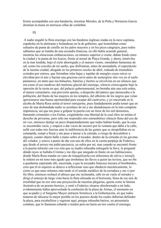 Iriarte acompañaba con una bandurria, mientras Morales, de la Peña y Hortensia García
dormían la mona en moriscas sillas de cordobán.

       IX

 A nadie engañó la flota enemiga con las banderas inglesas izadas en la nave capitana,
españolas en la almiranta y holandesas en la de gobierno, que tremolaban como
señuelos de punta de cimillo en los palos mayores y en los picos cangrejos, pues todos
sabíamos que se trataba de una escuadra francesa, en ello había acuerdo general,
mientras las silenciosas embarcaciones, en número superior a veinte, daban fondo entre
la ciudad y la punta de los Icacos, frente al arenal de Playa Grande, y ahora, inmóviles
en la mar tendida, bajo el cielo aborregado y el marero viento, simulaban fantasmas de
sal, como los corceles de mi sueño, que disfrutaran, antes de anonadarla, el espectáculo
de la inerme ciudad, ahogada en los primeros resoles de abril, rodeada de tremedales
cortados por esteros, que formaban islas bajas y tupidas de mangles cuyas raíces se
elevaban por el aire y hacían una graciosa curva antes de sumergirse otra vez en el suelo
pantanoso, en tanto que sus baluartes, baterías y fuertes se envolvían en un silencio que
era como el eco medroso del mutismo glacial del enemigo, silencio extravagante bajo la
opresión de la siesta en que, del palacio gubernamental, no brotaba aún una sola orden,
el menor comentario, una previsión apenas, a despecho del pánico que atenaceaba a la
población, del llanto de las mujeres en los templos, del alboroto de los negros que veían
aproximarse una buena oportunidad para escapar del cautiverio, y yo encerrada en la
alcoba de María Rosa sentía el terror estrujarme, pues fundadamente podía temer que en
caso de una desbandada nadie se acordase de mí y me abandonasen en la más completa
impotencia, así que me puse a golpear la puerta con un furor de los mil demonios,
llamando criminales a los Goltar, exigiéndoles una libertad de la cual ellos no tenían el
derecho de privarme, pero sólo me respondió otro estrambótico silencio lleno del eco de
mi voz, entonces deduje un poco disparatadamente que todos habían huido, que la casa
se encontraba vacía, y empecé a dar voces de socorro por la ventana que daba a la calle,
aullé con todas mis fuerzas ante la indiferencia de las gentes que se atropellaban en su
estampida, rompí a llorar y me puse a lanzar a la calzada, a riesgo de descalabrar a
alguien, cuanto objeto hallé a mano sobre el tocador, dentro de la cómoda en las gavetas
del velador, y estuve a punto de dar con uno de ellos en la carota perpleja de Federico,
que desde el arroyo me pidió paciencia, ya subía por mí, mas cuando se encontró frente
a la puerta informó con voz rota que su madre rehusaba entregarle la llave, le pregunté
dónde rayos se hallaba Cristina y me dijo que anegada en llanto en sus habitaciones,
donde María Rosa trataba en vano de tranquilizarla con infusiones de salvia y toronjil,
le ordené en mi tono más agudo que arrebatase las llaves a quien las tuviera, que no iba
a quedarme esperando allí, encerrada, a que la escuadra francesa iniciara el bombardeo,
creo que él ni siquiera se detuvo a reflexionar sino que obedeció mecánicamente, lo
cierto es que unos minutos más tarde oí el sonido metálico de la cerradura y me vi por
fin libre, entonces rechacé el abrazo que me reclamaba, subí en un vuelo al mirador y
dirigí el anteojo de larga vista hacia la flota alineada en el horizonte, llena de ese aire de
irrealidad que no era sino una proyección de nuestras plegarias, quieta como la lámina
ilustrativa de un poema heroico, y sentí a Federico situarse abochornado a mi lado,
evidentemente había aprovechado la confusión de la plaza de Armas, el momento en
que su padre y el Sargento Mayor entraron frenéticos a la Gobernación, en que todos
trataron de ubicarse lo mejor posible en los puestos desde los cuales deberían defender
la plaza, para escabullirse y regresar aquí, porque rehusaba batirse, no presentaría
combate, que lo llamaran cobarde o traidor pero no haría un tiro contra el enemigo,
 