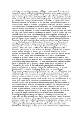 posición que no compartía pero que me vi obligada a bendecir, pues de no regresar el
muchacho la angustia me habría matado a puntillazos en el encierro, y por un instante
me vi tentada a hostigarlo, a hundirle las espuelas para que depusiera esa actitud a todas
luces pusilánime, quería saber si eran en realidad sus ideas las que le impedían presentar
batalla, o si era como me lo temía el simple miedo, porque en aquellos tiempos ignoraba
que el miedo antes azuza que impide combatir, y, en cambio, el repudio de la violencia,
confundido a menudo con la cobardía, es una fuerza tan activa que puede conducir al
sacrificio pasivo, pero vi en la mesita, viejos y sabios, la Megale Syntaxis de Tolomeo y
el De revolutionibus orbium Coelestium de Copérnico, que él hojeaba aquella mañana,
y algo me impidió seguir adelante, así que preferí callar, volví a examinar con el
catalejo los navíos franceses y, de pronto, pensé que esos espantajos del mar, fondeados
allí, silenciosos, frente a nosotros, me despertaban ahora del sueño de la niñez, que creía
concluido mucho antes, y me colocaban ante la absurda realidad del mundo, ante la
arrogancia de esa ínsula tenebrosa que es el hombre, y empañé con una muda lágrima la
lente del reflector, porque imaginé a mi padre, con uno muy parecido, en San Luis de
Bocachica, observando atento también al enemigo, escuchando aquel silencio agorero
como si se tratara de un estruendo de máquinas fantasmales, viendo al mar quebrar,
impasible, sobre el fuerte, un tetrágono de sesenta toesas de longitud, sin camino
cubierto, con dos porciones de contraescarpa, donde un mísero puñado de hombres se
aprestaba a defender el acceso de la bahía, mar todavía encrespado, mar de abril,
traicionero, y todos oímos en aquel momento las descargas, que profanaron el inquieto
silencio, nutridas descargas de artillería que no provenían, como al cabo de unos
segundos lo comprendimos, de la flota francesa, sino que habían sido lanzadas desde el
baluarte de Santa Catalina, en la banda meridional de la ciudad, indicio para los
castellanos de las fortificaciones de que al fin el gobernador Diego de los Ríos había
despertado de la curda y quería hacerse notar, entonces froté rápidamente un paño sobre
el cristal y volví a observar al enemigo, y vi cómo, en un santiamén, las falsas banderas
fueron arriadas en los bajeles forasteros y a toda prisa se izaron los pabellones de
Francia en los diez navíos de alto bordo, en el bergantín, en los dos buques de
transporte, en la galeota, en los cuatro pequeños barcos lanzabombas y en las siete
fragatas, también en aquellas siete fragatas donde, junto a la enseña blanca y
flordelisada del rey galantuomo, ondeó al tiempo el trapo negro con la blanca calavera y
las tibias cruzadas de los filibusteros de la Tortuga, de los carniceros del Caribe, entre
cuya horda estaba, pensé, ese maldito Leclerq que parecía arrobar a Federico, en cuya
intensa palidez reparé entonces, mientras aguardábamos la inminente respuesta de los
franceses, que sin embargo callaron, con un esfuerzo podía casi verlos maniobrar en sus
navíos, subir y bajar por las arboladuras o inclinarse sobre el bauprés para mejor
reconocer la plaza fuerte, y transcurrieron minutos muy tirantes, envueltos otra vez en
ese intolerable silencio, más duro que el sonido de las descargas, antes que la galeota
lanzabombas y los bajeles identificados como «Fort» y «Mutine» comenzaran a
avanzar, a cabalgar sobre el crespo oleaje, para acercarse a la Boquilla, una legua al
norte de la ciudad, paraje desguarnecido, de anchas playas reverberantes, y serían las
tres o cuatro de la tarde cuando echaron botes al agua, intentarían sin duda un
desembarco en aquel sitio, y noté que Bocachica enmudecía con un mutismo más
conmovedor que el del resto de la plaza fuerte, supuse que Sancho Jimeno, viendo que
los franceses no se animaban a disparar, prefería ahorrar municiones, supuse a mi padre
haciéndole ver cuan locos estaban los atacantes si pensaban encarar ese oleaje frente a la
Boquilla, me pregunté si no habían sido un poco estúpidas las descargas de Santa
Catalina, para tener que concluir que no habían estado del todo mal como simple
demostración de fuerza, pero sé ahora que mi padre habría reído ante ese pensamiento,
 