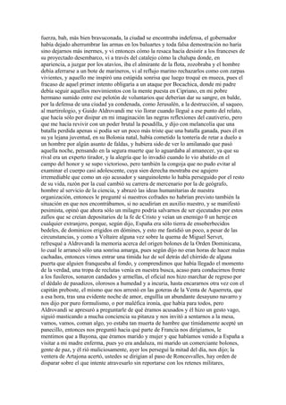 fuerza, bah, más bien bravuconada, la ciudad se encontraba indefensa, el gobernador
había dejado aherrumbrar las armas en los baluartes y toda falsa demostración no haría
sino dejarnos más inermes, y vi entonces cómo la resaca hacía desistir a los franceses de
su proyectado desembarco, vi a través del catalejo cómo la chalupa donde, en
apariencia, a juzgar por los atavíos, iba el almirante de la flota, zozobraba y el hombre
debía aferrarse a un bote de marineros, vi al reflujo marino rechazarlos como con zarpas
vivientes, y aquello me inspiró una estúpida sonrisa que luego troqué en mueca, pues el
fracaso de aquel primer intento obligaría a un ataque por Bocachica, donde mi padre
debía seguir aquellos movimientos con la mente puesta en Cipriano, en mi pobre
hermano sumido entre ese pelotón de voluntarios que deberían dar su sangre, en balde,
por la defensa de una ciudad ya condenada, como Jerusalén, a la destrucción, al saqueo,
al martirologio, y Guido Aldrovandi me vio llorar cuando llegué a ese punto del relato,
que hacía sólo por disipar en mi imaginación las negras reflexiones del cautiverio, pero
que me hacía revivir con un poder brutal la pesadilla, y dijo con melancolía que una
batalla perdida apenas si podía ser un poco más triste que una batalla ganada, pues él en
su ya lejana juventud, en su Bolonia natal, había cometido la tontería de retar a duelo a
un hombre por algún asunto de faldas, y hubiera sido de ver lo amilanado que pasó
aquella noche, pensando en la segura muerte que lo aguardaba al amanecer, ya que su
rival era un experto tirador, y la alegría que lo invadió cuando lo vio abatido en el
campo del honor y se supo victorioso, pero también la congoja que no pudo evitar al
examinar el cuerpo casi adolescente, cuya sien derecha mostraba ese agujero
irremediable que como un ojo acusador y sanguinolento lo había perseguido por el resto
de su vida, razón por la cual cambió su carrera de mercenario por la de geógrafo,
hombre al servicio de la ciencia, y abrazó las ideas humanitarias de nuestra
organización, entonces le pregunté si nuestros cofrades no habrían previsto también la
situación en que nos encontrábamos, si no acudirían en auxilio nuestro, y se manifestó
pesimista, opinó que ahora sólo un milagro podría salvarnos de ser ejecutados por estos
zafios que se creían depositarios de la fe de Cristo y veían un enemigo 0 un hereje en
cualquier extranjero, porque, según dijo, España era sólo tierra de ensoberbecidos
bedeles, de dominicos erigidos en dómines, y esto me fastidió un poco, a pesar de las
circunstancias, y como a Voltaire alguna vez sobre la quema de Miguel Servet,
refresqué a Aldrovandi la memoria acerca del origen bolones de la Orden Dominicana,
lo cual le arrancó sólo una sonrisa amarga, pues según dijo no eran horas de hacer malas
cachadas, entonces vimos entrar una tímida luz de sol detrás del chirrido de alguna
puerta que alguien franqueaba al fondo, y comprendimos que había llegado el momento
de la verdad, una tropa de reclutas venía en nuestra busca, acaso para conducirnos frente
a los fusileros, sonaron candados y armellas, el oficial nos hizo marchar de regreso por
el dédalo de pasadizos, olorosos a humedad y a incuria, hasta encararnos otra vez con el
capitán preboste, el mismo que nos arrestó en las goteras de la Venta de Aquerreta, que
a esa hora, tras una evidente noche de amor, engullía un abundante desayuno navarro y
nos dijo por puro formulismo, o por maléfica ironía, que había para todos, pero
Aldrovandi se apresuró a preguntarle de qué éramos acusados y él hizo un gesto vago,
siguió masticando a mucha conciencia su pitanza y nos invitó a sentarnos a la mesa,
vamos, vamos, coman algo, yo estaba tan muerta de hambre que tímidamente acepté un
panecillo, entonces nos preguntó hacia qué parte de Francia nos dirigíamos, le
mentimos que a Bayona, que éramos marido y mujer y que habíamos venido a España a
visitar a mi madre enferma, pues yo era andaluza, mi marido un comerciante bolones,
gente de paz, y él rió maliciosamente, ayer los perseguí la mitad del día, nos dijo; la
ventera de Artajona acertó, ustedes se dirigían al paso de Roncesvalles, hay orden de
disparar sobre el que intente atravesarlo sin reportarse con los retenes militares,
 