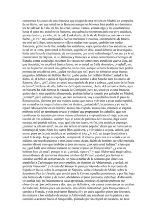 rastreamos los pasos de una francesa que escapó de una prisión en Madrid en compañía
de un fraile, veo que usted no es francesa aunque un bolones bien podría ser dominico,
les he salvado la vida, en fin, les creo, vamos, vamos, coman algo y les escoltaremos
hasta el paso, no, usted no es francesa, una gabacha no pronunciaría esa erre andaluza,
yo soy éuscaro, ya sabe, de la ruda Euskalerría, de la ría de Ondárroa, mi erre es más
fuerte, ¿lo ve?, mis antepasados fueron marineros vizcaínos, constructores de barcos,
me crié en Bilbao, estos navarros sólo a medias son vascos, también son medio
franceses, gente no de fiar, ustedes los andaluces, vaya, quiero decir las andaluzas, son
la sal de la tierra, pero usted es bolones, cagóme en diez, usted debería ser investigado,
Italia está llena de charlatanes, de mercenarios, ¿es usted saltimbanqui?, no, no, ya lo sé,
comerciante en Bayona, sí, sí, italianos y franceses se aman como buenos enemigos de
España, coma usted algo, nosotros los vascos no somos muy españoles que se diga, así
que descuide, los escoltaré hasta el paso, no es usted un fraile dominico, ¿verdad?, no,
no, no lo parece, ni usted una gabacha, no lo creo, aunque si fuera bearnesa bien podría
pronunciar una divina erre, ¿quién me dice que no?, pues no sobrarían unas buenas
preguntas, hábleme de Bellido Dolfos, ¿sabe quién fue Bellido Dolfos?, usted lo ha
dicho, sí, el héroe o quizá el hijo de puta que asesinó a don Sancho ante los muros de
Zamora, claro, ¿eh?, claro, es usted una española de pies a cabeza, ¿qué sabe de la fiesta
de toros?, hábleme de ella, hábleme del zapato moruno, chula, del correón ceñido, aquí
en Navarra ha sido famosa la vacada de Carriquiri, pero no, usted ya es una francesa,
quiero decir, una española afrancesada, podrían haberla tomado por gabacha en Madrid,
¿verdad?, pero cálmese, mujer, yo creo su historia, voy a escoltarlos hasta el paso de
Roncesvalles, júrenme por sus madres santas que nunca volverán a pisar suelo español,
así su madrecita tenga el alma entre los dientes, ¿entendido?, lo juramos y yo me lo
rejuré rabiosamente en mi interior, nunca más España, nunca más, entonces el capitán
preboste soltó un terminante eructo y ordenó que preparasen los caballos, que nos
cambiasen los nuestros por otros menos exhaustos y emprendimos el viaje, con una
escolta de tres soldados, siempre bajo el azote de palabras del vizcaíno, diga usted
naranja, mi querida señora, vaya, qué jota tan suave, en fin, jota andaluza supongo,
¿conoce la jota navarra?, no, no, me refiero al canto popular, dicen que se llama así en
homenaje al poeta Abén Jot, sabrá Dios quién era, y volviendo a su jota, señora, qué
suave, pero yo de jota andaluza no entiendo ni jota, ¿lo ve?, un juego de palabras y
usted lo festeja, luego es española, comprende el idioma, pero una vez amisté con un
indiano, un novohispalense o mexicano como dicen, diablo de hombre, no sólo entendía
nuestro idioma sino que también su jota era suave, ¿no será usted indiana?, claro que
no, ¿qué haría una indiana tratando de cruzar el paso de Roncesvalles?, ¿y con un
bolones hijo de puta?, porque lo es, ¿verdad, signore?, y aquí Aldrovandi tragó saliva,
arrostrábamos de nuevo los abruptos estribos del Pirineo español, por fortuna el
vizcaíno cambió de conversación, se puso a hablar de la somanta que dimos los
españoles a Carlomagno por estos predios, en tiempos de Abderramán, ¿verdad, mi
querida francesita?, y el resto del tiempo lo pasó parloteando sobre la injerencia de
España en Italia, sobre la conquista de Nápoles, sobre el ducado de Milán, sobre la
desastrosa Paz de Utrecht, que perdió para la Corona aquellas posesiones, y por fin, bajo
una borrasca de viento y de nieve, abordamos el paso pirenaico, cabizbajo Aldrovandi,
yo aterida bajo mi indumentaria nada apropiada, entonces el capitán preboste me
observó con ojos codiciosos y dijo que, en definitiva, mis carnes cuarentonas no estaban
del todo mal, faltaba pues una minucia, una última formalidad, para franquearnos el
camino a Francia, y ésta podríamos llenarla él y yo entre aquellos pinos tan discretos,
dio órdenes a los soldados de rodear a Aldrovandi, me encañonó con la pistola y me
conminó a avanzar hacia el bosquecillo, plateado por un césped de escarcha, no tuve
 