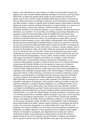 lejana y como desasida de las cosas terrenas, si estaba o no equivocada al pensar que
algunos reyes muy cristianos habían empleado astrólogos a su servicio, pues hacía poco
había leído, en alguno de aquellos libros traídos en otros tiempos de Europa por su
marido, que la muy cristiana Catalina de Médici había hecho construir en cercanías de
París un observatorio para su astrólogo de cabecera, un tal Nostradamus, interpelación
que debió producir, aunque yo aquella noche no pudiese darme cuenta, dada mi absoluta
ignorancia en tales materias, profundo desasosiego en Lupercio Goltar, si se piensa en el
cúmulo de trabas y restricciones impuesto, desde los tiempos de Felipe II, a la
circulación de libros en los territorios indianos, y cuyos ejecutores eran precisamente los
dominicos, cuyo epítome vivo no pestañeó, sin embargo, quizá porque albergaba en su
agostado corazón de funcionario algún atisbo de simpatía hacia esta familia cuya
sencillez y lealtad eran proverbiales, sino que se apresuró a ratificar que, en efecto, se
trataba de un tal Michel de Nostre-Dame, una mala hierba de origen judío, cuya real
privanza no debía inquietar, ya que, como médico, había prestado cierta colaboración
durante una peste que diezmaba al mediodía francés, razón por la cual el rey Carlos IX,
de cuya fe no era posible dudar pues había sabido cascarles las liendres a los hugonotes
la noche de San Bartolomé, le tomó cierto afecto y confianza y porque, además, Jean, el
hermano de Nostradamus, había sido hombre influyente, procurador del parlamento de
Lyon, lo cual dio pie una vez más a fray Tomás de la Anunciación para meter cizaña,
recalcando con un gesto cómico de ojos cuánta razón lo asistía al afirmar que una cosa
eran los hechiceros desamparados y otra los validos, mientras trataba, con ayuda del
dedo pulgar, de embutirse completa una butifarra, no sin añadir, a título ilustrativo,
cómo había oído a varios príncipes franceses aseverar que Nostradamus, en sus
Centurias, había predicho con pelos y señales la forma como el rey Enrique II moriría a
consecuencia de la herida inferida en un ojo, durante un torneo, por el conde de
Montgomery, parloteo de terciario zafio que a los demás pasó inadvertido, porque
Lupercio Goltar acababa de decidirse a tomar parte en la conversación preguntando al
inquisidor cómo explicaba el que personajes como Alberto Magno y Tomás de Aquino,
santos del santoral y ambos dominicos, practicasen en su tiempo la astrología y aun la
alquimia, ya que del primero se narraban numerosas historias, entre ellas la de haber
evocado el espectro de la emperatriz María a pedido de Federico Barbarroja, o la de
haber fabricado un autómata cuyo cuerpo estaba sometido a las influencias astrales y
respondía a todo género de preguntas, y del segundo se sabía que escribió un opúsculo
alquímico dedicado a su amigo el hermano Regnault, a lo cual Miguel Echarri, que se
restregaba los ojos con los dedos índice y del corazón de la mano derecha, reconoció
con fastidio la posibilidad de que Santo Tomás no desconociera ciertos procedimientos
prohibidos, pero advirtiendo que lo mismo resultaba evidente su primordial interés en la
salud del alma y, en cuanto San Alberto Magno, las obras astrológicas y alquímicas que
se le atribuían pertenecían en realidad a algunos discípulos suyos, que a su hora fueron a
calentarse en las hogueras inquisitoriales o en las del infierno, porque todo, queridos
amigos, eran añagazas del diablo, de las que debíamos cuidarnos, y en ello pensábamos
ya con un poco de espanto cuando, de improviso, sin preámbulos, bajo la fulminante y
horrorizada mirada de mi padre, Cipriano espetó al dominico una pregunta que heló de
miedo a los comensales, le preguntó si su señoría había leído a Isaac Newton, se lo
preguntó con la mayor seriedad, como si las obras de Newton pudieran conseguirse, ya
traducidas, en cualquier abacería, y todos queríamos que nos tragara la tierra cuando
Echarri, sin responder a la pregunta, pero depositando una mirada suave sobre el
adolescente, le pidió en tono paternal que acabara primero de salir del cascarón y
después tratara de clavarle las espuelas, que por lo pronto se limpiara, que estaba de
huevo, que por lo pronto sacara las uñas del plato, antes que se las ensuciara, pero
 