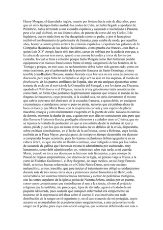 Henry Morgan, el depredador inglés, muerto por fortuna hacía más de diez años, pero
que en otros tiempos había asolado las costas de Cuba, se había llegado a apoderar de
Portobelo, había derrotado a una escuadra española y saqueado e incendiado a Panamá,
pese a lo cual disfrutó, en sus últimos años, de patente de corso del rey Carlos II de
Inglaterra, que en mala hora no fue decapitado como su padre, y por si fuera poco
recibió el nombramiento de gobernador de Jamaica, pues estaba de moda, por aquellos
años, honrar a cuanto pirata azotara las colonias españolas o expoliara los galeones de la
Compañía Holandesa de las Indias Occidentales, como prueba ese francés, Jean Bart, a
quien Luis XIV otorgó, hacía sólo tres años, cartas de nobleza por la audacia con que, a
la cabeza de apenas seis naves, apresó a un convoy holandés y a tres de los barcos
custodia, lo cual se traía a colación porque tanto Morgan como Bart hubiesen podido
equipararse con mansos franciscanos frente al arrojo sanguinario de los hombres de la
Tortuga y porque, en este caso, su reclutamiento debía haber sido garantizado, como en
otras ocasiones, por el gobernador de la porción francesa de Santo Domingo, el muy
temible Jean-Baptiste Ducasse, marino bearnés cuya bravura no era cosa de ponerse en
discusión, pero cuya falta de escrúpulos se dejó ver no sólo en los saqueos, al mando de
freebooters, de los puertos antillanos de España, sino en sus antiguas ejecutorias como
tratante de esclavos al servicio de la Compañía del Senegal, y era lo cierto que Ducasse,
apodado el Petit-Goave o el Pitiguao, merecía al rey galantuomo tanta consideración
como Bart, de forma Que podíamos legítimamente suponer que viniese al mando de las
fragatas de bucaneros, cuyo proceder, si la ciudad caía, no sería ciertamente el mismo
que cabría esperarse del almirante de la escuadra francesa, a quien debía, en cualquier
circunstancia, considerarse corsario pero no pirata, rumores que circulaban ahora de
boca en boca y que María Rosa, con la respiración cortada y una especie de placer
macabro, recogía y convenientemente exageraba en la puerta de calle, todavía en camisa
de dormir, mientras la dueña de casa, a quien por esos días no conocíamos aún, pero que
dijo llamarse Hortensia García, prodigaba alimentos y cuidados tanto a Cristina, que no
se reponía del estado de postración en que se encontraba desde la mañana de ayer y
ahora, pálida y con los ojos un tanto extraviados en los delirios de la crisis, disparataba,
sobre exóticos almohadones, en el lecho de la anfitriona, como a Beltrana, cuya herida,
recibida en la Plaza Mayor, parecía grave, de tiempo en tiempo despertaba sin alcanzar
a comprender lo que acontecía, pues las lejanas explosiones debían agigantarse en su
cabeza febril, así que iniciaba un llantito continuo, sólo mitigado a ratos por los caldos
de sustancia de gallina que Hortensia misma le administraba por cucharadas, muy
lentamente, como debí administrarlos yo, veinticinco años más tarde, a mi querida
Marie, cuando su tos y sus desmayos se hicieron más frecuentes, y por consejo de
Pascal de Bignon emprendimos, con dineros de la logia, un penoso viaje a Prusia, a la
corte de Federico Guillermo I, el Rey Sargento, de cuyo médico, un tal Jorge Ernesto
Stahl, se tenían buenas referencias en el Cloîte-Notre-Dame, pero este anciano
melancólico, arisco, irascible, que para iniciar el tratamiento nos obligó a residenciarnos
durante más de tres meses en la vieja y pintoresca ciudad hanseática de Halle, sede
universitaria con austeras reminiscencias luteranas y aletear de polémicas teológicas,
con las torres cupulares de la iglesia gótica de Nuestra Señora, unidas por un puente,
como vasos comunicantes que simbolizaran el uno a la ciencia, el otro al prejuicio
religioso que la instilaba, me parece que, lejos de aliviarlo, agravó el estado de mi
pequeña idolatrada, pues sostenía que cualquier enfermedad era simplemente un
trastorno de la supremacía del alma sobre el cuerpo lo cual motivaba una mala
distribución de la sangre en el organismo y, en el caso concreto de mi protegida, cuyos
accesos se acompañaban de expectoraciones sanguinolentas, a una carea excesiva de
sangre en el pecho, para cuya cura recetó sangrías, que acabaron debilitando aún más a
 