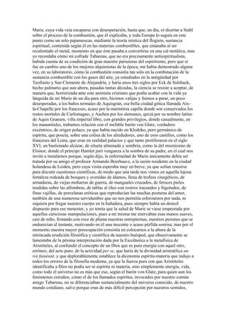 Marie, cuya vida veía escaparse con desesperación, hasta que, un día, oí disertar a Stahl
sobre el proceso de la combustión, que él explicaba, y toda Europa lo seguía en este
punto como un solo papamoscas, mediante la teoría mística del flogisto, sustancia
espiritual, contenida según él en las materias combustibles, que emanaba al ser
recalentado el metal, momento en que éste pasaba a convertirse en una cal metálica, mas
yo recordaba cómo mi cofrade Tabareau, que no era precisamente antiespiritualista,
habida cuenta de su condición de gran maestre parisiense del espiritismo, pero que sí
fue en cambio uno de los mejores alquimistas de la época, me había demostrado alguna
vez, en su laboratorio, cómo la combustión consistía tan sólo en la combinación de la
sustancia combustible con los gases del aire, ya estudiados en la antigüedad por
Teofrasto y San Clemente de Alejandría, y haría unos tres siglos por Eck de Sulsback,
hecho palmario que aun ahora, pasadas tantas décadas, la ciencia se resiste a aceptar, de
manera que, horrorizada ante este animista cristiano que podía acabar con la vida ya
lánguida de mi Marie de un día para otro, hicimos valijas y fuimos a parar, un poco
desesperadas, a los baños termales de Aquisgrán, esa bella ciudad gótica llamada Aix-
la-Chapelle por los franceses, acaso por la marmórea capilla donde son conservados los
restos mortales de Carlomagno, y Aachen por los alemanes, quizá por su nombre latino
de Aquis Granum, villa imperial libre, con grandes privilegios, donde casualmente, en
los manantiales, trabamos relación con el inefable barón von Glatz, verdadero
excéntrico, de origen polaco, ya que había nacido en Klodzko, pero germánico de
espíritu, que poseía, sobre una colina de los alrededores, uno de esos castillos, como los
franceses del Loira, que eran en realidad palacios y que tanto proliferaron en el siglo
XVI, un bastionado alcázar, de silueta almenada y sombría, como la del mismísimo de
Elsinor, donde el príncipe Hamlet juró venganza a la sombra de su padre, en el cual nos
invitó a instalarnos porque, según dijo, la enfermedad de Marie únicamente debía ser
tratada por su amigo el profesor Armando Boerhaave, a la sazón residente en la ciudad
holandesa de Leiden, pero cuya visita esperaba muy en breve, ya que solían reunirse
para discutir cuestiones científicas, de modo que una tarde nos vimos en aquella lujosa
fortaleza rodeada de bosques y avenidas de álamos, llena de trofeos cinegéticos, de
armaduras, de viejas moharras de guerra, de manguales cruzados, de feroces pieles
tendidas sobre las alfombras, de tablas al óleo con rostros iracundos y bigotudos, de
finas vajillas, de porcelanas eróticas que reproducían las muchas posturas del amor,
también de una numerosa servidumbre que no nos permitía esforzarnos por nada, ni
siquiera por fregar nuestro cuerpo en la bañadera, pues siempre había un doncel
dispuesto para ese menester, y yo temía que la salud de Marie se viese empeorada por
aquellas cariciosas manipulaciones, pues a mí misma me enervaban esas manos suaves,
casi de niño, frotando con roce de pluma nuestras entrepiernas, nuestros pezones que se
endurecían al instante, motivando en él una inocente o acaso pérfida sonrisa, mas por el
momento nuestra mayor preocupación consistía en colocarnos a la altura de la
intrincada erudición filosófica y científica de nuestro huésped, que obsesivamente se
lamentaba de la pésima interpretación dada por la Escolástica a la metafísica de
Aristóteles, al confundir el concepto de un Dios que es pura energía con aquel otro,
erróneo, del acto puro, de la actividad per se, que haría de la divinidad aristotélica un
roi fainéant, y que deplorablemente establece la dicotomía espíritu-materia que indujo a
todos los errores de la filosofía moderna, ya que la fuerza pura con que Aristóteles
identificaba a Dios no podía ser ni espíritu ni materia, sino simplemente energía, vida,
como todo el universo no es más que eso, según el barón von Glatz, para quien aun los
fenómenos extraños, como el de los llamados espíritus, invocados por nuestro común
amigo Tabareau, no se diferenciaban sustancialmente del universo conocido, de nuestro
mundo cotidiano, salvo porque eran de más difícil percepción por nuestros sentidos,
 