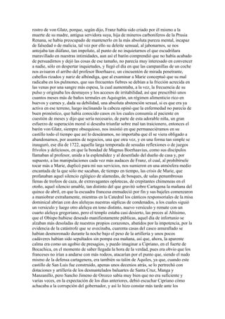 rostro de von Glatz, porque, según dijo, Franz había sido criado por él mismo a la
muerte de su madre, antigua servidora suya, hija de mineros carboníferos de la Prusia
Renana, se había preocupado de mantenerlo en la más absoluta pureza mental, incapaz
de falsedad o de malicia, tal vez por ello su deleite sensual, al jabonarnos, se nos
antojaba tan diáfano, tan impoluto, al punto de no inquietarnos el que escudriñara
maravillado en nuestras intimidades, aun así el barón comprendió que no había acabado
de persuadirnos y dejó las cosas de ese tamaño, no parecía muy interesado en convencer
a nadie, sólo en despertar inquietudes, y llegó el día en que las campanillas de un coche
nos avisaron el arribo del profesor Boerhaave, un cincuentón de mirada penetrante,
cabellos rizados y nariz de albóndiga, que al examinar a Marie conceptuó que su mal
radicaba en los pulmones, que sus frecuentes fiebres se debían a la fricción acrecida en
las venas por una sangre más espesa, la cual aumentaba, a la vez, la frecuencia de su
pulso y originaba los desmayos y los accesos de irritabilidad, así que prescribió unos
cuantos meses más de baños termales en Aquisgrán, un régimen alimenticio rico en
huevos y carnes y, dada su debilidad, una absoluta abstención sexual, si es que era ya
activa en ese terreno, luego inclinando la cabeza opinó que la enfermedad no parecía de
buen pronóstico, que había conocido casos en los cuales consumía al paciente en
cuestión de meses y dijo que sería necesario, de parte de esta adorable niña, un gran
esfuerzo de superación moral si deseaba triunfar sobre mal tan traicionero, entonces el
barón von Glatz, siempre obsequioso, nos insistió en que permaneciéramos en su
castillo todo el tiempo que así lo deseáramos, no importaba que él se viera obligado a
abandonarnos, por asuntos de negocios, una que otra vez, y en una forma tan simple se
inauguró, ese día de 1722, aquella larga temporada de sesudas reflexiones o de juegos
frívolos y deliciosos, en que la bondad de Magnus Boerhaavius, como sus discípulos
llamaban al profesor, unida a la esplendidez y al desenfado del dueño de casa y, por
supuesto, a las manipulaciones cada vez más audaces de Franz, el cual, al prohibírsele
tocar más a Marie, duplicó para mí sus servicios, nos sumieron en una atmósfera medio
encantada de la que sólo me sacaban, de tiempo en tiempo, las crisis de Marie, que
profanaban aquel silencio eglógico de alamedas, de bosques, de salas penumbrosas
llenas de trofeos de caza, de extravagantes oplotecas, de crepitantes chimeneas en el
otoño, aquel silencio amable, tan distinto del que gravitó sobre Cartagena la mañana del
quince de abril, en que la escuadra francesa enmudeció por fin y sus bajeles comenzaron
a maniobrar extrañamente, mientras en la Catedral los cánticos responsoriales de la misa
dominical abrían con dos aleluyas nuestras súplicas de condenados, a los cuales siguió
un versículo y luego otro aleluya en tono distinto, nuevo versículo y remate con un
cuarto aleluya gregoriano, pero el templo estaba casi desierto, las preces al Altísimo,
que el Obispo hubiese deseado manifiestamente públicas, aquel día de infortunio se
alzaban más desoladas de nuestros propios corazones, abatidos por la impotencia, por la
evidencia de la catástrofe que se avecinaba, cuarenta casas del casco amurallado se
habían desmoronado durante la noche bajo el peso de la artillería y unos pocos
cadáveres habían sido sepultados sin pompa esa mañana, así que, ahora, la aparente
calma era como un agobio de presagios, y puedo imaginar a Cipriano, en el fuerte de
Bocachica, en el momento de saber llegada la hora de la verdad, pues era obvio que los
franceses no irían a andarse con más rodeos, atacarían por el punto que, siendo el nudo
mismo de la defensa cartagenera, era también su talón de Aquiles, ya que, cuando este
castillo de San Luis fue construido, apenas unos decenios atrás, se lo pertrechó con
dotaciones y artillería de los desmantelados baluartes de Santa Cruz, Manga y
Manzanillo, pero Sancho Jimeno de Orozco sabía muy bien que no era suficiente y
varias veces, en la expectación de los días anteriores, debió escuchar Cipriano cómo
achacaba a la corrupción del gobernador, y así lo hizo constar más tarde ante los
 