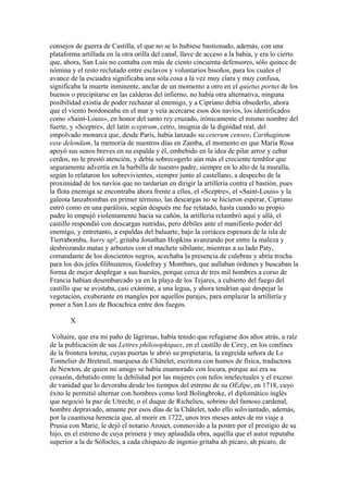 consejos de guerra de Castilla, el que no se lo hubiese bastionado, además, con una
plataforma artillada en la otra orilla del canal, llave de acceso a la bahía, y era lo cierto
que, ahora, San Luis no contaba con más de ciento cincuenta defensores, sólo quince de
nómina y el resto reclutado entre esclavos y voluntarios bisoños, para los cuales el
avance de la escuadra significaba una sola cosa a la vez muy clara y muy confusa,
significaba la muerte inminente, anclar de un momento a otro en el quietus portus de los
buenos o precipitarse en las calderas del infierno, no había otra alternativa, ninguna
posibilidad existía de poder rechazar al enemigo, y a Cipriano debía obsederlo, ahora
que el viento bordoneaba en el mar y veía acercarse esos dos navíos, los identificados
como «Saint-Louis», en honor del santo rey cruzado, irónicamente el mismo nombre del
fuerte, y «Sceptre», del latín sceptrum, cetro, insignia de la dignidad real, del
empolvado monarca que, desde París, había lanzado su ceterum censeo, Carthaginem
esse delendam, la memoria de nuestros días en Zamba, el momento en que María Rosa
apoyó sus senos breves en su espalda y él, embebido en la idea de pilar arroz y cebar
cerdos, no le prestó atención, y debía sobrecogerlo aún más el creciente temblor que
seguramente advertía en la barbilla de nuestro padre, siempre en lo alto de la muralla,
según lo relataron los sobrevivientes, siempre junto al castellano, a despecho de la
proximidad de los navíos que no tardarían en dirigir la artillería contra el bastión, pues
la flota enemiga se encontraba ahora frente a ellos, el «Sceptre», el «Saint-Louis» y la
galeota lanzabombas en primer término, las descargas no se hicieron esperar, Cipriano
entró como en una parálisis, según después me fue relatado, hasta cuando su propio
padre lo empujó violentamente hacia su cañón, la artillería relumbró aquí y allá, el
castillo respondió con descargas nutridas, pero débiles ante el manifiesto poder del
enemigo, y entretanto, a espaldas del baluarte, bajo la coriácea espesura de la isla de
Tierrabomba, hurry up!, gritaba Jonathan Hopkins avanzando por entre la maleza y
desbrozando matas y arbustos con el machete sibilante, mientras a su lado Paty,
comandante de los doscientos negros, acechaba la presencia de culebras y abría trocha
para los dos jefes filibusteros, Godefray y Montbars, que aullaban órdenes y buscaban la
forma de mejor desplegar a sus huestes, porque cerca de tres mil hombres a corso de
Francia habían desembarcado ya en la playa de los Tejares, a cubierto del fuego del
castillo que se avistaba, casi exánime, a una legua, y ahora tendrían que despejar la
vegetación, exuberante en mangles por aquellos parajes, para emplazar la artillería y
poner a San Luis de Bocachica entre dos fuegos.

       X

 Voltaire, que era mi paño de lágrimas, había tenido que refugiarse dos años atrás, a raíz
de la publicación de sus Lettres philosophiques, en el castillo de Cirey, en los confines
de la frontera lorena, cuyas puertas le abrió su propietaria, la engreída señora de Le
Tonnelier de Breteuil, marquesa de Châtelet, escritora con humos de física, traductora
de Newton, de quien mi amigo se había enamorado con locura, porque así era su
corazón, debatido entre la debilidad por las mujeres con tufos intelectuales y el exceso
de vanidad que lo devoraba desde los tiempos del estreno de su OEdipe, en 1718, cuyo
éxito le permitió alternar con hombres como lord Bolingbroke, el diplomático inglés
que negoció la paz de Utrecht, o el duque de Richelieu, sobrino del famoso cardenal,
hombre depravado, amante por esos días de la Châtelet, todo ello soliviantado, además,
por la cuantiosa herencia que, al morir en 1722, unos tres meses antes de mi viaje a
Prusia con Marie, le dejó el notario Arouet, conmovido a la postre por el prestigio de su
hijo, en el estreno de cuya primera y muy aplaudida obra, aquélla que el autor reputaba
superior a la de Sófocles, a cada chispazo de ingenio gritaba ah pícaro, ah pícaro, de
 