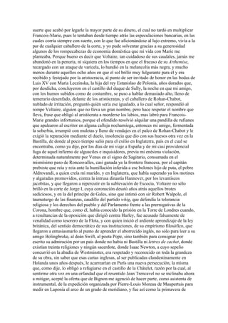 suerte que acabó por legarle la mayor parte de su dinero, el cual no tardó en multiplicar
Francois-Marie, pues le tentaban desde tiempo atrás las especulaciones bancarias, en las
cuales corría siempre con suerte, con lo que fue aficionándose al lujo extremo, vivía a la
par de cualquier caballero de la corte, y yo pude solventar gracias a su generosidad
algunos de los rompecabezas de economía doméstica que mi vida con Marie me
planteaba, Porque bueno es decir que Voltaire, tan cuidadoso de sus caudales, jamás me
abandonó en la penuria, ni siquiera en los tiempos en que el fracaso de su Arthemise,
recargado con un ataque de varicela, lo hundió en la melancolía más negra, y mucho
menos durante aquellos ocho años en que el sol brilló muy fulgurante para él y era
recibido y festejado por la aristocracia, al punto de ser invitado de honor en las bodas de
Luis XV con María Leczinska, la hija del rey Estanislao de Polonia, años dorados que,
por desdicha, concluyeron en el castillo del duque de Sully, la noche en que mi amigo,
con los humos subidos como de costumbre, se puso a hablar demasiado alto, lleno de
temerario desenfado, delante de los aristócratas, y el caballero de Rohan-Chabot,
nublado de irritación, preguntó quién sería ese igualado, a lo cual señor, respondió al
rompe Voltaire, alguien que no lleva un gran nombre, pero hace respetar el nombre que
lleva, frase que obligó al aristócrata a morderse los labios, mas labró para Francois-
Marie grandes infortunios, porque el ofendido resolvió alquilar una pandilla de rufianes
que apalearon al escritor en alguna calleja nocharniega, entonces mi amigo, fermentada
la soberbia, irrumpió con muletas y lleno de vendajes en el palco de Rohan-Chabot y le
exigió la reparación mediante el duelo, insolencia que dio con sus huesos otra vez en la
Bastilla, de donde al poco tiempo salió para el exilio en Inglaterra, país en el cual se
encontraba, como ya dije, por los días de mi viaje a España y de mi casi providencial
fuga de aquel infierno de alguaciles e inquisidores, previa mi enésima violación,
determinada naturalmente por Venus en el signo de Sagitario, consumada en el
mismísimo paso de Roncesvalles, casi ganada ya la frontera francesa, por el capitán
preboste que reía y reía ante la humillación inferida a ese bolones hijo de puta, el pobre
Aldrovandi, a quien creía mi marido, y en Inglaterra, que había superado ya los motines
y algaradas promovidos, contra la intrusa dinastía Hannover, por los levantiscos
jacobitas, y que llegaron a repercutir en la sublevación de Escocia, Voltaire no sólo
brilló en la corte de Jorge I, cuya coronación desató años atrás aquellos brotes
sediciosos, y en la del príncipe de Gales, sino que intimó con sir Robert Walpole, el
taumaturgo de las finanzas, caudillo del partido whig, que defendía la tolerancia
religiosa y los derechos del pueblo y del Parlamento frente a las prerrogativas de la
Corona, hombre que, como él, había conocido la prisión en la Torre de Londres cuando,
a resultancias de la oposición que dirigió contra Harley, fue acusado falsamente de
venalidad como tesorero de la Flota, y con quien inició el ardiente aprendizaje de la ley
británica, del sentido democrático de sus instituciones, de su empirismo filosófico, que
llegaron a entusiasmarlo al punto de aprender el aborrecido inglés, no sólo para leer a su
amigo Bolingbroke, al deán Swift, al poeta Pope, sino también para consignar por
escrito su admiración por un país donde no había ni Bastilla ni lettres de cachet, donde
existían treinta religiones y ningún sacerdote, donde Isaac Newton, a cuyo sepelio
concurrió en la abadía de Westminster, era respetado y reconocido en toda la grandeza
de su obra, sin saber que esas cartas inglesas, al ser publicadas clandestinamente en
Holanda unos años después, le acarrearían en París una nueva persecución, la misma
que, como dije, lo obligó a refugiarse en el castillo de la Châtelet, razón por la cual, al
sentirme otra vez en una orfandad que el resentido Jean Trencavel no se inclinaba ahora
a mitigar, acepté la oferta que de Bignon me agenció de hacer parte, como asistenta de
instrumental, de la expedición organizada por Pierre-Louis Moreau de Maupertuis para
medir en Laponia el arco de un grado de meridiano, y fue así como la primavera de
 