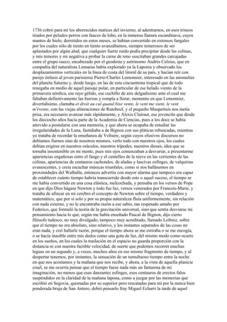 1736 cobró para mí los aborrecidos matices del invierno, al adentrarnos, en esos trineos
tirados por peludos perros con fauces de lobo, en la inmensa llanura escandinava, cuyos
mantos de hielo, derretidos en estos meses, se habían convertido en extensos fangales
por los cuales sólo de tiento en tiento avanzábamos, siempre temerosos de ser
aplastados por algún alud, que cualquier fuerte ruido podía precipitar desde las colinas,
y mis temores y mi negativa a probar la carne de reno suscitaban grandes carcajadas
entre el grupo sueco, encabezado por el geodesta y astrónomo Andrés Celsius, que en
compañía del naturalista Linnaeus había explorado ya la Laponia y observado los
desplazamientos verticales en la línea de costa del litoral de su país, y hacían reír con
parejo énfasis al joven parisiense Pierre-Charles Lemonnier, interesado en las anomalías
del planeta Saturno y, desde luego, en las de esta cincuentona tropical que de todo
renegaba en medio de aquel paisaje polar, en particular de ese helado viento de la
primavera nórdica, ese rayo gélido, ese cuchillo de aire delgadísimo ante el cual me
faltaban definitivamente las fuerzas y rompía a llorar, momento en que Lemonnier,
divertidísimo, clamaba et droit au cul quand bise vente, le vent me vient, le vent
m'évente, con las viejas aliteraciones de Rutebeuf, y el pequeño Maupertuis nos metía
prisa, era necesario avanzar más rápidamente, y Alexis Clairaut, ese jovencito que desde
los dieciocho años hacía parte de la Academia de Ciencias, pues a los doce se había
atrevido a postularse con una memoria, y que ahora se ocupaba de estudiar las
irregularidades de la Luna, fastidiaba a de Bignon con sus pláticas rebuscadas, mientras
yo trataba de recordar la enseñanza de Voltaire, según cuyos efusivos discursos no
debíamos fiarnos sino de nosotros mismos, verlo todo con nuestros ojos, los cuales
debían erigirse en nuestros oráculos, nuestros trípodes, nuestros dioses, idea que se
tornaba insostenible en mi mente, pues mis ojos comenzaban a desvariar, a presentarme
apariencias engañosas entre el fango y el centelleo de la nieve en las vertientes de las
colinas, apariencias de centauros cachondos, de aladas y lascivas esfinges, de valquirias
evanescentes, y creía escuchar músicas triunfales, como si nos hallásemos en
proximidades del Walhalla, entonces advertía con mayor alarma que tampoco era capaz
de establecer cuánto tiempo habría transcurrido desde este o aquel suceso, el tiempo se
me había convertido en una cosa elástica, melcochuda, y pensaba en los versos de Pope
en que dijo Dios hágase Newton y todo fue luz, versos venerados por Francois-Marie, y
trataba de afincar en mi cerebro el concepto de Newton sobre el tiempo, verdadero y
matemático, que por sí solo y por su propia naturaleza fluía uniformemente, sin relación
con nada externo, y no le encontraba razón a ese sabio, tan respetado antaño por
Federico, que formuló la teoría de la gravitación universal, sino que sentía desviarse mi
pensamiento hacia lo que, según me había enseñado Pascal de Bignon, dijo cierto
filósofo tudesco, no muy divulgado, tampoco muy acreditado, llamado Leibniz, sobre
que el tiempo no era absoluto, sino relativo, y los instantes separados de las cosas no
eran nada, y creí hallarle razón, porque el tiempo ahora se me estiraba o se me encogía,
o se hacía inasible entre mis dedos como una gota de luz, del mismo modo como ocurre
en los sueños, en los cuales la traslación en el espacio no guarda proporción con la
distancia ni con nuestra factible velocidad, de suerte que podemos recorrer muchas
leguas en un segundo y, a veces, muchos años en ese mismo fragmento de tiempo, y al
despertar tenemos, por instantes, la sensación de un tumultuoso tiempo entre la noche
en que nos acostamos y la mañana que nos recibe, y ahora, a la vista de aquella planicie
cruel, se me ocurría pensar que el tiempo fuese nada más un fantasma de mi
imaginación, no menos que esas danzantes esfinges, esos centauros de erectos falos
suspendidos en la claridad de la mañana lapona, como a juzgar por las memorias que
escribió en Segovia, quemadas por su superior pero rescatadas para mí por la nunca bien
ponderada bruja de San Antero, debió pensarlo fray Miguel Echarri la tarde de aquel
 