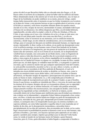 quince de abril en que Bocachica había sido ya colocada entre dos fuegos, y él, de
bruces sobre el escritorio de su despacho, a pesar de haber sido los edificios del Santo
Oficio abandonados desde el día anterior por el resto de sus habitantes, oía a lo lejos el
fragor de las bombardas sin poder establecer en su mente, presa de vértigo, cuánto
tiempo había transcurrido entre el momento en que los Goltar irrumpieron con la noticia
en la plaza de Armas y este presente borroso en que se agitaba ahora el universo, en que
él llevaba ya cuarenta y ocho horas sin probar alimento dentro de aquellos muros,
clavado en su sitio, incapaz de moverse, desmazalado el cuerpo, anonadado todavía por
el fracaso de sus denuncias y las súbitas desgracias que Dios, esa divinidad abstracta,
inaprehensible, enviaba sobre la ciudad y sobre él, el Dios de Abraham, el Dios de
Cristo, el que castiga con el rayo a los violadores de su ley o el que es todo amor, ese
personaje al cual jamás pudo concebir sino como una idea Pura, y en ello era
inconsecuente, como lo reconocía en sus memorias, con su condición misma de
canonista, y desde luego, en otro orden de consideraciones, con su investidura de
teólogo, pues el concepto de idea pura era también demasiado humano, no importa que
arcano, inalcanzable, le diese vueltas en la cabeza, en un asedio tan desesperante como
el de la artillería enemiga, era tan humano como el buen Dios barbudo de las beatas,
entonces le volvieron a la imaginación, por otra proeza de traslación en el tiempo, sus
lejanos días del seminario, mas no en la forma de un recuerdo, de un desplazamiento
vertebral hacia el pasado, sino como parte de un fluido eterno, como un fragmento de
infinito, ajenos a toda idea discursiva, aquellos días de su juventud compresa en los
paños y rasos negros de la pureza, en los cilicios impalpables de la castidad, cuando en
el pórtico de la Catedral de Ferrara vio alguna vez, esculpida, la mano de Dios, cuando
pensó que era, sin duda alguna, la verdadera mano de Dios, y se preguntó si a partir de
esa mano, que lo conmovía mucho más que cualquier representación total del Creador,
no sería posible reconstruirlo, encontrar su faz y sus ojos, dulces o crueles, su ceño de
padre austero que no recordaría el del Dios androide de Buonarroti, el cual se le
antojaba una oscura deidad ansiosa de ocultar su desdicha, su fracaso, sino, como lo
sugería esa monitoria mano cuyos dedos índice y del corazón se alzaban en fatuaria
advertencia, un Hacedor incapaz de angustias o preocupaciones de carácter ético, que no
podía ser bueno ni malo, simplemente era, y ello comportaba para el hombre un
irremisible estado de incomprensión por parte de su propio Creador, ya que el hombre,
hiciese lo que hiciese, no podría ser entendido por Dios, y viceversa, de suerte que todos
los destinos de la criatura, dictados sólo por su circunstancia efímera, por su capacidad
para obrar bien o mal, por su infinita limitación, al Creador sólo podrían arrancarle,
aunque pensarlo resultase otra inconsecuencia, una carcajada de desdén, como la de un
padre que ha engendrado un hijo contrahecho y se burla de su torpeza, acción
censurable dentro de la ética humana pero indiferente para una divinidad cuyo distintivo
más evidente era la inhumanidad, y aseguraba Echarri haberse preguntado cómo contar,
pues, con Dios, si desde una azarosa lejanía nos dirigía ese gesto de incomprensión, de
impotencia, mezclado de risa, gesto que, interpretado por la mente estrecha de la
criatura, se asemejaría más a la irresponsable locura que a la extrema crueldad o a la
suprema sabiduría, así como haber ignorado si aquellas ideas le eran inspiradas por el
hambre de dos días, por la desesperación momentánea, o procedían lenta o
precipitadamente de sus días del seminario, días envenenados por la duda, en los cuales
llegó a horrorizarlo la posibilidad de postular al demonio como un ser más humano, más
próximo al hombre y, por tanto, con mayores opciones para capturarlo en sus redes y
ganarlo o perderlo para siempre, impulso que prohijó acaso la idea del Verbo hecho
carne, la venida al mundo de ese hermano menor de Satanás a quien llamaron
Jesucristo, pero él, Cristo, quién dilucidaría si había llegado a comprender al hombre o
 