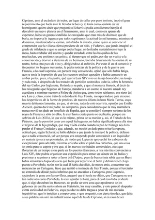 Cipriano, ante el escándalo de todos, en lugar de callar por puro instinto, lanzó el gran
requerimiento que hacía rato le llenaba la boca y lo tenía como sentado en un
hormiguero, quiero decir que preguntó a Echarri si podía considerarse herejía el
descubrir un nuevo planeta en el firmamento, ante lo cual, como era apenas de
esperarse, hubo un general estallido de carcajadas que eran más de disimulo que de
burla, no importa lo ingenua que todos supiéramos la actitud de mi hermano, mientras el
dominico, manteniendo la sonrisa, enturbiaba la mirada, como quien se contiene al
comprender que la villana ofensa proviene de un niño, y Federico, que jamás imaginó el
grado de infidencia a que su amigo podía llegar, se deslizaba materialmente bajo la
mesa, hasta resbalar del asiento y quedar enredado entre las basquiñas de las
muchachas, que emitimos un gritico, al tiempo que mi padre, por dar un vuelco a la
conversación y desviar a atención de mi hermano, borraba bruscamente la sonrisa de su
rostro, bebía otro poco de vino y, dirigiéndose al anfitrión, Por estar él en el comercio y
frecuentar los buques mercantes, le pedía noticias de la política y de la guerra con
Francia, a lo cual Lupercio, sin parecer muy convencido, opinó que sólo había fatiga,
que se tenía la impresión de que los recursos estaban agotados y había cansancio en
ambas partes, pues, a la postre, qué quería Luis XIV sino un tasajo honorable, un tasajo
y nada más, a despecho de los tratados de partición sostenidos todavía, sobre la herencia
del rey Carlos, por Inglaterra, Holanda y su país, y que el monarca francés, al decir de
los navegantes que llegaban de Europa, mandaría a un cuerno si nuestro amado rey
accediera a nombrar sucesor a Felipe de Anjou que, como todos sabíamos, era nieto del
rey Luis y, claro, como trató de redondearlo fray Tomás, incorporándose para atraerse
los desperdicios de la fuente de perdices, de nuestra difunta infanta María Teresa, cuya
muerte debíamos lamentar, ya que, si viviera, nada de esto ocurriría, opinión que Emilio
Alcocer, quiero decir mi padre, no compartió, pues consideraba que la muy marrullera
nunca movió un dedo en beneficio de España, que se consideró siempre pariente de los
reyes de Francia y sólo de ellos, lo cual hasta cierto punto se explicaba, porque era
sobrina de Luis XIII o, lo que es lo mismo, prima de su marido y, así, el Tratado de los
Pirineos, que le permitió casar con aquel lechuguino, no había significado para ella sino
el regreso de la hija pródiga, que muy vivita estaba cuando la paz de Nimega nos hizo
perder el Franco Condado y que, además, no movió un dedo para evitar la ruptura,
actitud que, según Echarri, se había debido a que jamás le interesó la política, defensa
que a nadie convenció, tal vez porque era estupendo poder contradecir a un inquisidor
en materia ajena a sus potestades, de modo que Lupercio aprovechó los cabeceos de
escepticismo para advertir, mientras cruzaba sobre el plato los cubiertos, que una cosa
se temía para su capote y era que, si las nuevas sociedades comerciales, ésas que
florecían de un tiempo a esa parte en los puertos franceses, a tira más tira convencían a
Luis XIV, éste podría organizar una expedición para armar un sainete en las Indias y
presionar a su primo a testar a favor del d'Anjou, pues de buena tinta sabía que en Brest
había armadores dispuestos a lo que fuera por repartirse el botín y debían tener el ojo
puesto a Portobelo, razón por la cual él había decidido, de meses atrás, concentrar sus
mercancías en Cartagena, frase que repitió a instancia de fray Tomás, porque el terciario
no entendía de dónde podía inferirse que no atacarían a Cartagena, pero Lupercio,
sacándose la grasa con la servilleta, aseguró que él tenía su olfato, que Cartagena no era
tan codiciada como Portobelo, lo cual aprobó Echarri, para el cual resultaba evidente
que, si algo deseaban los franceses, no podía ser otra cosa que apoderarse de los
galeones de escolta surtos ahora en Portobelo, los muy canallas, y esto pareció despertar
cierta curiosidad en Federico, cuya palidez no daba tregua a pesar de mis miradas
inquisitivas, que lo instaban a comportarse, y que preguntó, con cierta timidez, que daba
a sus palabras un aire tan infantil como aquél de las de Cipriano, si en caso de ser
 