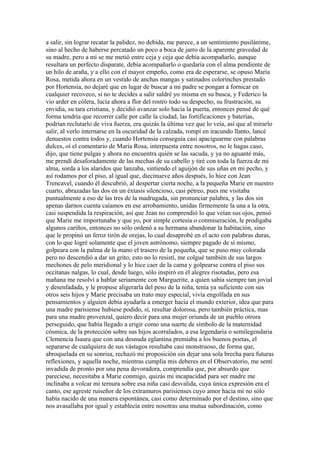 a salir, sin lograr recatar la palidez, no debida, me parece, a un sentimiento pusilánime,
sino al hecho de haberse percatado un poco a boca de jarro de la aparente gravedad de
su madre, pero a mí se me metió entre ceja y ceja que debía acompañarlo, aunque
resultara un perfecto disparate, debía acompañarlo o quedaría con el alma pendiente de
un hilo de araña, y a ello con el mayor empeño, como era de esperarse, se opuso María
Rosa, metida ahora en un vestido de anchas mangas y satinados colorinches prestado
por Hortensia, no dejaré que en lugar de buscar a mi padre se pongan a fornicar en
cualquier recoveco, si no te decides a salir saldré yo misma en su busca, y Federico la
vio arder en cólera, lucía ahora a flor del rostro todo su despecho, su frustración, su
envidia, su tara cristiana, y decidió avanzar solo hacia la puerta, entonces pensé de qué
forma tendría que recorrer calle por calle la ciudad, las fortificaciones y baterías,
podrían reclutarlo de viva fuerza, era quizás la última vez que lo veía, así que al mirarlo
salir, al verlo internarse en la oscuridad de la calzada, rompí en iracundo llanto, lancé
denuestos contra todos y, cuando Hortensia conseguía casi apaciguarme con palabras
dulces, oí el comentario de María Rosa, interpuesta entre nosotros, no le hagas caso,
dijo, que tiene pulgas y ahora no encuentra quién se las sacuda, y ya no aguanté más,
me prendí desaforadamente de las mechas de su cabello y tiré con toda la fuerza de mi
alma, sorda a los alaridos que lanzaba, sintiendo el aguijón de sus uñas en mi pecho, y
así rodamos por el piso, al igual que, diecinueve años después, lo hice con Jean
Trencavel, cuando él descubrió, al despertar cierta noche, a la pequeña Marie en nuestro
cuarto, abrazadas las dos en un éxtasis silencioso, casi pétreo, pues me visitaba
puntualmente a eso de las tres de la madrugada, sin pronunciar palabra, y las dos sin
apenas darnos cuenta caíamos en ese arrobamiento, unidas firmemente la una a la otra,
casi suspendida la respiración, así que Jean no comprendió lo que veían sus ojos, pensó
que Marie me importunaba y que yo, por simple cortesía o conmiseración, le prodigaba
algunos cariños, entonces no sólo ordenó a su hermana abandonar la habitación, sino
que le propinó un feroz tirón de orejas, lo cual desaprobé en el acto con palabras duras,
con lo que logré solamente que el joven astrónomo, siempre pagado de sí mismo,
golpeara con la palma de la mano el trasero de la pequeña, que se puso muy colorada
pero no descendió a dar un grito, esto no lo resistí, me colgué también de sus largos
mechones de pelo meridional y lo hice caer de la cama y golpearse contra el piso sus
occitanas nalgas, lo cual, desde luego, sólo inspiró en él alegres risotadas, pero esa
mañana me resolví a hablar seriamente con Marguerite, a quien sabía siempre tan jovial
y desenfadada, y le propuse aligerarla del peso de la niña, tenía ya suficiente con sus
otros seis hijos y Marie precisaba un trato muy especial, vivía engolfada en sus
pensamientos y alguien debía ayudarla a emerger hacia el mundo exterior, idea que para
una madre parisiense hubiese podido, sí, resultar dolorosa, pero también práctica, mas
para una madre provenzal, quiero decir para una mujer oriunda de un pueblo otrora
perseguido, que había llegado a erigir como una suerte de símbolo de la maternidad
cósmica, de la protección sobre sus hijos acorralados, a esa legendaria o semilegendaria
Clemencia Isaura que con una desnuda eglantina premiaba a los buenos poetas, el
separarse de cualquiera de sus vástagos resultaba casi monstruoso, de forma que,
abroquelada en su sonrisa, rechazó mi proposición sin dejar una sola brecha para futuras
reflexiones, y aquella noche, mientras cumplía mis deberes en el Observatorio, me sentí
invadida de pronto por una pena devoradora, comprendía que, por absurdo que
pareciese, necesitaba a Marie conmigo, quizás mi incapacidad para ser madre me
inclinaba a volcar mi ternura sobre esa niña casi desvalida, cuya única expresión era el
canto, ese agreste ruiseñor de los extramuros parisienses cuyo amor hacia mí no sólo
había nacido de una manera espontánea, casi como determinado por el destino, sino que
nos avasallaba por igual y establecía entre nosotras una mutua subordinación, como
 
