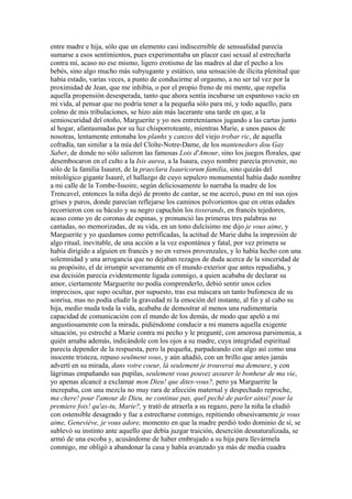 entre madre e hija, sólo que un elemento casi indiscernible de sensualidad parecía
sumarse a esos sentimientos, pues experimentaba un placer casi sexual al estrecharla
contra mí, acaso no ese mismo, ligero erotismo de las madres al dar el pecho a los
bebés, sino algo mucho más subyugante y estático, una sensación de ilícita plenitud que
había estado, varias veces, a punto de conducirme al orgasmo, a no ser tal vez por la
proximidad de Jean, que me inhibía, o por el propio freno de mi mente, que repelía
aquella propensión desesperada, tanto que ahora sentía incubarse un espantoso vacío en
mi vida, al pensar que no podría tener a la pequeña sólo para mí, y todo aquello, para
colmo de mis tribulaciones, se hizo aún más lacerante una tarde en que, a la
semioscuridad del otoño, Marguerite y yo nos entreteníamos jugando a las cartas junto
al hogar, afantasmadas por su luz chisporroteante, mientras Marie, a unos pasos de
nosotras, lentamente entonaba los planhs y canzos del viejo trobar ric, de aquella
cofradía, tan similar a la mía del Cloîte-Notre-Dame, de los mantenedors dou Gay
Saber, de donde no sólo salieron las famosas Lois d'Amour, sino los juegos florales, que
desembocaron en el culto a la Isis aurea, a la Isaura, cuyo nombre parecía provenir, no
sólo de la familia Isauret, de la praeclara Isauricorum familia, sino quizás del
mitológico gigante Isauré, el hallazgo de cuyo sepulcro monumental había dado nombre
a mi calle de la Tombe-Issoire, según deliciosamente lo narraba la madre de los
Trencavel, entonces la niña dejó de pronto de cantar, se me acercó, puso en mí sus ojos
grises y puros, donde parecían reflejarse los caminos polvorientos que en otras edades
recorrieron con su báculo y su negro capuchón los tisserands, en francés tejedores,
acaso como yo de coronas de espinas, y pronunció las primeras tres palabras no
cantadas, no memorizadas, de su vida, en un tono dulcísimo me dijo je vous aime, y
Marguerite y yo quedamos como petrificadas, la actitud de Marie daba la impresión de
algo ritual, inevitable, de una acción a la vez espontánea y fatal, por vez primera se
había dirigido a alguien en francés y no en versos provenzales, y lo había hecho con una
solemnidad y una arrogancia que no dejaban rezagos de duda acerca de la sinceridad de
su propósito, el de irrumpir severamente en el mundo exterior que antes repudiaba, y
esa decisión parecía evidentemente ligada conmigo, a quien acababa de declarar su
amor, ciertamente Marguerite no podía comprenderlo, debió sentir unos celos
imprecisos, que supo ocultar, por supuesto, tras esa máscara un tanto bufonesca de su
sonrisa, mas no podía eludir la gravedad ni la emoción del instante, al fin y al cabo su
hija, medio muda toda la vida, acababa de demostrar al menos una rudimentaria
capacidad de comunicación con el mundo de los demás, de modo que apeló a mí
angustiosamente con la mirada, pidiéndome conducir a mi manera aquella exigente
situación, yo estreché a Marie contra mi pecho y le pregunté, con amorosa parsimonia, a
quién amaba además, indicándole con los ojos a su madre, cuya integridad espiritual
parecía depender de la respuesta, pero la pequeña, parpadeando con algo así como una
inocente tristeza, repuso seulment vous, y aún añadió, con un brillo que antes jamás
advertí en su mirada, dans votre coeur, là seulement je trouverai ma demeure, y con
lágrimas empañando sus pupilas, seulement vous pouvez assurer le bonheur de ma vie,
yo apenas alcancé a exclamar mon Dieu! que dites-vous?, pero ya Marguerite la
increpaba, con una mezcla no muy rara de afección maternal y despechado reproche,
ma chere! pour l'amour de Dieu, ne continue pas, quel peché de parler ainsi! pour la
premiere fois! qu'as-tu, Marie?, y trató de atraerla a su regazo, pero la niña la eludió
con ostensible desagrado y fue a estrecharse conmigo, repitiendo obsesivamente je vous
aime, Geneviéve, je vous adore, momento en que la madre perdió todo dominio de sí, se
sublevó su instinto ante aquello que debía juzgar traición, deserción desnaturalizada, se
armó de una escoba y, acusándome de haber embrujado a su hija para llevármela
conmigo, me obligó a abandonar la casa y había avanzado ya más de media cuadra
 