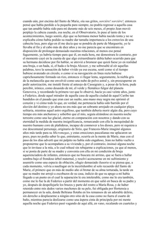 cuando aún, por encima del llanto de Marie, oía sus gritos, sorcière! sorcière!, entonces
pensé que había perdido a la pequeña para siempre, no podría regresar a aquella casa
que tan amable había sido para mí durante más de seis meses, el propio Jean movió
perplejo la cabeza cuando, esa noche, en el Observatorio, lo puse al tanto de los
acontecimientos, luego sonrió, dijo que su hermana menor había nacido tonta y no se
explicaba cómo había podido su madre dar tamaña importancia a los extravíos de una
cabecita loca, pero algo en él me decía que se pondría de parte de Marguerite, yo le
llevaba al fin y al cabo más de diez años y no me parecía que se encontrara en
disposición de prolongar demasiado nuestras relaciones, al menos eso pensé
fugazmente, ya habría tiempo para que él, en mala hora, me demostrara lo contrario, por
el momento cayó en la cuenta de que algo extraordinario debía haber ocurrido para que
su hermana decidiese por fin hablar, se atrevió a bromear que quizá fuese yo en realidad
una bruja, o un hada, sí, el hada o la bruja Alcocer, y me sobresalté al oír aquellas
palabras, tuve la sensación de haber vivido ya esa escena, sentí como si el tiempo
hubiese avanzado en círculo, o como si su navegación en línea recta hubiese
caprichosamente formado un rizo, entonces vi llegar lenta, seguramente, la niebla gris
de la melancolía que me envolvió como una nube de polvo astral y, sin preocuparme en
pedir autorización, me instalé frente al anteojo de Cassegrain y, a pesar de la hora, pude
percibir, irónico, como desasido de mí, el verde y flemático fulgor del planeta
Genoveva, y recordando la primera vez que lo observé, hacía ya casi veinte años, junto
a Federico, desde aquel mirador de aquella casa de aquella ciudad de aquel Caribe tan
hundidos en el pasado que eran casi un sueño, una mano muy negra me oprimió el
corazón y vi cómo todo lo que, en verdad, me pertenecía había sido barrido por el
aluvión del destino y yo ahora no era más que un sobrante arrojado en cualquier playa
solitaria, mientras aquel astro orgulloso, que también debería morir algún día, pero cuyo
tiempo era más anchuroso y soberbio que el mío, seguía alzándose en nuestra noche
terrestre como una luz glacial, eterno en comparación con nosotros y dando con su
eternidad la medida de nuestra insignificancia, remarcando con ella la mezquindad de
nuestro humano coro de plañideras, incapaz de conmover a los dioses, pero ni siquiera a
ese descomunal personaje, originario de Sirio, que Francois-Marie imaginó algunos
años más tarde para su Micromegas, y estas emociones pascalianas me aplacaron un
poco, pues no podía saber lo que, entretanto, ocurría en la mente de Marie, mas con el
paso de los días advertí que mi palpito no había sido engañoso, Jean no había vuelto a
proponerme que lo acompañara a su vivienda y, por el contrario, insinuó alguna noche
que lo invitase a la mía, a lo cual rehusé sin rebajarme a explicaciones, ya que al menos,
si se ponía de parte de su madre y convenía con ella en mi condición de bruja
aquerenciadora de infantes, entonces que no buscara mi arrimo, que se fuera a hallar
sombra bajo el frondoso árbol maternal, y resolví acorazarme en mi sufrimiento y
asumirlo como una especie de oblación, efugio demasiado ilusorio si se piensa que, a
cada momento, volvía a naufragar en la incertidumbre al solo recuerdo del llanto de
Marie, el primero que en más de medio año oí brotar de su alma torturada, la tarde en
que su madre me arrojó a escobazos de su casa, indicio de que su apego a mí había
llegado a un punto en el cual la separación le era intolerable, como me lo era también,
como me lo fue la de Federico a partir del momento en que salió en busca de su padre y
yo, después de despellejarle los brazos y parte del rostro a María Rosa, y de haber
retenido entre mis dedos varios mechones de su pelo, fui obligada por Hortensia a
permanecer en la sala, donde Beltrana flotaba en los remansos de un adorable delirio,
sin derecho a desplazarme a ningún otro sitio de la casa como no fuera el cuarto de
baño, mientras parecía deslizarse como una áspera cinta de principela por mi mente
aquella noche que Federico pasó vagando de aquí allá, en vano, recalando en cuarteles y
 