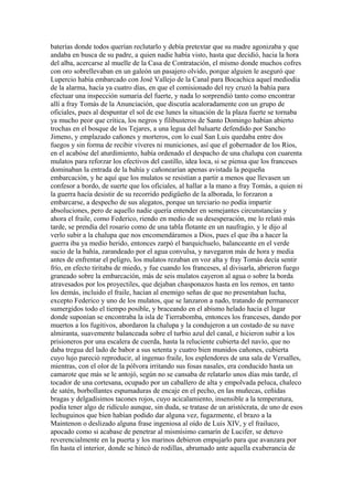 baterías donde todos querían reclutarlo y debía pretextar que su madre agonizaba y que
andaba en busca de su padre, a quien nadie había visto, hasta que decidió, hacia la hora
del alba, acercarse al muelle de la Casa de Contratación, el mismo donde muchos cofres
con oro sobrellevaban en un galeón un pasajero olvido, porque alguien le aseguró que
Lupercio había embarcado con José Vallejo de la Canal para Bocachica aquel mediodía
de la alarma, hacía ya cuatro días, en que el comisionado del rey cruzó la bahía para
efectuar una inspección sumaria del fuerte, y nada lo sorprendió tanto como encontrar
allí a fray Tomás de la Anunciación, que discutía acaloradamente con un grupo de
oficiales, pues al despuntar el sol de ese lunes la situación de la plaza fuerte se tornaba
ya mucho peor que crítica, los negros y filibusteros de Santo Domingo habían abierto
trochas en el bosque de los Tejares, a una legua del baluarte defendido por Sancho
Jimeno, y emplazado cañones y morteros, con lo cual San Luis quedaba entre dos
fuegos y sin forma de recibir víveres ni municiones, así que el gobernador de los Ríos,
en el acabóse del aturdimiento, había ordenado el despacho de una chalupa con cuarenta
mulatos para reforzar los efectivos del castillo, idea loca, si se piensa que los franceses
dominaban la entrada de la bahía y cañonearían apenas avistada la pequeña
embarcación, y he aquí que los mulatos se resistían a partir a menos que llevasen un
confesor a bordo, de suerte que los oficiales, al hallar a la mano a fray Tomás, a quien ni
la guerra hacía desistir de su recorrido pedigüeño de la alborada, lo forzaron a
embarcarse, a despecho de sus alegatos, porque un terciario no podía impartir
absoluciones, pero de aquello nadie quería entender en semejantes circunstancias y
ahora el fraile, como Federico, riendo en medio de su desesperación, me lo relató más
tarde, se prendía del rosario como de una tabla flotante en un naufragio, y le dijo al
verlo subir a la chalupa que nos encomendáramos a Dios, pues el que iba a hacer la
guerra iba ya medio herido, entonces zarpó el barquichuelo, balanceante en el verde
sucio de la bahía, zarandeado por el agua convulsa, y navegaron más de hora y media
antes de enfrentar el peligro, los mulatos rezaban en voz alta y fray Tomás decía sentir
frío, en efecto tiritaba de miedo, y fue cuando los franceses, al divisarla, abrieron fuego
graneado sobre la embarcación, más de seis mulatos cayeron al agua o sobre la borda
atravesados por los proyectiles, que dejaban chasponazos hasta en los remos, en tanto
los demás, incluido el fraile, hacían al enemigo señas de que no presentaban lucha,
excepto Federico y uno de los mulatos, que se lanzaron a nado, tratando de permanecer
sumergidos todo el tiempo posible, y braceando en el abismo helado hacia el lugar
donde suponían se encontraba la isla de Tierrabomba, entonces los franceses, dando por
muertos a los fugitivos, abordaron la chalupa y la condujeron a un costado de su nave
almiranta, suavemente balanceada sobre el turbio azul del canal, e hicieron subir a los
prisioneros por una escalera de cuerda, hasta la reluciente cubierta del navío, que no
daba tregua del lado de babor a sus setenta y cuatro bien munidos cañones, cubierta
cuyo lujo pareció reproducir, al ingenuo fraile, los esplendores de una sala de Versalles,
mientras, con el olor de la pólvora irritando sus fosas nasales, era conducido hasta un
camarote que más se le antojó, según no se cansaba de relatarlo unos días más tarde, el
tocador de una cortesana, ocupado por un caballero de alta y empolvada peluca, chaleco
de satén, borbollantes espumaduras de encaje en el pecho, en las muñecas, ceñidas
bragas y delgadísimos tacones rojos, cuyo acicalamiento, insensible a la temperatura,
podía tener algo de ridículo aunque, sin duda, se tratase de un aristócrata, de uno de esos
lechuguinos que bien habían podido dar alguna vez, fugazmente, el brazo a la
Maintenon o deslizado alguna frase ingeniosa al oído de Luis XIV, y el frailuco,
apocado como si acabase de penetrar al mismísimo camarín de Lucifer, se detuvo
reverencialmente en la puerta y los marinos debieron empujarlo para que avanzara por
fin hasta el interior, donde se hincó de rodillas, abrumado ante aquella exuberancia de
 