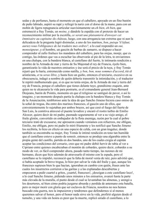 sedas y de perfumes, hasta el momento en que el caballero, apoyado en un fino bastón
de puño labrado, aspiró su rapé y refregó la nariz con el dorso de la mano, para con un
mohín de ligera repugnancia articular suavísimamente un eh bien, eh bien, que
estremeció a fray Tomás, un moine, y dándole la espalda con el pretexto de hacer un
reconocimiento militar por la escotilla, ce serait une plaisanterie d'envoyer cet
émmisaire au capitaine du château, luego, con una arrogancia tan extrema que ni aun la
delicadeza de la pregunta logró disimular, a uno de los marinos, bon, puisqu 'il lefaut,
auriez-vous l'obligeance de lui traduire mes ordres?, a lo cual respondió un oui,
monseigneur, y el hombre, un gascón de barbas de zamarro, se dispuso a hacer
comprender al zafio frailuco los mandatos del caballero, para las orejas, monje, que es
contigo, las órdenes que vas a escuchar las observarás al pie de la letra, te enviaremos
en una chalupa, con la bandera blanca, al castellano del fuerte, le intimarás rendición a
nombre de la Armada de mar y tierra de Su Majestad el rey de Francia, óyelo bien,
garantizarás la vida de nuestros emisarios y ése será el precio de la tuya, y fray Tomás
rejuró que lo haría, estremecido como natilla, y bon, bon, nous sommes d'accord, rió el
aristócrata, et tu seras libre, y hasta hizo un guiño, entonces el terciario, excesivo en su
obsecuencia, indagó a nombre de quién debería transmitir la intimidación, y el traductor
le repitió malhumorado que, si es que no tenía orejas, de la Armada de mar y tierra del
rey de Francia, porque el caballero que tienes delante tuyo, grandísimo zoquete, ante
quien no te alcanzaría la vida para postrarte, es el comandante general Jean-Bernard
Desjeans, barón de Pointis, momento en que el religioso se santiguó de pavor, o así lo
imagino, y un momento después partía la chalupa con la bandera blanca y fray Tomás
de la Anunciación, tembloroso ante la idea de que Sancho Jimeno hiciera caso omiso de
la señal de tregua, iba entre dos marinos franceses, el gascón uno de ellos, que
convenientemente lo sujetaban por ambos brazos, así que cesó el fuego del fuerte de
San Luis, la comitiva atravesó el puente levadizo y encaró el rostro turbio de Emilio
Alcocer, quiero decir de mi padre, pasmado seguramente al ver a su viejo amigo, el
fraile glotón, convertido en embajador de la flota enemiga, razón por la cual el pobre
terciario trató de excusarse, me apresaron cuando veníamos con refuerzos, me obligan,
Emilio, me obligan, pero mi padre lo miró fríamente y les notificó que Sancho Jimeno
los recibiría, lo hizo en efecto en una especie de celda, con un gran tragaluz, donde
también se encontraba su mujer, fray Tomás le intimó rendición en tono tan humilde
que el castellano estuvo a punto de sonreír, entonces se produjo una algarabía entre la
propia gente del castillo, partida en dos bandos, uno de los cuales exigía al capitán
aceptar las condiciones del corsario, creo que mi padre debió hervir de rabia al ver a
Cipriano entre quienes encabezaban el montón de cobardes, quiero decir, cobardes a su
modo de ver, es fácil comprender ahora, pasado tanto tiempo, las razones de mi
hermano, dicen que hizo ademán de atravesarlo él mismo con la espada, pero el
castellano se lo impidió, reconoció que la falta de moral venía de raíz, pero advirtió que,
si había aceptado la breve tregua, lo hizo por salvar la vida del fraile y que, aunque los
franceses supiesen bien lo que hacían, ignoraban en cambio con quién, frases ante las
cuales los insurrectos corrieron a las garitas y a las explanadas descubiertas y
empezaron a pedir cuartel a gritos, ¡cuartel, franceses!, ¡desoigan a este castellano loco!,
a lo cual Sancho Jimeno, pidiendo unos minutos a los emisarios, avanzó hasta la parte
más elevada de la muralla, el punto desde el cual se levantaban las almenas, y arengó a
los desertores, sé bien cómo podría juzgarse absurda y perdida de antemano esta batalla,
pero es mejor morir con gloria que ser esclavos de Francia, nosotros no nos hemos
buscado esta guerra, nos la impusieron y tendremos que defendernos si al menos
queremos salvar el honor, pero el honor nada sirve sin la vida, profirió alguien desde el
tumulto, y una vida sin honra es peor que la muerte, replicó airado el castellano, a lo
 