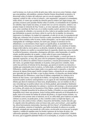 cual la misma voz, la de un criollo de pelo muy rubio, tan joven como Cipriano, alegó
que eran palabras, sólo palabras, entonces Sancho Jimeno desenfundó su pistola y la
descerrajó sobre el cráneo del sedicioso, que en cosa de segundos, con un violento
espasmo, exhaló la vida, se hizo el silencio, ¿otro argumento?, preguntó el comandante,
nadie chistó, el viento que azotaba las almenas pareció estático por algún tiempo, dos
gaviotas cruzaron como pesadas flechas sobre el castillo, el comandante dio la espalda a
los rebeldes, bajó al patio de armas, se reunió otra vez con los emisarios, ordenó a sus
propias tropas la retención de fray Tomás y, en tono reposado, advirtió a los franceses
que, como castellano de San Luis, ni se rendía ni pedía cuartel, quienes lo han pedido
son una punta de cobardes y no necesito de ellos, todavía me quedan muchos valientes
que defenderán su puesto con honor, dicho lo cual les dio la espalda, los emisarios
regresaron a la chalupa y la ciudad oyó espantada, al cabo de un rato, la reanudación del
fuego que, exhaustos tras el extenso trayecto a nado, escucharon también Federico y el
mulato, ahora tendidos sobre la arena, medio aletargados, con las ropas enteleridas e
impregnadas de verdolagas marinas, de suerte que, aunque el cansancio no los
abandonara y se encontraran a buen seguro en aquella playa, la ansiedad los hizo
ponerse de pie, internarse en el matorral sin cambiar palabra y así, mientras el mulato,
despavorido todavía, torcía aprisa a su derecha, tratando de alejarse del escenario del
combate, Federico en cambio se encaminó hacia la izquierda, donde muy cerca resonaba
la artillería bucanera y alcanzaba a distinguirse allá lejos, entre humaredas, el castillo
sitiado, posible paradero de su padre, y sintió sobre la nuca como bodoques de
cerbatanas los rayos solares, desprendidos de ese cielo límpido, y avanzó por entre la
apretada vegetación, no muy alta, pues sólo los pimpantes chaguaramos elevaban por
encima de su cabeza los esbeltos troncos escamosos y mecían perezosamente, al ritmo
del viento, sus grandes hojas ondeadas en la punta, como graciosos ventalles, hasta
sentir muy próximo el retronar de las descargas, que ponía en tensión sus músculos a
medida que serpenteaba entre la maleza, no había duda, se hallaba a tiro de fusil de los
filibusteros, tendría que hacer algún rodeo si no quería morir a mansalva, si deseaba
alcanzar de alguna forma aquel castillo siempre lejano, a despecho de sus zancadas,
pero ignoraba qué clase de rodeo, si por la playa marina, a la derecha, por donde habían
desembarcado los filibusteros, como bien lo habían comprobado los catalejos de la
batería de San Lázaro, o por aquélla de la bahía, a la izquierda, donde en cualquier
momento podría ocultarse sumergiéndose en sus aguas de más inmediata profundidad,
dilema que ahora lo mantenía en línea recta, desplazándose, casi sin meditar en ello, a
una velocidad que no podría reducir sino en forma gradual, aproximándose fatalmente
al lugar donde sabía emplazados los cañones y morteros del enemigo, y de pronto pensó
en Leclerq, allí estaría con los bucaneros el bon fripon, a quien no deseaba considerar
enemigo, el duende bonachón de las playas de Zamba, el hombre en cuyas palabras de
despedida creyó intuir una promesa, acaso Leclerq podría apoyarlo en la búsqueda de su
padre, tenía en la mente las barbas de achiote del pirata y, en aquel mismo instante, vio
el barbudo rostro asomar entre el matorral, era él, no cabía duda, pero Federico no podía
refrenar su carrera, no podía parar, se iba a estrellar contra su impávida figura y, en
efecto, fue a dar contra el tórax velludo y musculoso del hombre, mucho más alto que
él, erguido entre dos palmeras como un tronco más, pero ¿era Leclerq?, ¿eran aquéllas
las, ahora borrosamente memoradas, facciones del bon fripon?, el hombrachón seguía
allí sin pestañear, mientras el muchacho, que había incrustado la cabeza en su pecho
desnudo, arropado por una maraña de vello rojizo, era devuelto en reversa por su propio
impulso y rodaba de espaldas entre los bordes espinosos de las hojas de pina y las
cabezuelas apretadas y urticantes de algunos yerbajos, entonces comprendió, viéndolo
de cerca, que el gigantón plantado frente a él se asemejaba, sí, un poco a Leclerq, tenía
 