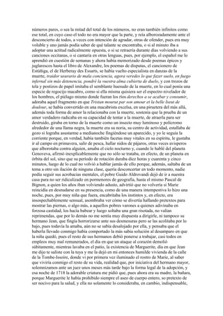 números pares, o sea la mitad del total de los números, no eran también infinitos como
ese total, en cuyo caso el todo no era mayor que la parte, y reía alborozadamente ante el
desconcierto de todos, a veces con intención de agradar, otras de ofender, pues era muy
voluble y uno jamás podía saber de qué talante se encontraba, o si al minuto iba a
adoptar una actitud radicalmente opuesta, o si se retraería durante días volviendo a sus
canciones occitanas, o si cantaría en otras lenguas, pues, por ejemplo, el español me lo
aprendió en cuestión de semanas y ahora había memorizado desde poemas épicos y
juglarescos hasta el libro de Alexandre, los poemas de disputas, el cancionero de
Estúñiga, el de Herberay des Essarts, se había vuelto especialista en danzas de la
muerte, traidor usurario de mala conciencia, agora veredes lo que fazer suelo, en fuego
infernal sin más detenencia, pondré la vuestra alma cubierta de duelo, y con trozos de
tela y postizos de papel imitaba el semblante huesudo de la muerte, en lo cual ponía una
especie de regocijo macabro, como si ella misma quisiera ser el espectro nivelador de
los hombres, el piélago mismo donde fueran los ríos derechos a se acabar y consumir,
adoraba aquel fragmento en que Tristan mourut par son amour et la belle Iseut de
doulour, se había convertido en una macabrista excelsa, en una piruetera del más allá,
además toda forma de amor la relacionaba con la muerte, sostenía que la prueba de un
amor verdadero radicaba en su capacidad de tentar a la muerte, de atraerla para ser
destruido, giraba en torno de la muerte como un insecto muy luminoso y polícromo
alrededor de una llama negra, la muerte era su noria, su centro de actividad, estallaba de
gozo si lograba asustarme a medianoche fingiéndose un aparecido, y yo le seguía la
corriente porque, en verdad, había también facetas muy vitales en su espíritu, le gustaba
ir al campo en primavera, salir de pesca, hallar nidos de pájaros, otras veces avisperos
que alborotaba contra alguien, amaba el cielo nocturno y, cuando le hablé del planeta
Genoveva, afirmó inexplicablemente que no sólo se trataba, en efecto, de un planeta en
órbita del sol, sino que su período de rotación duraba diez horas y cuarenta y cinco
minutos, luego de lo cual no volvió a hablar jamás de ello porque, además, saltaba de un
tema a otro sin ilación de ninguna clase, quería desconcertar en todo momento, nadie
podía seguir sus acrobacias mentales, el pobre Guido Aldrovandi dejó de ir a nuestra
casa para no ser ridiculizado en pormenores de geografía, hasta el mismo Pascal de
Bignon, a quien los años iban volviendo adusto, advirtió que no volvería si Marie
reincidía en desnudarse en su presencia, como de una manera intempestiva lo hizo una
noche, pues, por muy niña que fuera, encabritaba los instintos y, en efecto, era
insospechablemente sensual, asombraba ver cómo se divertía hallando pretextos para
mostrar las piernas, o algo más, a aquellos pobres varones a quienes adivinaba en
forzosa castidad, los hacía babear y luego soltaba una gran risotada, no valían
reprimendas, que por lo demás no me sentía muy dispuesta a dirigirle, ni tampoco su
hermano Jean, que fingía horrorizarse ante sus desmesuras pero se las acolitaba por lo
bajo, pues todavía la amaba, aún no se sabía desalojado por ella, y pensaba que el
haberla llevado conmigo había comportado la más sabia solución al desamparo en que
la niña quedó, pues el resto de sus hermanos debió ponerse a trabajar, casi todos en
empleos muy mal remunerados, el día en que un ataque al corazón demolió
súbitamente, mientras lavaba en el patio, la existencia de Marguerite, día en que Jean
me dijo te saliste con la tuya y me la dejó en mi entonces humilde vivienda de la calle
de la Tombe-Issoire, donde vi por primera vez iluminado el rostro de Marie, al saber
que viviría conmigo el resto de su vida, realidad que, por iniciativa del hermano mayor,
solemnizamos ante un juez unos meses más tarde bajo la forma legal de la adopción, y
esa noche de 1718 la adorable criatura me pidió que, pues ahora era su madre, la bañara,
porque Marguerite le había prohibido siempre el aseo de cuerpo entero, so pretexto de
ser nocivo para la salud, y ella no solamente lo consideraba, en cambio, indispensable,
 