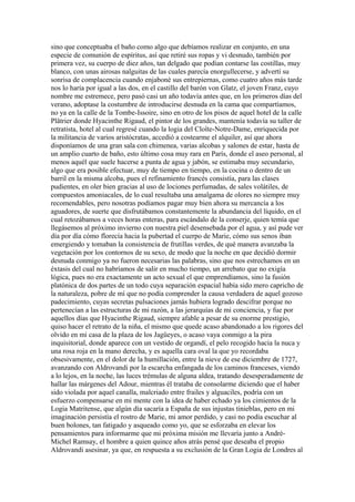 sino que conceptuaba el baño como algo que debíamos realizar en conjunto, en una
especie de comunión de espíritus, así que retiré sus ropas y vi desnudo, también por
primera vez, su cuerpo de diez años, tan delgado que podían contarse las costillas, muy
blanco, con unas airosas nalguitas de las cuales parecía enorgullecerse, y advertí su
sonrisa de complacencia cuando enjaboné sus entrepiernas, como cuatro años más tarde
nos lo haría por igual a las dos, en el castillo del barón von Glatz, el joven Franz, cuyo
nombre me estremece, pero pasó casi un año todavía antes que, en los primeros días del
verano, adoptase la costumbre de introducirse desnuda en la cama que compartíamos,
no ya en la calle de la Tombe-Issoire, sino en otro de los pisos de aquel hotel de la calle
Plâtrier donde Hyacinthe Rigaud, el pintor de los grandes, mantenía todavía su taller de
retratista, hotel al cual regresé cuando la logia del Cloîte-Notre-Dame, enriquecida por
la militancia de varios aristócratas, accedió a costearme el alquiler, así que ahora
disponíamos de una gran sala con chimenea, varias alcobas y salones de estar, hasta de
un amplio cuarto de baño, esto último cosa muy rara en París, donde el aseo personal, al
menos aquél que suele hacerse a punta de agua y jabón, se estimaba muy secundario,
algo que era posible efectuar, muy de tiempo en tiempo, en la cocina o dentro de un
barril en la misma alcoba, pues el refinamiento francés consistía, para las clases
pudientes, en oler bien gracias al uso de lociones perfumadas, de sales volátiles, de
compuestos amoniacales, de lo cual resultaba una amalgama de olores no siempre muy
recomendables, pero nosotras podíamos pagar muy bien ahora su mercancía a los
aguadores, de suerte que disfrutábamos constantemente la abundancia del líquido, en el
cual retozábamos a veces horas enteras, para escándalo de la conserje, quien temía que
llegásemos al próximo invierno con nuestra piel desensebada por el agua, y así pude ver
día por día cómo florecía hacia la pubertad el cuerpo de Marie, cómo sus senos iban
emergiendo y tomaban la consistencia de frutillas verdes, de qué manera avanzaba la
vegetación por los contornos de su sexo, de modo que la noche en que decidió dormir
desnuda conmigo ya no fueron necesarias las palabras, sino que nos estrechamos en un
éxtasis del cual no habríamos de salir en mucho tiempo, un arrebato que no exigía
lógica, pues no era exactamente un acto sexual el que emprendíamos, sino la fusión
platónica de dos partes de un todo cuya separación espacial había sido mero capricho de
la naturaleza, pobre de mí que no podía comprender la causa verdadera de aquel gozoso
padecimiento, cuyas secretas pulsaciones jamás hubiera logrado descifrar porque no
pertenecían a las estructuras de mi razón, a las jerarquías de mi conciencia, y fue por
aquellos días que Hyacinthe Rigaud, siempre afable a pesar de su enorme prestigio,
quiso hacer el retrato de la niña, el mismo que quede acaso abandonado a los rigores del
olvido en mi casa de la plaza de los Jagüeyes, o acaso vaya conmigo a la pira
inquisitorial, donde aparece con un vestido de organdí, el pelo recogido hacia la nuca y
una rosa roja en la mano derecha, y es aquella cara oval la que yo recordaba
obsesivamente, en el dolor de la humillación, entre la nieve de ese diciembre de 1727,
avanzando con Aldrovandi por la escarcha enfangada de los caminos franceses, viendo
a lo lejos, en la noche, las luces trémulas de alguna aldea, tratando desesperadamente de
hallar las márgenes del Adour, mientras él trataba de consolarme diciendo que el haber
sido violada por aquel canalla, malcriado entre frailes y alguaciles, podría con un
esfuerzo compensarse en mi mente con la idea de haber echado ya los cimientos de la
Logia Matritense, que algún día sacaría a España de sus injustas tinieblas, pero en mi
imaginación persistía el rostro de Marie, mi amor perdido, y casi no podía escuchar al
buen bolones, tan fatigado y asqueado como yo, que se esforzaba en elevar los
pensamientos para informarme que mi próxima misión me llevaría junto a André-
Michel Ramsay, el hombre a quien quince años atrás pensé que deseaba el propio
Aldrovandi asesinar, ya que, en respuesta a su exclusión de la Gran Logia de Londres al
 