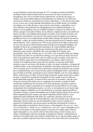 ser ésta fundada el veinticuatro de junio de 1717, el antiguo secretario del difunto
arzobispo Fénelon había resuelto instituir, hacía unos tres años, la secta de los
gormogones, que volvía a escindir nuestra organización, en aras de cuyo auge, en
cambio, otras sectas habían depuesto transitoriamente sus fanatismos, de forma que
sería preciso intentar un acercamiento al místico impenitente, y a él le parecía que podía
ser yo, en este caso, la más indicada intermediaria, por no haber tenido, en el pasado,
roce alguno con el señor Ramsay, cuyos rencores eran hondos y espantables, me lo
decía mientras encaminábamos las cabalgaduras por una resbalosa pendiente y yo
apenas si oía sus palabras como un zumbido monótono, a pesar de su cálido acento
italiano, porque el recuerdo de Marie, de sus últimos y espantosos días en el castillo del
barón von Glatz, me anublaba dolorosamente el espíritu, lleno también de hastío y de
repugnancia, haciéndome creer que mi vida estaba a punto de apagarse, que nada me
quedaba por hacer en un mundo donde siempre había sobrado esta tejedora de coronas
de espinas, o mejor, de coronas fúnebres, cuya única plenitud fue la de aquellos meses,
entre finales de 1718 y comienzos de 1720, en que la presencia de Marie colmó de luz
mi casa, hizo de ella un efímero paraíso todo el tiempo que la pequeña desplegó a mi
alrededor la fuerza de su imaginación demoledora, de su personalidad caprichosa e
indoblegable, de su indómita energía que irrumpía por todas partes como un flete
desbocado, puro instinto, ciñéndome ella sí las guirnaldas de la alegría, pero
precipitando, claro está, el drama que yo veía venir, el de su hermano Jean, que aunque
fue siempre muy tibio en sus relaciones conmigo, al ver que ahora no hacía caso de él
entró en un patetismo conmovedor, pues la verdad era que me amaba, como amé yo a
Francois-Marie, quiero decir sin correspondencia, me amaba y apeló a todos los
recursos de la tragedia racinesca para tratar de recobrar un amor que jamás había
existido, ya que en sus brazos sólo distraje el tedio y los malos recuerdos, a la espera del
verdadero afecto, el que irónicamente me deparaba su hermana, hacia quien él me llevó
como un puente, pues a la manera de los personajes masculinos de Racine, que a juzgar
por su comportamiento era su autor favorito, parecía desdibujado frente a esta Fedra en
que me había convertido, enamorada no de su hijastro Hipólito, sino de su hija adoptiva
Marie, situación que, sin duda, Trencavel llegó a presentir, aunque nunca estuvo seguro
de nada, ni siquiera de su propósito de quitarse la vida, cuando se ató al cuello una
piedra demasiado pequeña y se lanzó al Sena, sólo para ser rescatado y salvado, entre
insinceras protestas del suicida, por un vagabundo muy fornido, un jayán de barba
corrida que escarbaba por las cercanías en los botes de basura, un tunante a quien al
rompe reconocí cuando se presentó en mi residencia de la calle Plâtrier con el cuerpo
desmazalado de mi infortunado amante y, al verlo, se arremolinaron en mi mente todas
aquellas imágenes indelebles con las que fatalmente se asociaba, aquella pesadilla de
acicalados corsarios y piratas desarrapados que no había logrado extirpar de mí, que me
había estigmatizado para siempre, que apenas empezaba cuando Federico, como
largamente pudo relatármelo más tarde, fue conducido a presencia de Louis de
Montbars, uno de los jefes de la horda filibustera, entre el estruendo de los cañones y las
nubarradas olorosas a pólvora, por el hombrachón contra el cual se estrelló en el
matorral de Tierrabomba, cuyo acento nasal, tan diferente del gutural de Leclerq, lo
había sorprendido al incorporarse lleno de pavor y oírle preguntar who are you?, what
are you doing here?, I think you are a damned spy, aren't you?, pero él denegaba con la
cabeza, el otro probó en mal español, quién es tú, pienso tú es algún espía, Federico
seguía denegando, no, no, mintió, ando en busca de Leclerq, Lucien Leclerq, soy su
amigo, el hombrachón soltó una carcajada, la candidez de Federico evidentemente lo
enternecía, bien debía saber que Leclerq no había hecho en su vida un maldito amigo, lo
que acaso no podría explicarse muy bien era cómo este criollo sabía de la existencia de
 