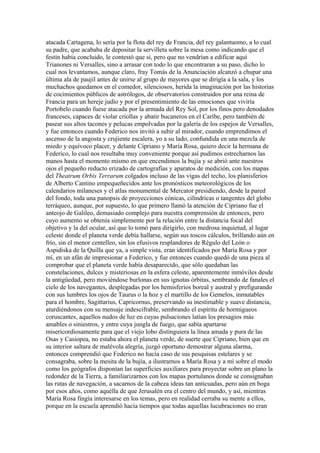 atacada Cartagena, lo sería por la flota del rey de Francia, del rey galantuomo, a lo cual
su padre, que acababa de depositar la servilleta sobre la mesa como indicando que el
festín había concluido, le contestó que sí, pero que no vendrían a edificar aquí
Trianones ni Versalles, sino a arrasar con todo lo que encontraran a su paso, dicho lo
cual nos levantamos, aunque claro, fray Tomás de la Anunciación alcanzó a chupar una
última ala de paujil antes de unirse al grupo de mayores que se dirigía a la sala, y los
muchachos quedamos en el comedor, silenciosos, herida la imaginación por las historias
de cocimientos públicos de astrólogos, de observatorios construidos por una reina de
Francia para un hereje judío y por el presentimiento de las emociones que viviría
Portobelo cuando fuese atacada por la armada del Rey Sol, por los finos pero denodados
franceses, capaces de violar criollas y abatir bucaneros en el Caribe, pero también de
pasear sus altos tacones y pelucas empolvadas por la galería de los espejos de Versalles,
y fue entonces cuando Federico nos invitó a subir al mirador, cuando emprendimos el
ascenso de la angosta y crujiente escalera, yo a su lado, confundida en una mezcla de
miedo y equívoco placer, y delante Cipriano y María Rosa, quiero decir la hermana de
Federico, lo cual nos resultaba muy conveniente porque así pudimos estrecharnos las
manos hasta el momento mismo en que encendimos la bujía y se abrió ante nuestros
ojos el pequeño reducto erizado de cartografías y aparatos de medición, con los mapas
del Theatrum Orbis Terrarum colgados incluso de las vigas del techo, los planisferios
de Alberto Cantino empequeñecidos ante los pronósticos meteorológicos de los
calendarios milaneses y el atlas monumental de Mercator presidiendo, desde la pared
del fondo, toda una panopsis de proyecciones cónicas, cilíndricas o tangentes del globo
terráqueo, aunque, por supuesto, lo que primero llamó la atención de Cipriano fue el
anteojo de Galileo, demasiado complejo para nuestra comprensión de entonces, pero
cuyo aumento se obtenía simplemente por la relación entre la distancia focal del
objetivo y la del ocular, así que lo tomó para dirigirlo, con medrosa inquietud, al lugar
celeste donde el planeta verde debía hallarse, según sus toscos cálculos, brillando aún en
frío, sin el menor centelleo, sin los efusivos resplandores de Régulo del León o
Aspidiska de la Quilla que ya, a simple vista, eran identificados por María Rosa y por
mí, en un afán de impresionar a Federico, y fue entonces cuando quedó de una pieza al
comprobar que el planeta verde había desaparecido, que sólo quedaban las
constelaciones, dulces y misteriosas en la esfera celeste, aparentemente inmóviles desde
la antigüedad, pero moviéndose burlonas en sus ignotas órbitas, sembrando de fanales el
cielo de los navegantes, desplegadas por los hemisferios boreal y austral y prefigurando
con sus lumbres los ojos de Taurus o la hoz y el martillo de los Gemelos, inmutables
para el hombre, Sagittarius, Capricornus, preservando su inestimable y suave distancia,
aturdiéndonos con su mensaje indescifrable, sembrando el espíritu de hormigueos
coruscantes, aquellos nudos de luz en cuyas pulsaciones latían los presagios más
amables o siniestros, y entre cuya jungla de fuego, que sabía apartarse
misericordiosamente para que el viejo lobo distinguiera la línea amada y pura de las
Osas y Casiopea, no estaba ahora el planeta verde, de suerte que Cipriano, bien que en
su interior saltara de malévola alegría, juzgó oportuno demostrar alguna alarma,
entonces comprendió que Federico no hacía caso de sus pesquisas estelares y se
consagraba, sobre la mesita de la bujía, a ilustrarnos a María Rosa y a mí sobre el modo
como los geógrafos disponían las superficies auxiliares para proyectar sobre un plano la
redondez de la Tierra, a familiarizarnos con los mapas portulanos donde se consignaban
las rutas de navegación, a sacarnos de la cabeza ideas tan anticuadas, pero aún en boga
por esos años, como aquélla de que Jerusalén era el centro del mundo, y así, mientras
María Rosa fingía interesarse en los temas, pero en realidad cerraba su mente a ellos,
porque en la escuela aprendió hacía tiempos que todas aquellas lucubraciones no eran
 