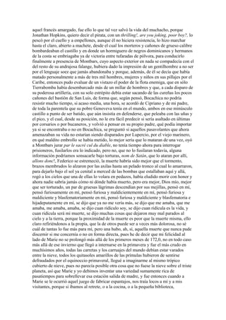 aquel francés amargado, fue ello lo que tal vez salvó la vida del muchacho, porque
Jonathan Hopkins, quiero decir el pirata, con un thrilling!, are you joking, poor boy?, lo
pescó por el cuello y a empellones, aunque él no hiciera resistencia, lo hizo marchar
hasta el claro, abierto a machete, desde el cual los morteros y cañones de grueso calibre
bombardeaban el castillo y en donde un hormiguero de negros dominicanos y hermanos
de la costa se embriagaba ya de victoria entre tufaradas de pólvora, para conducirlo
finalmente a presencia de Montbars, cuyo aspecto exterior en nada se compadecía con el
del resto de su andrajosa falange, hubiera dado la impresión de un gentilhombre a no ser
por el lenguaje soez que jamás abandonaba y porque, además, de él se decía que había
matado personalmente a más de tres mil hombres, mujeres y niños en sus pillajes por el
Caribe, entonces pudo evaluar de un vistazo el poder de la flota enemiga, que en sólo
Tierrabomba había desembarcado más de un millar de hombres y que, a cada disparo de
su poderosa artillería, con su solo estrépito debía estar sacando de las cureñas los pocos
cañones del bastión de San Luis, de forma que, según pensó, Bocachica no podría
resistir mucho tiempo, si acaso media, una hora, se acordó de Cipriano y de mi padre,
de toda la parentela que su pobre Genoveva tenía en el mundo, ambos en ese minúsculo
castillo a punto de ser batido, que aún insistía en defenderse, que peleaba con las uñas y
el pico, y el cual, desde su posición, no le era fácil predecir si sería asaltado en últimas
por corsarios o por bucaneros, y volvió a pensar en su propio padre, qué podía importar
ya si se encontraba o no en Bocachica, se preguntó si aquellos pasavolantes que ahora
amenazaban su vida no estarían siendo disparados por Lupercio, por el viejo marinero,
en qué maldito embrollo se había metido, lo mejor sería que lo mataran de una vez, oyó
a Montbars jurar par le sacré cul du diable, no tenía tiempo ahora para interrogar
prisioneros, fusilarlos era lo indicado, pero no, que no lo fusilaran todavía, alguna
información podríamos sonsacarle bajo torturas, nom de Satán, que lo ataran por allí,
allons donc!, Federico se estremeció, la muerte habría sido mejor que el tormento,
brazos membrudos lo alzaron por las axilas hasta un pelado tronco al cual lo amarraron,
para dejarlo bajo el sol ya cenital a merced de las bombas que estallaban aquí y allá,
rogó a los cielos que una de ellas lo volara en pedazos, había eludido morir con honor y
ahora nadie sabría jamás cómo ni dónde había muerto, pero era mejor, Dios mío, mejor
que ser torturado, un par de gruesas lágrimas descendían por sus mejillas, pensó en mí,
pensó furiosamente en mí, pensó furiosa y maldicientemente en mí, pensó furiosa y
maldiciente y blasfematoriamente en mí, pensó furiosa y maldiciente y blasfematoria e
hijadeputamente en mí, se dijo que ya no me vería más, se dijo que me amaba, que me
amaba, me amaba, amaba, se dijo cuan ridículo soy, se dijo cuan ridícula es la vida, y
cuan ridícula será mi muerte, se dijo muchas cosas que dejaron muy mal parados al
cielo y a la tierra, porque la proximidad de la muerte es peor que la muerte misma, ello
claro refiriéndonos a la propia, que la de otros puede ser a veces más dolorosa, no sé
cuál de tantas lo fue más para mí, pero una hubo, ah, sí, aquella muerte que nunca pude
discernir si me concernía o no en forma directa, pues he de decir que mi felicidad al
lado de Marie no se prolongó más allá de los primeros meses de 172,0, no en todo caso
más allá de ese invierno que llegó a internarse en la primavera y fue el más crudo en
muchísimos años, todas las carretas y los carruajes del mundo debían estar varados
entre la nieve, todos los quitasoles amarillos de las prímulas hubieron de sentirse
defraudados por el equinoccio primaveral, llegué a imaginarme al mismo trópico
cubierto de nieve, pues no parecía posible otra cosa que no fuese la nieve sobre el triste
planeta, así que Marie y yo debimos inventar una variedad sumamente rica de
pasatiempos para sobrellevar esa estación salida de madre, y fue entonces cuando a
Marie se le ocurrió aquel juego de fabricar espantajos, nos traía locos a mí y a mis
visitantes, porque si íbamos al retrete, o a la cocina, o a la pequeña biblioteca,
 