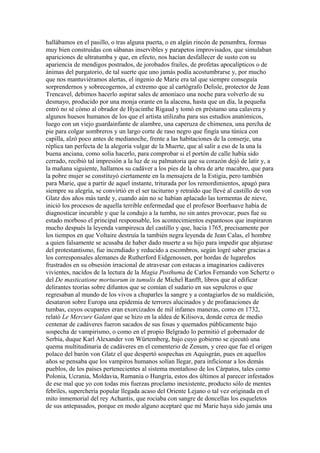 hallábamos en el pasillo, o tras alguna puerta, o en algún rincón de penumbra, formas
muy bien construidas con sábanas inservibles y parapetos improvisados, que simulaban
apariciones de ultratumba y que, en efecto, nos hacían desfallecer de susto con su
apariencia de mendigos postrados, de jorobados frailes, de profetas apocalípticos o de
ánimas del purgatorio, de tal suerte que uno jamás podía acostumbrarse y, por mucho
que nos mantuviéramos alertas, el ingenio de Marie era tal que siempre conseguía
sorprendernos y sobrecogernos, al extremo que al cartógrafo Delisle, protector de Jean
Trencavel, debimos hacerlo aspirar sales de amoníaco una noche para volverlo de su
desmayo, producido por una monja orante en la alacena, hasta que un día, la pequeña
entró no sé cómo al obrador de Hyacinthe Rigaud y tomó en préstamo una calavera y
algunos huesos humanos de los que el artista utilizaba para sus estudios anatómicos,
luego con un viejo guardainfante de alambre, una caperuza de chimenea, una percha de
pie para colgar sombreros y un largo corte de raso negro que fingía una túnica con
capilla, alzó poco antes de medianoche, frente a las habitaciones de la conserje, una
réplica tan perfecta de la alegoría vulgar de la Muerte, que al salir a eso de la una la
buena anciana, como solía hacerlo, para comprobar si el portón de calle había sido
cerrado, recibió tal impresión a la luz de su palmatoria que su corazón dejó de latir y, a
la mañana siguiente, hallamos su cadáver a los pies de la obra de arte macabro, que para
la pobre mujer se constituyó ciertamente en la mensajera de la Estigia, pero también
para Marie, que a partir de aquel instante, triturada por los remordimientos, apagó para
siempre su alegría, se convirtió en el ser taciturno y retraído que llevé al castillo de von
Glatz dos años más tarde y, cuando aún no se habían aplacado las tormentas de nieve,
inició los procesos de aquella terrible enfermedad que el profesor Boerhaave había de
diagnosticar incurable y que la condujo a la tumba, no sin antes provocar, pues fue su
estado morboso el principal responsable, los acontecimientos espantosos que inspiraron
mucho después la leyenda vampiresca del castillo y que, hacia 1765, precisamente por
los tiempos en que Voltaire destruía la también negra leyenda de Jean Calas, el hombre
a quien falsamente se acusaba de haber dado muerte a su hijo para impedir que abjurase
del protestantismo, fue incendiado y reducido a escombros, según logré saber gracias a
los corresponsales alemanes de Rutherford Eidgenossen, por hordas de lugareños
frustrados en su obsesión irracional de atravesar con estacas a imaginarios cadáveres
vivientes, nacidos de la lectura de la Magia Posthuma de Carlos Fernando von Schertz o
del De masticatione mortuorum in tumulis de Michel Ranfft, libros que al edificar
delirantes teorías sobre difuntos que se comían el sudario en sus sepulcros o que
regresaban al mundo de los vivos a chuparles la sangre y a contagiarlos de su maldición,
desataron sobre Europa una epidemia de terrores alucinados y de profanaciones de
tumbas, cuyos ocupantes eran exorcizados de mil infames maneras, como en 1732,
relató Le Mercure Galant que se hizo en la aldea de Kilisova, donde cerca de medio
centenar de cadáveres fueron sacados de sus fosas y quemados públicamente bajo
sospecha de vampirismo, o como en el propio Belgrado lo permitió el gobernador de
Serbia, duque Karl Alexander von Würtemberg, bajo cuyo gobierno se ejecutó una
quema multitudinaria de cadáveres en el cementerio de Zenum, y creo que fue el origen
polaco del barón von Glatz el que despertó sospechas en Aquisgrán, pues en aquellos
años se pensaba que los vampiros humanos solían llegar, para inficionar a los demás
pueblos, de los países pertenecientes al sistema montañoso de los Cárpatos, tales como
Polonia, Ucrania, Moldavia, Rumania o Hungría, estos dos últimos al parecer infestados
de ese mal que yo con todas mis fuerzas proclamo inexistente, producto sólo de mentes
febriles, superchería popular llegada acaso del Oriente Lejano o tal vez originada en el
mito inmemorial del rey Achantis, que rociaba con sangre de doncellas los esqueletos
de sus antepasados, porque en modo alguno aceptaré que mi Marie haya sido jamás una
 