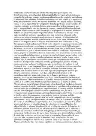 vampiresa o cadáver viviente, no faltaba más, me parece que si alguna cosa
definitivamente no hemos heredado de la antigüedad fue el respeto a los difuntos, que
en cambio he profesado siempre, quizá porque el destino me los prodigó a manos llenas,
el primero de ellos mi madre, fallecida cuando era yo una niña todavía, y el segundo mi
padre, en aquella tarde funesta del dieciséis de abril de 1697 en que, a eso de las cuatro,
cuando el sol se dejaba filtrar por una plancha de nubes parduscas, un sol con uñas, de
volandero vaticinio, la embestida francesa arreció, sabedora la flota enemiga de que
sería el último episodio, pues los disparos de cañones y morteros habían descabalgado
hacía rato de sus cureñas de cedro sin herrajes la mayor parte de la artillería defensora
de San Luis, y fue irónicamente mi padre el último en contar con su obsoleto cañón
medio montado en las teleras y pasadores, pero trató en vano de afianzarlo en las
gualderas, un proyectil abatió perpendicularmente el montaje y el viejo soldado, el
hombre que me refería historias de hadas en las noches de mi niñez, mi bondadoso
padre se vio despedido desde lo más alto de la explanada, para caer sin vida al foso,
lleno de agua podrida y chapoteante, donde ya los sitiadores colocaban escalas de asalto
y disparaban petardos para volar la puerta, entonces Cipriano, que lo había visto caer,
decían que vio morir a su progenitor sin un pestañeo, consciente probablemente de que
él también moriría, y en el instante definitivo sacó valor de donde había demostrado no
tenerlo, empuñó el herrumbroso fusil sin municiones, cuya única utilidad radicaba ahora
en el uso suicida de la bayoneta, y se abalanzó contra los franceses que coronaban ya las
almenas, instante en que fue detenido por la mano robusta de Sancho Jimeno, quien
olvídalo, hijo, le moduló con cierto temblor de voz que reflejaba su sentimiento no de
miedo sino de impotencia, no hay más remedio que entregarnos, estamos perdidos,
aunque, como ves, les hemos enseñado que aquí no mostramos las suelas, a lo cual
Cipriano le hizo ver que estaban perdidos, sí, desde el mismísimo comienzo, pero ellos
no lo sabían, agregó el castellano y, en cambio, podíamos demostrarles que a los
hombres bien nacidos el honor les sirve para algo más que para jurar, palabras que
debieron impresionar a Cipriano, pues dijo, serena la mirada y fija en la del
comandante, está bien, señor, pido perdón por la flaqueza que dejé ver en algún
momento, pero creo que he cumplido con mi deber y que ahora puedo ir a llorar a mi
padre, con lo que a Sancho Jimeno no se le ocurrió otra cosa que darle una palmada de
aliento en el hombro, para él también significaba demasiado la muerte de Emilio
Alcocer, así que ahora la bandera blanca ondeó sobre el castillo de San Luis y el puente
levadizo empezó a descender con lentitud implacable, el castellano ordenó a la tropa no
entregar armas que pudieran luego ser empleadas contra la ciudad y multitud de cañones
y fusiles fueron arrojados con nerviosismo a lo profundo del foso, las naves
evolucionaron en las aguas inquietas, entonces la marina de Luis XIV tomó posesión de
la fortaleza y tras ella, peripuestos en sus sederías como un elenco de muñidos
muñecones, sin abandonar, pese al calor, los arreos casi palaciegos, fueron llegando el
vicealmirante Levy y los capitanes Sorel, del «Saint-Louis», el vizconde de Coelogon,
del «Fort», el señor Dubuisson de Verènnes, de la «Bermandois», el señor de la Motte
Michel, del «Furior», el señor Gombeau, del «Apollon», el coronel Marolles, del
«Saint-Michel», el señor de Saint-Brandille, de «Le Maren», el señor de Francine, del
«Avenant», el señor de Guillotin, del «Sceptre» y el señor Matciac, de «La Mutine"»,
seguidos del caballero Louis Chancels de Lagrange, guardiamarina de la escuadra, de
monsieur de Galifet, teniente del rey en Santo Domingo, y un último caballero, también
de espléndida vestimenta, pero muy agrietada la tez por el sol, hombrachón de unos
cincuenta años, de gesto duro, que se identificó como Jean-Baptiste Ducasse,
gobernador de la porción francesa de la Española, y que no era otro que el temible
Pitiguao, el individuo bajo cuyo mando rapiñaban los forbantes dominicanos, luego hizo
 