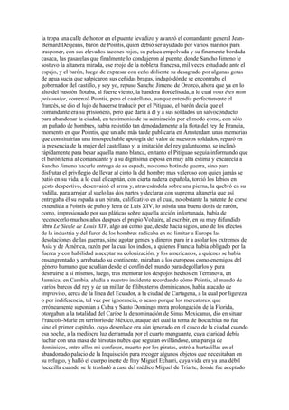 la tropa una calle de honor en el puente levadizo y avanzó el comandante general Jean-
Bernard Desjeans, barón de Pointis, quien debió ser ayudado por varios marinos para
trasponer, con sus elevados tacones rojos, su peluca empolvada y su finamente bordada
casaca, las pasarelas que finalmente lo condujeron al puente, donde Sancho Jimeno le
sostuvo la altanera mirada, ese reojo de la nobleza francesa, mil veces estudiado ante el
espejo, y el barón, luego de expresar con ceño doliente su desagrado por algunas gotas
de agua sucia que salpicaron sus ceñidas bragas, indagó dónde se encontraba el
gobernador del castillo, y soy yo, repuso Sancho Jimeno de Orozco, ahora que ya en lo
alto del bastión flotaba, al fuerte viento, la bandera flordelisada, a lo cual vous êtes mon
prisonnier, comenzó Pointis, pero el castellano, aunque entendía perfectamente el
francés, se dio el lujo de hacerse traducir por el Pitiguao, el barón decía que el
comandante era su prisionero, pero que daría a él y a sus soldados un salvoconducto
para abandonar la ciudad, en testimonio de su admiración por el modo como, con sólo
un puñado de hombres, había resistido tan denodadamente a la flota del rey de Francia,
momento en que Pointis, que un año más tarde publicaría en Ámsterdam unas memorias
que constituirían una insospechable apología del valor de nuestros soldados, reparó en
la presencia de la mujer del castellano y, a imitación del rey galantuomo, se inclinó
rápidamente para besar aquella mano blanca, en tanto el Pitiguao seguía informando que
el barón tenía al comandante y a su dignísima esposa en muy alta estima y encarecía a
Sancho Jimeno hacerle entrega de su espada, no como botín de guerra, sino para
disfrutar el privilegio de llevar al cinto la del hombre más valeroso con quien jamás se
batió en su vida, a lo cual el capitán, con cierta rudeza española, torció los labios en
gesto despectivo, desenvainó el arma y, atravesándola sobre una pierna, la quebró en su
rodilla, para arrojar al suelo las dos partes y declarar con suprema altanería que así
entregaba él su espada a un pirata, calificativo en el cual, no obstante la patente de corso
extendida a Pointis de puño y letra de Luis XIV, lo asistía una buena dosis de razón,
como, impresionado por sus pláticas sobre aquella acción infortunada, había de
reconocerlo muchos años después el propio Voltaire, al escribir, en su muy difundido
libro Le Siecle de Louis XIV, algo así como que, desde hacía siglos, uno de los efectos
de la industria y del furor de los hombres radicaba en no limitar a Europa las
desolaciones de las guerras, sino agotar gentes y dineros para ir a asolar los extremos de
Asia y de América, razón por la cual los indios, a quienes Francia había obligado por la
fuerza y con habilidad a aceptar su colonización, y los americanos, a quienes se había
ensangrentado y arrebatado su continente, miraban a los europeos como enemigos del
género humano que acudían desde el confín del mundo para degollarlos y para
destruirse a sí mismos, luego, tras memorar los despojos hechos en Terranova, en
Jamaica, en Cambia, aludía a nuestro incidente recordando cómo Pointis, al mando de
varios barcos del rey y de un millar de filibusteros dominicanos, había atacado de
improviso, cerca de la línea del Ecuador, a la ciudad de Cartagena, a la cual por ligereza
o por indiferencia, tal vez por ignorancia, o acaso porque los mercatores, que
erróneamente suponían a Cuba y Santo Domingo mera prolongación de la Florida,
otorgaban a la totalidad del Caribe la denominación de Sinus Mexicanus, dio en situar
Francois-Marie en territorio de México, ataque del cual la toma de Bocachica no fue
sino el primer capítulo, cuyo desenlace era aún ignorado en el casco de la ciudad cuando
esa noche, a la mediocre luz derramada por el cuarto menguante, cuya claridad debía
luchar con una masa de hirsutas nubes que seguían ovillándose, una pareja de
dominicos, entre ellos mi confesor, muerto por los piratas, entró a hurtadillas en el
abandonado palacio de la Inquisición para recoger algunos objetos que necesitaban en
su refugio, y halló el cuerpo inerte de fray Miguel Echarri, cuya vida era ya una débil
lucecilla cuando se le trasladó a casa del médico Miguel de Triarte, donde fue aceptado
 