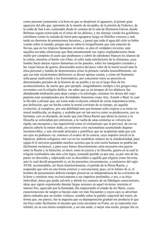 como paciente justamente a la hora en que se desplomó el aguacero, el primer gran
aguacero del año que, ignorante de la muerte de mi padre, de la prisión de Federico, de
la caída de San Luis, contemplé desde la ventana de la sala de Hortensia García, donde
Beltrana seguía extraviada en el reino de los delirios, y me distraje viendo los gotillones
estrellarse contra la calzada de tierra para agruparse luego en filetillos venosos y más
tarde en chorreras de pretensiones lacustres,, y pensé que toda el agua del cielo se había
venido sobre el mundo, porque aún no sabía lo insignificante que esta estación de
lluvias, que en los trópicos llamamos invierno, es ante el verdadero invierno, ante
aquellas nevadas silenciosas que iban amontonando sus copos resplandecientes hasta
mullir por completo el suelo que pisábamos y cubrir de edredones blancos los álamos de
la colina, mientras el barón von Glatz, al calor nada satisfactorio de la chimenea, cuya
lumbre hacía danzar rojizos fantasmas en las paredes, sobre los manguales cruzados y
las viejas lanzas de guerra, discurseaba acerca del poco valor de la moral social ante la
ética personal y trataba de demostrarnos cómo la primera variaba insensiblemente, sin
que sus más recalcitrantes defensores se diesen apenas cuenta, y cómo tal fenómeno
solía pasar inadvertido a los historiadores, por concentrar éstos su atención en
determinados períodos de la historia de un pueblo y no en el largo fluir de los
acontecimientos, de suerte que, por ejemplo, imaginábamos siempre a los griegos muy
reverentes con la religión deifica, sin saber que ya en tiempos de los diádocos fue
abandonada totalmente para dejar campo a la astrología, mientras los dioses del viejo
panteón eran reemplazados por divinidades forasteras como Atis, Astarté o Baal, lo cual
lo llevaba a afirmar que, así como toda evolución cultural de cierta importancia tenía,
por definición, que ser hecha contra la moral corriente de su tiempo, así aquella
evolución, al cumplirse, por una debilidad más que humana solía erigirse a su turno en
moral establecida, en dogma, y acababa por ser tan nociva como su predecesora, casi su
hermana, casi su discípula, de modo que esta Diosa Razón que ahora la ciencia y la
filosofía se esforzaban por entronizar, a la vuelta de unas centurias se volvería tan
rígida, tan mezquina y tan inquisitorial como el cristianismo que la provocó, de eso no
parecía caberle la menor duda, ya veríamos a los racionalistas acumulando dogmas
inconmovibles, y aun elevando príncipes y pontífices que no aceptarían nada que con
sus ojos no pudiesen ver, entonces el avance de la ciencia, cuyo impulso inicial es la
hipótesis, debería refugiarse otra vez en los insalubres sótanos de la clandestinidad, pues
según él el universo guardaba muchos secretos que la sola razón humana no podría tan
fácilmente esclarecer, y para cuyo futuro discernimiento sería necesaria otra guerra
entre la Razón y la Intuición, es decir, entre la ciencia y la filosofía, guerra en la cual la
religión confundiría aún más a los legos, tomando partido ya por una, ya por otra de las
partes en discordia y salpicando con su descrédito a aquélla que eligiese como favorita,
ante lo cual decidí preguntarle si, en las presentes circunstancias, a comienzos del siglo
XVIII, recomendaba, así fuera transitoriamente, el partido de la Diosa Razón, y
respondió que sólo en una forma exterior y convencional, pues, en lo íntimo de sí, el
hombre de pensamiento debería siempre preservar su independencia de las corrientes de
la hora y remitirse muy exclusivamente a sus impulsos profundos, o sea, a su ética
individual, única que podía salvarlo y abrirle los caminos de un fidedigno conocimiento,
ideas que siguió exponiendo durante largas sesiones en aquel invierno, mientras el
intenso frío, agravado por la humedad, iba empeorando el estado de mi Marie, cuyas
expectoraciones de sangre se hacían cada vez más frecuentes y cuyos ojos se advertían
ahora rodeados por un nimbo violáceo, notable sobre la palidez espectral del rostro, de
forma que, me parece, fue la angustia que su depauperación gradual me producía lo que
me hizo ceder fácilmente al encanto que creía encontrar en Franz, en su expresión casi
infantil, en su casi tierna complexión, y así una tarde, o mejor una noche, porque fue en
 