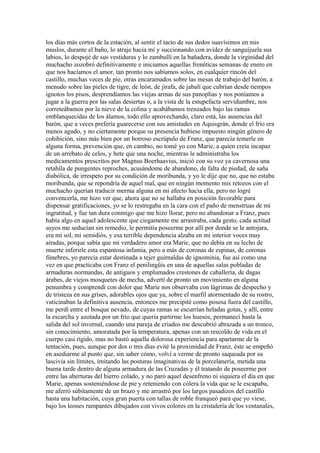 los días más cortos de la estación, al sentir el tacto de sus dedos suavísimos en mis
muslos, durante el baño, lo atraje hacia mí y succionando con avidez de sanguijuela sus
labios, lo despojé de sus vestiduras y lo zambullí en la bañadera, donde la virginidad del
muchacho zozobró definitivamente e iniciamos aquellas frenéticas semanas de enero en
que nos hacíamos el amor, tan pronto nos sabíamos solos, en cualquier rincón del
castillo, muchas veces de pie, otras encaramados sobre las mesas de trabajo del barón, a
menudo sobre las pieles de tigre, de león, de jirafa, de jabalí que cubrían desde tiempos
ignotos los pisos, desprendíamos las viejas armas de sus panoplias y nos poníamos a
jugar a la guerra por las salas desiertas o, a la vista de la estupefacta servidumbre, nos
correteábamos por la nieve de la colina y acabábamos trenzados bajo las ramas
emblanquecidas de los álamos, todo ello aprovechando, claro está, las ausencias del
barón, que a veces prefería guarecerse con sus amistades en Aquisgrán, donde el frío era
menos agudo, y no ciertamente porque su presencia hubiese impuesto ningún género de
cohibición, sino más bien por un borroso escrúpulo de Franz, que parecía temerle en
alguna forma, prevención que, en cambio, no tomé yo con Marie, a quien creía incapaz
de un arrebato de celos, y hete que una noche, mientras le administraba los
medicamentos prescritos por Magnus Boerhaavius, inició con su voz ya cavernosa una
retahíla de pungentes reproches, acusándome de abandono, de falta de piedad, de saña
diabólica, de irrespeto por su condición de moribunda, y yo le dije que no, que no estaba
moribunda, que se repondría de aquel mal, que en ningún momento mis retozos con el
muchacho querían traducir merma alguna en mi afecto hacia ella, pero no logré
convencerla, me hizo ver que, ahora que no se hallaba en posición favorable para
dispensar gratificaciones, yo se lo restregaba en la cara con el paño de menstruas de mi
ingratitud, y fue tan dura conmigo que me hizo llorar, pero no abandonar a Franz, pues
había algo en aquel adolescente que ciegamente me arrastraba, cada gesto, cada actitud
suyos me seducían sin remedio, le permitía poseerme por allí por donde se le antojara,
era mi sol, mi semidiós, y esa terrible dependencia alzaba en mi interior voces muy
airadas, porque sabía que mi verdadero amor era Marie, que no debía en su lecho de
muerte inferirle esta espantosa infamia, pero a más de coronas de espinas, de coronas
fúnebres, yo parecía estar destinada a tejer guirnaldas de ignominia, fue así como una
vez en que practicaba con Franz el penilingüis en una de aquellas salas pobladas de
armaduras normandas, de antiguos y emplumados crestones de caballería, de dagas
árabes, de viejos mosquetes de mecha, advertí de pronto un movimiento en alguna
penumbra y comprendí con dolor que Marie nos observaba con lágrimas de despecho y
de tristeza en sus grises, adorables ojos que ya, sobre el marfil atormentado de su rostro,
vaticinaban la definitiva ausencia, entonces me precipité como posesa fuera del castillo,
me perdí entre el bosque nevado, de cuyas ramas se escurrían heladas gotas, y allí, entre
la escarcha y azotada por un frío que quería partirme los huesos, permanecí hasta la
salida del sol invernal, cuando una pareja de criados me descubrió abrazada a un tronco,
sin conocimiento, amoratada por la temperatura, apenas con un rescoldo de vida en el
cuerpo casi rígido, mas no bastó aquella dolorosa experiencia para apartarme de la
tentación, pues, aunque por dos o tres días evité la proximidad de Franz, éste se empeñó
en asediarme al punto que, sin saber cómo, volví a verme de pronto saqueada por su
lascivia sin límites, imitando las posturas imaginativas de la porcelanería, metida una
buena tarde dentro de alguna armadura de las Cruzadas y él tratando de poseerme por
entre las aberturas del hierro colado, y no paró aquel desenfreno ni siquiera el día en que
Marie, apenas sosteniéndose de pie y reteniendo con cólera la vida que se le escapaba,
me aferró súbitamente de un brazo y me arrastró por los largos pasadizos del castillo
hasta una habitación, cuya gran puerta con tallas de roble franqueó para que yo viese,
bajo los leones rampantes dibujados con vivos colores en la cristalería de los ventanales,
 
