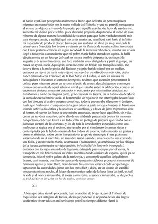 al barón von Glatz poseyendo analmente a Franz, que deliraba de perverso placer
mientras era masturbado por la mano velluda del filósofo, y que no pareció mosquearse
al verme perpleja en el vano de la puerta, pero aquella revelación, lejos de arredrarme,
aumentó mi afición por el efebo, pues ahora me proponía disputárselo al dueño de casa,
robarme de alguna manera la totalidad de su amor para que fuera verdaderamente mío
para siempre jamás, y multipliqué mis artes amatorias, ramifiqué casi hasta el infinito
mi capacidad de producir placer, hasta que una mañana de abril, ya muy avanzada la
primavera y florecidos los brezos y retamas en los flancos de nuestra colina, inventaba
con Franz posturas eróticas en algún recodo de la inmensa biblioteca, cuando una criada
llegó a toda prisa a anunciarme que mi pobre Marie había entrado en agonía, la hallé
efectivamente en un letargo del cual no me era posible despertarla, enloquecí de
angustia y de remordimientos, me hice embridar una cabalgadura y partí al galope, en
busca de ayuda, hacia Aquisgrán, atravesé como un bólido sus tranquilas calles, me
detuve frente a la mole gótica del Rathaus y a grito herido clamé por un médico,
entonces un vejete de nariz muy roja se me acercó y me ofreció sus servicios, decía
haber estudiado con Francisco de la Boe Silvio en Leiden, lo subí en ancas a mi
cabalgadura e iniciamos el camino de regreso, tuvimos que ascender penosamente la
colina, pero entramos como un rayo en el patio de armas, descabalgamos y entonces
caímos en la cuenta de aquel silencio astral que reinaba sobre la edificación, como si se
encontrara desierta, entramos desalados y avanzamos por el pasadizo principal, no
hallábamos a nadie en ninguna parte, grité con toda mi fuerza, en la habitación de Marie
la cama deshecha estaba vacía, el hombrecillo de roja nariz me interrogaba desconfiado
con los ojos, me di a abrir puertas como loca, todo se encontraba silencioso y desierto,
hasta que finalmente irrumpimos en la gran estancia junto a cuya chimenea el barón nos
instruía sobre la dialéctica y la analítica aristotélicas, y a boca de jarro tropezamos con
el horror, el cuerpo de Franz se encontraba ensartado, en perfecto equilibrio, sin vida,
como un acróbata macabro, en lo alto de una alabarda parapetada contra los mesones
banqueteros, el de von Glatz a un lado, entre un piélago de púrpura que rimaba con el
damasco carmesí de las cortinas, y los de toda la servidumbre esparcidos como una
muñequería trágica por el recinto, atravesados por el sinnúmero de armas viejas y
contemplados por la helada sonrisa de los trofeos de cacería, todos muertos en gestos y
posturas disímiles, todos como integrando un grupo de danza que Franz gobernara
sobrenadando en el aire tibio, un macabro rondó o rondel, una cascarda, una corranda,
una folía, y en un rincón Marie, acurrucada y balanceante, ya arrebatada por las ráfagas
de la locura, canturreaba su vieja canción, bel tsibalhé! lo luno m'o troumpado!,
entonces con los ojos arrasados de lágrimas, estrujada para siempre por el horror, la
transporté en mis brazos hasta su lecho, mientras dando alaridos de espanto, quizá ya de
demencia, huía el pobre galeno de la nariz roja, y contemplé aquellos delgadísimos
brazos, casi inermes, que fueron capaces de semejante ciclópea proeza en momentos de
brumosa agonía, y lloré, lloré, lloré durante días enteros sobre el cadáver que luego
sepultaron las autoridades, junto con los otros diez o doce, en un sótano del castillo,
porque esa misma noche, al fulgor de mortuorias sedas de la luna llena de abril, exhaló
la vida y al morir canturreaba, al morir canturreaba, al morir canturreaba, de despech a
al ped del foc m 'an jetat un lut de palho, ay moun amic!

       XII

 Ahora que estoy siendo procesada, bajo acusación de brujería, por el Tribunal de
Inquisición de Cartagena de Indias, ahora que padezco el segundo de los dos largos
cautiverios observados en mi horóscopo por el ha tiempos difunto Henri de
 