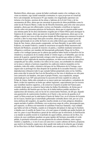 Boulainvilliers, ahora que, a pesar de haber confesado cuanto a los verdugos se les
viene en mientes, sigo siendo sometida a tormentos in caput proprium en virtud del
breve ad extirpando. de Inocencio IV que manda a los magistrados apremiar con
torturas a los herejes, asesinos de las almas y ladrones de la fe de Cristo y de los
sacramentos de Dios, ahora que me enrostran la posesión de obras prohibidas como lo
están las de Francois-Marie y todas las de filosofía iluminista, para sólo citar unos pocos
ejemplos, ahora que mis alborozados vecinos son llamados a testificar en riguroso
secreto sobre mis presuntas prácticas de hechicería, ahora que ni siquiera podré reunir
una mínima parte de los doce declarantes exigidos por el Santo Oficio para atestiguar la
limpieza de mi sangre, ahora que para mí no puede haber esperanzas, ahora que se me
obliga a repetir tres veces al día esa glosa rimada del Decálogo que comienza levanta el
corazón y abre la oreja mujer dura para escuchar, ahora que paso la mayor parte del
tiempo aprisionada en un collar de hierro en esta celda infecta que comparto con la
bruja de San Antero, ahora puedo comprender, mi buen Bernabé, lo que debió sentir
Federico, mi amado Federico, cuando lo encerraron en aquella fétida mazmorra del
baluarte del Reducto, acusado de traición a la patria, y también mediante tormentos lo
obligaron a confesar, por mandato del desesperado gobernador Diego de los Ríos,
cuanto a los verdugos pasara por la cabeza que pudiese haber hecho en beneficio de los
sitiadores y en perjuicio de la ciudad, donde el vómito negro y el tabardillo, que son las
pestes de la guerra, seguían haciendo estragos entre las gentes que ardían en fiebre y
mostraban la piel salpicada de manchas purpúreas, en tanto una invasión de ratas grises
campeaba por las calles, mordía a los niños en las cunas, nos arrebataba los alimentos
en la mesa y reducía a lustrosos esqueletos los cadáveres todavía insepultos en los
arrabales, todo ello saldo y distintivo del paso de los filibusteros de la Tortuga, cuyo
saqueo aún se prolongó tres días después de la partida de la escuadra francesa y cuyas
depredaciones rebasaron todo lo que sumado habían perpetrado antes en las Antillas,
pues como dije la toma de San Luis de Bocachica no fue sino el abrebocas no sólo para
esos carniceros sin bandera, sino para el propio Pointis, cuya expedición, aunque
autorizada por Luis XIV para presionar la sucesión del trono español en cabeza de
Felipe de Anjou, había sido costeada en su mayor parte por mercaderes y armadores de
Brest, ávidos de repartirse un botín que sabían riquísimo, especialmente por los tesoros
que recataban nuestros sagrarios, y de conservar el puerto en poder de Francia para
extender desde aquí su comercio hacia todas las Indias Occidentales, de forma que el
asalto simbólico del bastión que era llave de la bahía hubiese podido satisfacer las
aspiraciones del monarca, mas no las de los comerciantes bretones, de allí que, dejando
una guarnición de cuatrocientos hombres en el fuerte y dos navíos de guardia en el
canal, la flota avanzó por la rada hasta el fuerte de Santa Cruz, en el extremo de la punta
de los Icacos, bastión que el aturrullado gobernador estimaba ahora vital, por ser ya la
única defensa del surgidero, de aquellos muelles donde en el más peligroso abandono
seguía anclado el galeón «Oriflama» con su preciosa carga de cofres, preocupación que,
por supuesto, se abstuvo de transmitir al castellano Francisco Santarén, viejo soldado
que había servido en Flandes, cuando en el despacho del palacio le dijo que lo fusilaría
si dejaba caer el castillo de Santa Cruz, a lo cual repuso el aludido que podía fusilarlo de
una vez, pues si cayó Bocachica a pesar de las milicias que la reforzaron, la fortificación
a su mando no podría resistir ni el preludio de aquel embate, entonces de los Ríos, los
colores de cuyo semblante pasaban con gran rapidez del bermejo encendido al verde
pálido, le prometió reforzarlo con una guarnición de ochenta hombres, entre negros,
mulatos y españoles, y si era el caso con unos tres o cuatro cañones de hierro, propuesta
que motivó en Santarén, según muy claro quedó más tarde en la relación que el propio
de los Ríos hizo a la Real Audiencia de Santafé, una carcajada seca y enfática, la cual
 