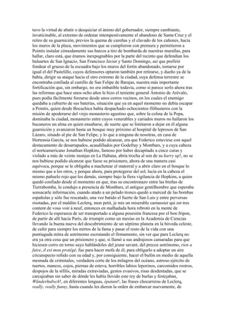 tuvo la virtud de abatir o desquiciar el ánimo del gobernador, siempre cambiante,
invaticinable, al extremo de ordenar intempestivamente el abandono de Santa Cruz y el
retiro de su guarnición, previos la quema de cureñas y el clavado de los cañones, hacia
los muros de la plaza, movimientos que se cumplieron con premura y permitieron a
Pointis instalar cómodamente sus barcos a tiro de bombarda de nuestras murallas, para
hallar, claro está, que éramos inexpugnables por la parte del recinto que defendían los
baluartes de San Ignacio, San Francisco Javier y Santo Domingo, así que prefirió
fondear el grueso de la escuadra bajo los muros del fortín abandonado, tomarse por
igual el del Pastelillo, cuyos defensores optaron también por retirarse, y dueño ya de la
bahía, dirigir su ataque hacia el otro extremo de la ciudad, cuya defensa terrestre se
encontraba confiada al castillo de San Felipe de Barajas, nuestra más importante
fortificación que, sin embargo, no era imbatible todavía, como sí parece serlo ahora tras
las reformas que hace unos ocho años le hizo el teniente general Antonio de Arévalo,
pues podía fácilmente forzarse desde unos cerros vecinos, en los cuales el enemigo
quedaba a cubierto de sus baterías, situación que ya en aquel momento no debía escapar
a Pointis, quien desde Bocachica había despachado ochocientos filibusteros con la
misión de apoderarse del viejo monasterio agustino que, sobre la colina de la Popa,
dominaba la ciudad, monasterio entre cuyos venerables y cariados muros no hallaron los
bucaneros un alma en quien ensañarse, de suerte que se limitaron a dejar en él alguna
guarnición y avanzaron hasta un bosque muy próximo al hospital de leprosos de San
Lázaro, situado al pie de San Felipe, y lo que a ninguna de nosotras, en casa de
Hortensia García, se nos hubiese podido alcanzar, era que Federico estuviese con aquel
destacamento de desarrapados, acaudillados por Godefray y Montbars, y a cuya cabeza
el norteamericano Jonathan Hopkins, famoso por haber decapitado a cinco curas y
violado a más de veinte monjas en La Habana, abría trocha al son de su hurry up!, no se
nos hubiese podido alcanzar que fuese su prisionero, ahora de una manera casi
equívoca, porque se le obligaba a machetear el matorral y a abrir claro en el bosque lo
mismo que a los otros, y porque ahora, para protegerse del sol, lucía en la cabeza el
mismo pañuelo rojo que los demás, siempre bajo la fiera vigilancia de Hopkins, a quien
quedó confiado desde el momento en que, tras su encontronazo entre las breñas de
Tierrabomba, lo condujo a presencia de Montbars, el antiguo gentilhombre que esperaba
sonsacarle información, cuando atado a un pelado tronco quedó a merced de las bombas
españolas y sólo fue rescatado, una vez batido el fuerte de San Luis y entre perversas
risotadas, por el maldito Leclerq, mon petit, je mis un miserable carnassier qui est tres
content de vous voir à neuf, entonces en malhadada hora rebrotó en la mente de
Federico la esperanza de ser transportado a alguna posesión francesa por el bon fripon,
de partir de allí hacia París, de irrumpir como un mesías en la Academia de Ciencias
llevando la buena nueva del descubrimiento de un séptimo planeta en la bóveda celeste,
de ceñir para siempre los mirtos de la fama y pasar el resto de la vida con una
puntiaguda mitra de astrónomo escrutando el firmamento, sin ver que para Leclerq no
era ya otra cosa que un prisionero y que, si llamó a sus andrajosos camaradas para que
hiciesen corro en torno suyo hablándoles del jeune savant, del precoz astrónomo, rien a
faire, il est mon protégé, fue para hacer mofa de él, para obligarlo a adoptar un aire
circunspecto reñido con su edad y, por consiguiente, hacer el bufón en medio de aquella
mesnada de criminales, verdadera corte de los milagros del océano, astroso ejército de
tuertos, mancos, cojos, piernas de esteva, horribles labios leporinos, carcomidos rostros,
despojos de la sífilis, miradas extraviadas, gestos evasivos, risas desdentadas, que se
carcajeaban sin saber de dónde les había llovido este rey de burlas y festejaban,
Wünderhubsch!, en diferentes lenguas, épatant!, las frases chocarreras de Leclerq,
really, really funny, hasta cuando les dieron la orden de embarcar nuevamente, de
 