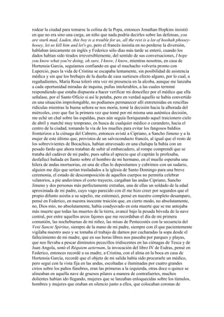 rodear la ciudad para tomarse la colina de la Popa, entonces Jonathan Hopkins insistió
en que no era sino una carga, un niño que nada podría decirles sobre las defensas, you
are stark mad, Luden, this boy is a trouble for us, all the rest is a lot of hoohah phooey-
hooey, let us kill him and let's go, pero el francés insistía en no perderse la diversión,
hablaban únicamente en inglés y Federico sólo días más tarde se enteró, cuando los
dados habían sido tirados irreversiblemente, del sentido de sus conversaciones, I hope
you know what you're doing, oh sure, I know, I know, mientras nosotras, en casa de
Hortensia García, seguíamos confiando en que el muchacho volvería pronto con
Lupercio, pues la vida de Cristina se escapaba lentamente, sin posibilidad de asistencia
médica y sin que los brebajes de la dueña de casa surtiesen efecto alguno, por lo cual, a
regañadientes, María Rosa toleró otra vez mi presencia en la alcoba, aunque me lanzaba
a cada oportunidad miradas de inquina, pullas intolerables, a las cuales terminé
respondiendo que estaba dispuesta a hacer verificar mi doncellez por el médico que ella
señalase, por el Santo Oficio si así le petaba, pero en verdad aquello se había convertido
en una situación improlongable, no podíamos permanecer allí entretenidas en rencillas
ridículas mientras la buena señora se nos moría, tomé la decisión hacia la alborada del
miércoles, creo que fue la primera vez que tomé por mí misma una auténtica decisión,
me eché un chal sobre las espaldas, pues aún seguía lloriqueando aquel traicionero cielo
de abril y marché muy temprano, en busca de cualquier médico o curandero, hacia el
centro de la ciudad, tomando la vía de los muelles para evitar los fangosos baldíos
fronterizos a la ciénaga del Cabrero, entonces avisté a Cipriano, a Sancho Jimeno y a la
mujer de este último que, provistos de un salvoconducto francés, al igual que el resto de
los sobrevivientes de Bocachica, habían atravesado en una chalupa la bahía con un
pesado fardo que ahora trataban de subir al embarcadero, al rompe comprendí que se
trataba del cadáver de mi padre, pues sabía el aprecio que el capitán le profesaba,
desfallecí bañada en llanto sobre el hombro de mi hermano, en el muelle esperaba una
hilera de andas mortuorias, en una de ellas lo depositamos y cubrimos con un sudario,
alguien me dijo que serían trasladados a la iglesia de Santo Domingo para una breve
ceremonia, el estado de descomposición de aquellos cuerpos no permitía celebrar
velatorios, a pie anduvimos el corto trayecto, cargaban las andas Cipriano, Sancho
Jimeno y dos personas más perfectamente extrañas, una de ellas un soldado de la edad
aproximada de mi padre, cuyo vago parecido con él me hizo creer por segundos que el
propio difunto asistía a su sepelio, me estremecí, pensé en nuestro completo desamparo,
pensé en Federico, en nuestra inocente traición que, en cierto modo, no absolutamente,
no, Dios mío, no absolutamente, había coadyuvado en esta muerte que se me antojaba
más muerte que todas las muertes de la tierra, avancé bajo la pesada bóveda de la nave
central, por entre aquellos arcos fajones que me recordaban el día de mi primera
comunión, las nochebuenas de mi niñez, las misas de Pentecostés con la secuencia del
Veni Sancte Spiritus, siempre de la mano de mi padre, siempre con él que pacientemente
vigilaba nuestro aseo y se tomaba el trabajo de darnos por cucharadas la sopa desde el
fallecimiento de mi madre, que en sus horas libres nos paseaba por parques y playas,
que nos llevaba a pescar diminutos pececillos iridiscentes en las ciénagas de Tesca y de
Juan Angola, sonó el Réquiem aeternam, la invocación del libro IV de Esdras, pensé en
Federico, entonces recordé a su madre, a Cristina, con el alma en la boca en casa de
Hortensia García, recordé que el objeto de mi salida había sido procurarle un médico,
pero seguí con la vista fija en las andas, escoltadas e iluminadas por cuatro grandes
cirios sobre los paños fúnebres, eran las primeras a la izquierda, otras doce o quince se
alineaban en aquella nave de gruesos pilares a manera de contrafuertes, muchos
dolientes habían ido llegando, mujeres que se lanzaban enloquecidas sobre los túmulos,
hombres y mujeres que oraban en silencio junto a ellos, que colocaban coronas de
 