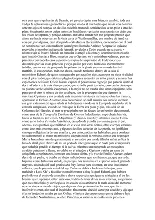 otra cosa que triquiñuelas de Satanás, yo parecía captar muy bien, en cambio, toda esa
vedija de aplicaciones geométricas, porque amaba al muchacho que movía con destreza
ante mis ojos el compás de clavillo movible, trazando semicírculos de un polo a otro del
plano imaginario, como quien parte con hendiduras verticales una naranja sin dejar que
los trozos se separen, y porque, además, me sabía amada por ese geógrafo precoz, que
ahora me hacía observar, en la vieja carta de Waldseemüller, ese nombre de América
con que, por algunos, eran designadas estas Indias Occidentales, ese nombre con el cual
se honraba tal vez a un mediocre cosmógrafo llamado Américo Vespucci o quizá se
recordaba el nombre indígena de Amerik, revelado a Colón cuando en su cuarto y
último viaje al Nuevo Mundo un huracán lo arrojó a la costa y desembarcó en el cabo
que bautizó Gracias a Dios, materias que a Cipriano se le antojaban pedantes, pues no
parecían convencerlo esos esporádicos raptos de inspiración de Federico, cuyo
desinterés por las cosas prácticas y cuya pasión por estos fantaseos aparentemente
inútiles, que en vez de granjearle las palmas de la gloria podrían atraerle las del
martirio, lo exasperaban, máxime ahora, cuando teníamos dentro de la casa al
mismísimo Echarri, de quien se aseguraba por aquellos días, acaso por su vieja rivalidad
con el gobernador, que estaba replegándose para acometer un salto grande y renovar los
esplendores del Santo Oficio lo cual explica el pecaminoso regocijo que parecía sentir al
decir a Federico, lo más alto que pudo, que le dolía participárselo, pero era lo cierto que
su planeta verde se había evaporado, a lo mejor no se trataba sino de un espejismo, sólo
para que el otro lo mirase de pies a cabeza, con la preocupación que siempre le
suscitaba Cipriano, y sin prestarle más atención volviese a inclinarse sobre las trazas y,
apuntando al Océano Atlántico, nos encareciese de cuál manera nos hubiese aterrado
esa gran extensión de agua salada si hubiéramos vivido en la Europa de mediados de la
centuria antepasada, cuando se creía que la Tierra era plana y que, más allá de las
Columnas de Hércules, el mar se precipitaba por las fauces de un bestión descomunal,
como esos de la Topografía Cristiana de Cosmas Indopleustes, superchería barrida,
hacía ya tiempos, por Colón, Magallanes y Elcano, pues hoy sabíamos que la Tierra,
como ya lo había afirmado Aristóteles, era redonda y podía circunnavegarse y que,
además, esos puntitos que brillaban en el cielo eran otras tierras, otros cuerpos enormes
como éste, más enormes aun, y algunos de ellos carecían de luz propia, no ignifluían
sino que reflejaban la de una estrella y, por tanto, podían ser habitables, para ponderar
lo cual extendió el brazo en ambicioso ademán hacia la ventana, con lo que logró que
María Rosa observase desganadamente el recuadro por donde filtraba su luz refleja la
luna de abril, pero obtuvo de mí un gesto de inteligencia que le bastó para comprender
que no había perdido el tiempo ni la saliva, mientras una nubarrada de mosquitos,
atraídos quizá por la llama, se colaba en el mirador y Cipriano trataba en vano de
aniquilarla a papirotazos, como en una locura súbita, y la voz de Emilio Alcocer, quiero
decir de mi padre, se dejaba oír abajo indicándonos que nos íbamos, ea, que era tarde,
bajamos como habíamos subido, en parejas, nos reunimos en el portón con el grupo de
mayores, rodeado del cual gesticulaba fray Tomás para sostener, en tono inútilmente
colérico, que la precaria salud del rey Carlos se debía a hechizos de brujos, para
maldecir a Luis XIV y fastidiar ostensiblemente a fray Miguel Echarri, que hubiera
preferido ser el centro de atención y ahora no parecía apaciguarse ni siquiera al oír las
bromas que Lupercio Goltar, nervioso, trataba de traer de los ralos cabellos, asegurando
que esos maleficios y sortilegios a los cuales solía atribuirse la mala salud del monarca
no eran sino cuentos de viejas, que dejaran a los pretensos hechiceros, que bien
inofensivos eran, a lo cual el inquisidor, finalmente, decidió darse por aludido y dijo que
él a los brujos los dejaba en paz, Goltar, y hasta a ciertas personas que se daban el lujo
de leer sobre Nostradamus, o sobre Paracelso, o sobre no sé cuáles otros picaros o
 