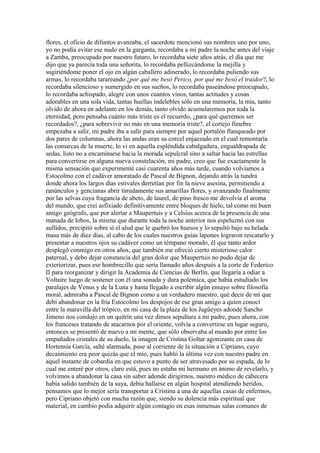 flores, el oficio de difuntos avanzaba, el sacerdote mencionó sus nombres uno por uno,
yo no podía evitar ese nudo en la garganta, recordaba a mi padre la noche antes del viaje
a Zamba, preocupado por nuestro futuro, lo recordaba siete años atrás, el día que me
dijo que ya parecía toda una señorita, lo recordaba pellizcándome la mejilla y
sugiriéndome poner el ojo en algún caballero adinerado, lo recordaba puliendo sus
armas, lo recordaba tarareando ¿por qué me besó Perico, por qué me besó el traidor?, lo
recordaba silencioso y sumergido en sus sueños, lo recordaba paseándose preocupado,
lo recordaba achispado, alegre con unos cuantos vinos, tantas actitudes y cosas
adorables en una sola vida, tantas huellas indelebles sólo en una memoria, la mía, tanto
olvido de ahora en adelante en los demás, tanto olvido acumularemos por toda la
eternidad, pero pensaba cuánto más triste es el recuerdo, ¿para qué queremos ser
recordados?, ¿para sobrevivir no más en una memoria triste?, el cortejo fúnebre
empezaba a salir, mi padre iba a salir para siempre por aquel portalón flanqueado por
dos pares de columnas, ahora las andas eran su corcel enjaezado en el cual remontaría
las comarcas de la muerte, lo vi en aquella espléndida cabalgadura, engualdrapada de
sedas, listo no a encaminarse hacia la morada sepulcral sino a saltar hacia las estrellas
para convertirse en alguna nueva constelación, mi padre, creo que fue exactamente la
misma sensación que experimenté casi cuarenta años más tarde, cuando volvíamos a
Estocolmo con el cadáver amoratado de Pascal de Bignon, dejando atrás la tundra
donde ahora los largos días estivales derretían por fin la nieve asesina, permitiendo a
ranúnculos y gencianas abrir tímidamente sus amarillas flores, y avanzando finalmente
por las selvas cuya fragancia de abeto, de laurel, de pino fresco me devolvía el aroma
del mundo, que creí asfixiado definitivamente entre bloques de hielo, tal como mi buen
amigo geógrafo, que por alertar a Maupertuis y a Celsius acerca de la presencia de una
manada de lobos, la misma que durante toda la noche anterior nos espeluznó con sus
aullidos, precipitó sobre sí el alud que le quebró los huesos y lo sepultó bajo su helada
masa más de diez días, al cabo de los cuales nuestros guías lapones lograron rescatarlo y
presentar a nuestros ojos su cadáver como un témpano morado, él que tanto ardor
desplegó conmigo en otros años, que también me ofreció cierto misterioso calor
paternal, y debo dejar constancia del gran dolor que Maupertuis no pudo dejar de
exteriorizar, pues ese hombrecillo que sería llamado años después a la corte de Federico
II para reorganizar y dirigir la Academia de Ciencias de Berlín, que llegaría a odiar a
Voltaire luego de sostener con él una sonada y dura polémica, que había estudiado los
paralajes de Venus y de la Luna y hasta llegado a escribir algún ensayo sobre filosofía
moral, admiraba a Pascal de Bignon como a un verdadero maestro, qué decir de mí que
debí abandonar en la fría Estocolmo los despojos de ese gran amigo a quien conocí
entre la maravilla del trópico, en mi casa de la plaza de los Jagüeyes adonde Sancho
Jimeno nos condujo en un quitrín una vez dimos sepultura a mi padre, pues ahora, con
los franceses tratando de atacarnos por el oriente, volvía a convertirse en lugar seguro,
entonces se presentó de nuevo a mi mente, que sólo observaba al mundo por entre los
empañados cristales de su duelo, la imagen de Cristina Goltar agonizante en casa de
Hortensia García, salté alarmada, puse al corriente de la situación a Cipriano, cuyo
decaimiento era peor quizás que el mío, pues habló la última vez con nuestro padre en
aquel instante de cobardía en que estuvo a punto de ser atravesado por su espada, de lo
cual me enteré por otros, claro está, pues no estaba mi hermano en ánimo de revelarlo, y
volvimos a abandonar la casa sin saber adonde dirigirnos, nuestro médico de cabecera
había salido también de la suya, debía hallarse en algún hospital atendiendo heridos,
pensamos que lo mejor sería transportar a Cristina a una de aquellas casas de enfermos,
pero Cipriano objetó con mucha razón que, siendo su dolencia más espiritual que
material, en cambio podía adquirir algún contagio en esas inmensas salas comunes de
 