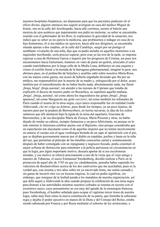 nuestros hospitales hispánicos, así dispuestas para que los pacientes pudiesen oír el
oficio divino, alguien entonces nos sugirió averiguar en casa del médico Miguel de
Iriarte, sita en la calle del Arzobispado, hacia allá corrimos, asomó al balcón una
mestiza de ojos asiáticos que ásperamente nos pidió no molestar, su señor se encontraba
reunido con el gobernador de los Ríos, le explicamos la gravedad de la situación, nos
indicó que su señor ya no ejercía la medicina, que probásemos a indagar en casa de su
hijo homónimo, él sí era médico en ejercicio, hacia allá nos dirigimos, se encontraba
situada apenas a dos cuadras, en la calle del Candilejo, surgió por un postigo el
semblante vivaracho de una niña, dijo que su padre atendía en aquellos momentos a un
inquisidor moribundo, sería preciso esperar, pero eran ya las tres de la tarde, se imponía
regresar a casa de Hortensia García e inquirir por los progresos de Cristina, así pues nos
encaminamos hacia Getsemaní, tratamos en vano de parar un quitrín, arreciaba el calor
cuando marchábamos por la larga calle de la Media Luna, doblamos en una esquina y
vimos el corrillo frente a la morada de la barragana gubernamental, imaginé lo peor, nos
abrimos paso, en el jardincillo de helechos y acalifas saltó sobre nosotros María Rosa,
con las manos como garras, me acusó de haberla engañado diciendo que iba por un
médico, me responsabilizó por la muerte de su madre y, enloquecida por el dolor, acaso
también por el remordimiento de no haber hecho nada, absolutamente nada, me llamó
¡bruja, bruja! ¡bruja asesina!, sin atender a las razones de Cipriano que trataba de
explicarle el deceso de nuestro padre en Bocachica, su sepultura aquella mañana,
¡bruja!, ¡bruja, asesina!, tal como ahora los inquisidores me gritan ¡bruja!, ¡bruja
apestosa!, tal como Marguerite me gritó sorcière!, tal como también los tribunales de
París cuando el asunto de la misa negra, cuyo único responsable fue en realidad Guido
Aldrovandi, che mi colga un fulmine, pues desde los tiempos, ya un poco lejanos, de
nuestro paso por la pradera de Berroscobero, en tierras navarras, la idea de los cultos
satánicos que allí alentaron bajo la égida de la reina del aquelarre, Graciana de
Barrenechea, y de sus discípulas María de Zozaya, María Presoná y otras, no había
dejado de rondar su cabeza, siempre fantasiosa y un poco febricitante, no porque en lo
más mínimo le interesara celebrar pactos con el Bajísimo, sino porque consideraba que
un espectáculo tan alucinante como el de aquellas mujeres que no tenían inconveniente
en untarse el cuerpo con el agua verdinegra brotada de un sapo al oprimírsele con el pie,
que se dejaban gozosamente marcar por el diablo en espaldas, pechos y hasta en la niña
del ojo, que permitían al príncipe de las tinieblas conocerlas carnal y somáticamente
después de haber comulgado con un repugnante y negruzco bocado, podía constituir el
mejor sofisma de distracción para entretener a la policía parisiense en circunstancias en
que la logia, por algún importante motivo, deseara apartar de sí sus escolimosas
miradas, y ese motivo se ofreció precisamente a raíz de la visita que el viejo amigo y
maestro de Tabareau, el sueco Emmanuel Swedenborg, decidió realizar a París en la
primavera de aquel año de 1743 en que yo, cándidamente, pensaba haber superado los
vaticinios de Boulainvilliers acerca de los dos cautiverios que me acechaban, pues es la
verdad que, con sesenta y tres años sobre mi ya encorvado lomo, me sentía cansada y
sin ganas de incurrir otra vez en locuras trágicas, lo cual no podía significar, sin
embargo, que renegase de la lealtad jurada a los mandatos de nuestra organización, así
que debí seguir a Aldrovandi la idea cuando propuso la celebración de una misa negra
para distraer a las autoridades mientras nuestros cofrades se reunían en secreto con el
excéntrico sueco, cuyo pensamiento no era muy del agrado de la monarquía francesa,
pues Swedenborg, el hombre señalado para ocupar el vigésimo tercer trono de nuestra
logia, sabía muy bien cómo la nueva constitución de su patria, que limitaba la soberanía
regia y dejaba el poder ejecutivo en manos de la Dieta y del Consejo del Reino, estaba
siendo saboteada por Francia y por Rusia mediante el soborno de los aristócratas, a
 