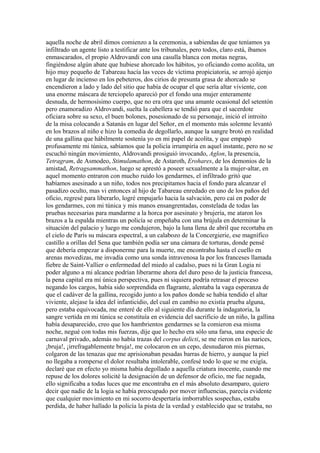 aquella noche de abril dimos comienzo a la ceremonia, a sabiendas de que teníamos ya
infiltrado un agente listo a testificar ante los tribunales, pero todos, claro está, íbamos
enmascarados, el propio Aldrovandi con una casulla blanca con motas negras,
fingiéndose algún abate que hubiese ahorcado los hábitos, yo oficiando como acolita, un
hijo muy pequeño de Tabareau hacía las veces de víctima propiciatoria, se arrojó ajenjo
en lugar de incienso en los pebeteros, dos cirios de presunta grasa de ahorcado se
encendieron a lado y lado del sitio que había de ocupar el que sería altar viviente, con
una enorme máscara de terciopelo apareció por el fondo una mujer enteramente
desnuda, de hermosísimo cuerpo, que no era otra que una amante ocasional del setentón
pero enamoradizo Aldrovandi, suelta la cabellera se tendió para que el sacerdote
oficiara sobre su sexo, el buen bolones, posesionado de su personaje, inició el introito
de la misa colocando a Satanás en lugar del Señor, en el momento más solemne levantó
en los brazos al niño e hizo la comedia de degollarlo, aunque la sangre brotó en realidad
de una gallina que hábilmente sostenía yo en mi papel de acolita, y que empapó
profusamente mi túnica, sabíamos que la policía irrumpiría en aquel instante, pero no se
escuchó ningún movimiento, Aldrovandi prosiguió invocando, Aglon, la presencia,
Tetragram, de Asmodeo, Stimulamathon, de Astaroth, Erohares, de los demonios de la
amistad, Retragsammathon, luego se aprestó a poseer sexualmente a la mujer-altar, en
aquel momento entraron con mucho ruido los gendarmes, el infiltrado gritó que
habíamos asesinado a un niño, todos nos precipitamos hacia el fondo para alcanzar el
pasadizo oculto, mas vi entonces al hijo de Tabareau enredado en uno de los paños del
oficio, regresé para liberarlo, logré empujarlo hacia la salvación, pero caí en poder de
los gendarmes, con mi túnica y mis manos ensangrentadas, constelada de todas las
pruebas necesarias para mandarme a la horca por asesinato y brujería, me ataron los
brazos a la espalda mientras un policía se empeñaba con una brújula en determinar la
situación del palacio y luego me condujeron, bajo la luna llena de abril que recortaba en
el cielo de París su máscara espectral, a un calabozo de la Concergierie, ese magnífico
castillo a orillas del Sena que también podía ser una cámara de torturas, donde pensé
que debería empezar a disponerme para la muerte, me encontraba hasta el cuello en
arenas movedizas, me invadía como una sonda intravenosa la por los franceses llamada
fiebre de Saint-Vallier o enfermedad del miedo al cadalso, pues ni la Gran Logia ni
poder alguno a mi alcance podrían liberarme ahora del duro peso de la justicia francesa,
la pena capital era mi única perspectiva, pues ni siquiera podría retrasar el proceso
negando los cargos, había sido sorprendida en flagrante, alentaba la vaga esperanza de
que el cadáver de la gallina, recogido junto a los paños donde se había tendido el altar
viviente, alejase la idea del infanticidio, del cual en cambio no existía prueba alguna,
pero estaba equivocada, me enteré de ello al siguiente día durante la indagatoria, la
sangre vertida en mi túnica se constituía en evidencia del sacrificio de un niño, la gallina
había desaparecido, creo que los hambrientos gendarmes se la comieron esa misma
noche, negué con todas mis fuerzas, dije que lo hecho era sólo una farsa, una especie de
carnaval privado, además no había trazas del corpus delicti, se me rieron en las narices,
¡bruja!, ¡irrefragablemente bruja!, me colocaron en un cepo, desnudaron mis piernas,
colgaron de las tenazas que me aprisionaban pesadas barras de hierro, y aunque la piel
no llegaba a romperse el dolor resultaba intolerable, confesé todo lo que se me exigía,
declaré que en efecto yo misma había degollado a aquella criatura inocente, cuando me
repuse de los dolores solicité la designación de un defensor de oficio, me fue negada,
ello significaba a todas luces que me encontraba en el más absoluto desamparo, quiero
decir que nadie de la logia se había preocupado por mover influencias, parecía evidente
que cualquier movimiento en mi socorro despertaría imborrables sospechas, estaba
perdida, de haber hallado la policía la pista de la verdad y establecido que se trataba, no
 