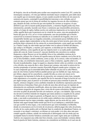 de brujería, sino de un biombo para ocultar una conspiración contra Luis XV, contra las
monarquías europeas, a fe mía que habrían mostrado mayor compasión, pero debo decir
con orgullo que en momento alguno, ni aun cuando escuché de labios de mis jueces la
sentencia de muerte, contemplé la posibilidad de traicionar a mis cofrades, por el
contrario pensé que era la forma de retribuir los ingentes favores de ellos recibidos y
que, después de todo, era hora de que esta tejedora de coronas se acogiese a la paz
definitiva que sólo la muerte podía proporcionarle, y mientras llegaba podía muy bien
entretenerme, pensaba, leyendo esas frases y sentencias que innumerables prisioneros,
quizás a lo largo de siglos, habían escrito con sediciosa inspiración en los muros de mi
celda, aquélla decía que la paciencia era la virtud de los asnos, esta otra ponderaba lo
bueno del goce de vivir, así se viviera malamente, aun otra postulaba que el hecho
esencial de la existencia humana no radicaba en su condición de tragedia, sino en el
insoportable fastidio que esa tragedia connotaba, curiosamente pocas hablaban de la
muerte, apenas algún sorprendente ya hay día cierto para la hora incierta, pero otros reos
preferían dejar constancia de las causas de su encarcelamiento, como aquél que escribió,
yo, Charles Laude, he sido traído aquí por haber roto la cabeza al bribón del abacero,
que sedujo a mi Brigitte, y muchos, por supuesto, se decidían por las obscenidades,
algunas sublimes, como aquélla de qué me importa morir si ya nadie podrá sacármelo
jamás del cono de Annie Lescouvé!, mas por desdicha mis carceleros no estaban
dispuestos a dejar florecer en mí los pálidos lirios ni las caléndulas místicas de la
resignación, primero fue el horror de aquella marca de hierro candente con la flor de lis,
con el lirio heráldico, antaño emblema, como ya dije, de la ciencia, sobre mi hombro, lo
cual, les dije, era totalmente innecesario, pues si iban a matarme, aquella señal se la
llevaría la podredumbre, luego la negativa a dejarme dormir sobre un colchón si no daba
a los oficiales una suma de diez o doce francos por semana, más tarde la noticia de los
insultos propinados al anciano maestro Hyacinthe Rigaud cuando quiso visitarme, con
lo cual comprendí que la autoridad debía haber allanado mi piso de la calle Plâtrier,
pues de otra forma el pintor hubiese podido pensar que me hallaba de viaje, hasta que,
por último, alguno de los cancerberos, cuando llevaba ya como seis meses en la
Concergierie sin barruntar la fecha de mi ejecución, me comunicó entre risas, restando
toda importancia a la cuestión, que aquella flor de lis marcada al fuego la luciría tal vez
por algún tiempo, pues al parecer se revisaba mi proceso para conmutar la pena de
muerte, entonces imaginé a estos caníbales tratando de insuflarme esperanzas para hacer
más doloroso el desenlace final, pero al cabo de unos días advertí que mi régimen de
alimentación era sutilmente modificado, ahora me traían carne de cordero y algún postre
sin reclamar erogación de ninguna clase, cierto día de ayuno eclesiástico llegaron a
servirme un plato de pescado hervido con moluscos, así que, a no dudarlo, algo ocurría,
me devané la mollera tratando de imaginar qué mano piadosa se ocupaba de mí, pensé
en Aldrovandi, en la logia en general, en Rigaud, mas no veía cómo pudieran hacer
nada, y una tarde se presentaron en mi celda cuatro caballeros muy acicalados que me
proporcionaron nuevas ropas costeadas, según dijeron, por las arcas del rey, pues
durante todo aquel tiempo había tenido que llevar la ya andrajosa y maloliente túnica
con que acolité la misa negra, y me comunicaron que sería trasladada a la Bastilla,
donde en consonancia con la revisión de mi proceso, debería pagar diez años de prisión,
al cabo de los cuales podría salir en libertad, bajo la condición de abandonar Francia, no
recuerdo si me alegré o entristecí, en últimas no creía poder vivir diez años más para
cumplir aquella condena, saludé con melancolía el aborregado cielo de otoño que me
acompañó hasta la enorme fortaleza construida casi cuatro siglos atrás por el preboste
Aubriot, me asignaron una celda más bien cómoda, cuyas encristaladas ventanas daban
hacia la puerta de Saint-Antoine, entonces me extendieron un billetito en el cual uno de
 