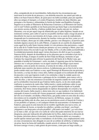 ellos, compadecido de mi incertidumbre, había descrito las circunstancias que
motivaron la revisión de mi proceso y, con dolorida emoción, me enteré que todo se
debía a mi buen Francois-Marie, de quien poco me había acordado, pues por aquellos
años sus amigos el marqués y el conde d'Argenson, hombres de ideas liberales, que
protegían a los literatos y alimentaban la ilusión de fundar una República Europea,
llegaron en su orden al Ministerio de Relaciones Exteriores y al Ministerio de Guerra,
con lo cual Voltaire quedaba en tan buena posición que hasta llegó a encomendársele
una misión secreta en Berlín, y hubiese podido hacer mucho más por mí, incluso
liberarme, a no ser por aquel cargo de infanticidio que él sabía ilegítimo, basado en un
testimonio erróneo, pero sobre el cual no era posible clarificar nada a riesgo de poner al
descubierto los nuevos movimientos de la logia, como no se cansó de explicármelo,
traspasado por la conmiseración, durante las muchas visitas que me hizo, como yo a él
en otros tiempos, ahora que mi celda cobraba, gracias a sus obsequios y al permiso para
trasladar algunos enseres de la calle Plâtrier, el aspecto de un cuartito de alojamiento,
como aquél de la calle Saint-Antoine donde viví mis primeros días parisienses, o aquél
de la calle de la Tombe-Issoire donde por primera vez tuve conmigo a Marie, pues una
decoración menos fría era todo lo que me faltaba, al fin y al cabo estaba acostumbrada a
la soledad precisamente desde aquel viernes diecinueve de abril en que la escuadra
francesa inició, después de desembarcar en los playones que se extienden al pie de la
colina de la Popa, el ataque al castillo de San Felipe de Barajas, momento en que
Cipriano fue requerido para reforzar la guarnición del fuerte de la Media Luna, que
guardaba el arrabal de Getsemaní v sería, sin duda, el siguiente paso de los franceses,
entonces me vi sola por primera vez en aquel caserón de San Diego cuyos muros
guardaban, como un pomo de esencias, el aroma de mi niñez, el de mi reciente
pubertad, pues nuestros dos únicos esclavos, la dahomeyana que se hizo la de la vista
gorda cuando entré con Federico a casa, aquel Domingo de Resurrección tan próximo y
tan remoto, y su hijo de doce o trece años, habían escapado en la confusión del sábado
de pascuita y creo que lograron evadir a los centinelas y dejar la ciudad, quizá con
rumbo a las rancherías cimarronas o palenques de las vecindades, pues nunca volví a
saber de ellos, y aún me estremezco al recordar mi angustia cuando me sentí invadida
por la certidumbre irracional de que Federico había muerto, no de otro modo podía
explicarse su ausencia de cuatro días, había muerto y jamás podríamos saber en qué
condenado lugar ni recobrar su cuerpo que los goleros habrían dejado en la pelada
osamenta, lloré horas enteras desgranando en súplicas desesperadas mi corazón y las
cuentas del rosario, había muerto y ahora tenía otra vez que maldecir el no habérmele
entregado al menos la noche del viernes pospascual, cuando dormimos tan cerca el uno
del otro en el mirador, envidiaba a María Rosa, que podía contar en estos días de cuita y
desventura con la compañía de Hortensia García y de Beltrana, aunque, la verdad,
ignoraba qué había sido de ellas, pues no me permitieron asistir al funeral de Cristina y
se nos prohibió a Cipriano y a mí cualquier intento de acercamiento a la hermana de
Federico, para quien la sola mención de mi nombre significaba una nueva crisis, un
nuevo arrebato de locura, se mesaba los cabellos y gritaba ¡esa bruja!, ¡esa bruja!,
¡tráiganme a esa bruja para volverla picadillo!, ¡ella mató a mi madre!, ¡ya verá cómo
yo la mato a ella!, así que sólo a la vuelta de varios días pude enterarme de sus nuevas
desgracias, pues por indicación del gobernador de los Ríos, dada la nueva ubicación de
los piratas, próximos ahora a Getsemaní, la casa de Hortensia debió ser evacuada y
resultó apenas natural que todas se trasladaran a la de Goltar, cuyo emplazamiento sería
en estas circunstancias más abrigado en caso de un embate de artillería, lo habían hecho
sin prisa, hacia las horas del mediodía, cuando arreció el cañoneo de San Felipe,
llevaron consigo víveres y todo género de provisiones, como para un largo asedio, ya
 