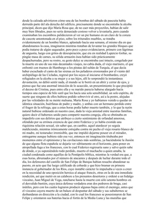 desde la calzada advirtieron cómo una de las bombas del sábado de pascuita había
derruido parte del ala derecha del edificio, precisamente donde se encontraba la alcoba
principal, dicen que dijo María Rosa que, de no caer más proyectiles, habían de salir
muy bien librados, pues no sería demasiado costoso volver a levantarla, pero cuando
examinaban los escombros palidecieron al ver un pie humano en un claro de la coraza
de cascote amontonada en el piso, sobre los triturados muebles, se trataba
evidentemente de un hombre blanco, aplastado hacía una semana, el mismo día en que
abandonamos la casa, imaginaron mientras trataban de levantar los grandes bloques que
podía tratarse de algún saqueador, pero poco a poco evidenciaron, primero con lágrimas
de angustia, luego con gritos de desesperación, que era en realidad Lupercio Goltar, su
pingüe masa de carnes, su sólida armazón ósea habían sido prácticamente
despachurradas, pero su rostro, su gesto dulce se encontraba casi intacto, congelado por
la muerte en uno de sus más decantados visajes, no cabía duda, el viejo marinero, el que
enfrentó con truenos de Hamburgo a los piratas del sultán de Turquía, el que decía
haber escuchado el canto de las sirenas en los peladeros erosionados por el viento del
archipiélago de las Cicladas, regresó por los suyos al iniciarse el bombardeo, creyó
refugiados en la alcoba a su mujer y a sus hijos, allí lo sorprendió la instantánea
devastación, no debió sentir nada, el mundo se le borró en un abrir y cerrar de ojos, y
pienso que fue una anormal intuición de lo acaecido, un presentimiento lo que precipitó
el deceso de Cristina, pues entre ella y su marido parecía haberse alargado hacía
tiempos una especie de hilo sutil que los hacía una sola sensibilidad, un solo espíritu, de
suerte que ninguno de ellos hubiese podido sobrevivir al otro, así a la postre, alejadas
por las veleidades de su mente malsana, María Rosa y yo habíamos venido a quedar en
idéntica situación, huérfanas de padre y madre, y ambas con un hermano perdido entre
el fragor de la refriega, que a estas horas podía haber muerto también, y lo que la razón
natural hubiese ordenado en nuestro caso, dada la vieja amistad entre nuestras familias,
quiero decir el habernos unido para compartir nuestra congoja, ella se obstinaba en
impedirlo con sus delirios que atribuyo a cierto sentimiento de orfandad amorosa,
ofendido por su errónea creencia de que entre Federico y yo había existido una
riquísima relación sexual, sin saber que, en cambio, aquel atardecer yo seguía
maldiciendo, mientras irónicamente estrujaba contra mi pecho el viejo rosario blanco de
mi madre, mi testarudez irremisible, que me impidió dejarme poseer en el mirador,
entregarme aunque hubiera sido esa vez, entonces mi imaginación titubeaba por
momentos entre el optimismo y las cavilaciones más sombrías, ya haciéndome la ilusión
de que alguna flota española se dejaría ver súbitamente en el horizonte, para poner en
atropellada fuga a los franceses, con lo cual Federico regresaría sano y salvo quién sabe
de dónde, o ya suponiéndolo todo perdido, muerto el muchacho a quien amaba, la
ciudad condenada como aquéllas de la Pentápolis bíblica, mientras la verdad era que, a
esas horas, abrumados por el número de atacantes y después de luchar durante todo el
día, los defensores del castillo de San Felipe de Barajas habían resuelto abandonar su
puesto, en acto que fue luego calificado de cobarde y que hizo bramar en primera
instancia al gobernador de los Ríos, cuyo instable carácter lo impulsaba a veces a creer
en la necesidad de una oposición heroica al ataque francés, otras en la de una inmediata
rendición, así que metió en un calabozo a los presuntos desertores y ordenó a un hidalgo
vizcaíno, Juan Miguel de Vega, rancharse hasta la muerte con sólo setenta hombres en
el desvalido bastión, cuya única defensa verdadera eran dos pedreros de braga, casi
inútiles, pero con los cuales lograron producir algunas bajas entre el enemigo, antes que
el vizcaíno cayera muerto de un balazo al despuntar del sábado y sus subalternos se
desbandaran en dirección a la ciudad, con lo cual los franceses se posesionaron de San
Felipe y orientaron sus baterías hacia el fortín de la Media Luna y las murallas que
 