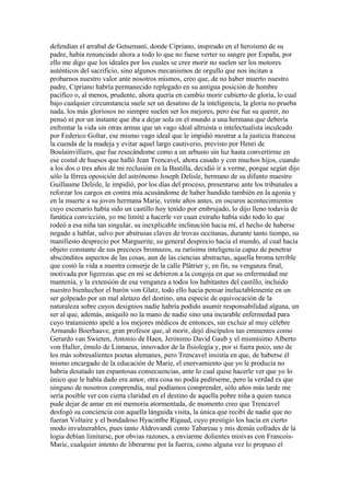 defendían el arrabal de Getsemaní, donde Cipriano, inspirado en el heroísmo de su
padre, había renunciado ahora a todo lo que no fuese verter su sangre por España, por
ello me digo que los ideales por los cuales se cree morir no suelen ser los motores
auténticos del sacrificio, sino algunos mecanismos de orgullo que nos incitan a
probarnos nuestro valor ante nosotros mismos, creo que, de no haber muerto nuestro
padre, Cipriano habría permanecido replegado en su antigua posición de hombre
pacífico o, al menos, prudente, ahora quería en cambio morir cubierto de gloria, lo cual
bajo cualquier circunstancia suele ser un desatino de la inteligencia, la gloria no prueba
nada, los más gloriosos no siempre suelen ser los mejores, pero ése fue su querer, no
pensó ni por un instante que iba a dejar sola en el mundo a una hermana que debería
enfrentar la vida sin otras armas que un vago ideal altruista o intelectualista inculcado
por Federico Goltar, ese mismo vago ideal que le impidió mostrar a la justicia francesa
la cuenda de la madeja y evitar aquel largo cautiverio, previsto por Henri de
Boulainvilliers, que fue resecándome como a un arbusto sin luz hasta convertirme en
ese costal de huesos que halló Jean Trencavel, ahora casado y con muchos hijos, cuando
a los dos o tres años de mi reclusión en la Bastilla, decidió ir a verme, porque según dijo
sólo la férrea oposición del astrónomo Joseph Delisle, hermano de su difunto maestro
Guillaume Delisle, le impidió, por los días del proceso, presentarse ante los tribunales a
reforzar los cargos en contra mía acusándome de haber hundido también en la agonía y
en la muerte a su joven hermana Marie, veinte años antes, en oscuros acontecimientos
cuyo escenario había sido un castillo hoy tenido por embrujado, lo dijo lleno todavía de
fanática convicción, yo me limité a hacerle ver cuan extraño había sido todo lo que
rodeó a esa niña tan singular, su inexplicable inclinación hacia mí, el hecho de haberse
negado a hablar, salvo por abstrusas claves de trovas occitanas, durante tanto tiempo, su
manifiesto desprecio por Marguerite, su general desprecio hacia el mundo, al cual hacía
objeto constante de sus precoces bromazos, su rarísima inteligencia capaz de penetrar
abscónditos aspectos de las cosas, aun de las ciencias abstractas, aquella broma terrible
que costó la vida a nuestra conserje de la calle Plâtrier y, en fin, su venganza final,
motivada por ligerezas que en mí se debieron a la congoja en que su enfermedad me
mantenía, y la extensión de esa venganza a todos los habitantes del castillo, incluido
nuestro bienhechor el barón von Glatz, todo ello hacía pensar ineluctablemente en un
ser golpeado por un mal aletazo del destino, una especie de equivocación de la
naturaleza sobre cuyos designios nadie habría podido asumir responsabilidad alguna, un
ser al que, además, aniquiló no la mano de nadie sino una incurable enfermedad para
cuyo tratamiento apelé a los mejores médicos de entonces, sin excluir al muy célebre
Armando Boerhaave, gran profesor que, al morir, dejó discípulos tan eminentes como
Gerardo van Swieten, Antonio de Haen, Jerónimo David Gaub y el mismísimo Alberto
von Haller, émulo de Linnaeus, innovador de la fisiología y, por si fuera poco, uno de
los más sobresalientes poetas alemanes, pero Trencavel insistía en que, de haberse él
mismo encargado de la educación de Marie, el enervamiento que yo le producía no
habría desatado tan espantosas consecuencias, ante lo cual quise hacerle ver que yo lo
único que le había dado era amor, otra cosa no podía pedírseme, pero la verdad es que
ninguno de nosotros comprendía, mal podíamos comprender, sólo años más tarde me
sería posible ver con cierta claridad en el destino de aquella pobre niña a quien nunca
pude dejar de amar en mi memoria atormentada, de momento creo que Trencavel
desfogó su conciencia con aquella lánguida visita, la única que recibí de nadie que no
fueran Voltaire y el bondadoso Hyacinthe Rigaud, cuyo prestigio los hacía en cierto
modo invulnerables, pues tanto Aldrovandi como Tabareau y mis demás cofrades de la
logia debían limitarse, por obvias razones, a enviarme dolientes misivas con Francois-
Marie, cualquier intento de liberarme por la fuerza, como alguna vez lo propuso el
 