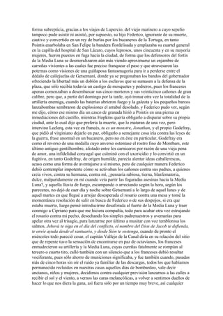 forma subrepticia, gracias a los viajes de Lupercio, del viejo marinero a cuyo sepelio
tampoco pude asistir ni asistió, por supuesto, su hijo Federico, ignorante de su muerte,
cautivo y convertido en un rey de burlas por los bucaneros de la Tortuga, en tanto
Pointis enarbolaba en San Felipe la bandera flordelisada y emplazaba su cuartel general
en la capilla del hospital de San Lázaro, cuyos leprosos, unos cincuenta y en su mayoría
mujeres, fueron puestos en fuga hacia la ciudad, de forma que los defensores del fortín
de la Media Luna se desmoralizaron aún más viendo aproximarse un enjambre de
carroñas vivientes a las cuales fue preciso franquear el paso y que atravesaron las
poternas como visiones de una guiñaposa fantasmagoría para ir a perderse entre el
dédalo de callejuelas de Getsemaní, donde ya se pregonaban los bandos del gobernador
ofreciendo la libertad más un doblón a los esclavos que se sumasen a la defensa de la
plaza, que sólo recibía todavía un castigo de mosquetes y pedreros, pues los franceses
apenas comenzaban a desembarcar sus cinco morteros y sus veinticinco cañones de gran
calibre, pero que, a partir del domingo por la tarde, oyó tronar otra vez la totalidad de la
artillería enemiga, cuando las baterías abrieron fuego y la galeota y los pequeños barcos
lanzabombas sembraron de explosiones el arrabal desolado, y Federico pudo ver, según
me dijo, cómo ese mismo día un casco de granada hirió a Pointis en una pierna en
inmediaciones del castillo, mientras Hopkins quería obligarlo a disparar sobre su propia
ciudad, ante lo cual dijo que prefería la muerte, que lo mataran de una vez, pero
intervino Leclerq, esta vez en francés, tu es un monstre, Jonathan, y el propio Godefray,
que pidió al virginiano dejarlo en paz, obligarlo a semejante cosa iría contra las leyes de
la guerra, frase anormal en un bucanero, pero no en éste en particular, Godefray era
como el reverso de una medalla cuyo anverso ostentase el rostro fino de Montbars, este
último antiguo gentilhombre, alistado entre los carniceros por razón de una vieja pena
de amor, una infidelidad conyugal que culminó con el uxoricidio y lo convirtió en un
fugitivo, en tanto Godefray, de origen humilde, parecía alentar ideas caballerescas,
acaso como una forma de aventajarse a sí mismo, pero de cualquier manera Federico
debió contemplar impotente cómo se activaban los cañones contra sus padres, a quienes
creía vivos, contra su hermana, contra mí, ¿pensaría rabiosa, tierna, blasfematoria,
dulce, malparidamente en mí cuando veía partir las fogaradas asesinas hacia la Media
Luna?, y aquella lluvia de fuego, escampando o arreciando según la hora, según los
pareceres, no dejó de caer día y noche sobre Getsemaní a lo largo de aquel lunes y de
aquel martes en que llegué a arrojar desesperada el rosario contra una mesa y tomé la
momentánea resolución de salir en busca de Federico o de sus despojos, si era que
estaba muerto, luego pensé introducirme desaforada al fuerte de la Media Luna y traer
conmigo a Cipriano para que me hiciera compañía, todo para acabar otra vez estrujando
el rosario contra mi pecho, desechando los simples padrenuestros y avemarías para
apelar otra vez al trisagio, para lanzarme por último a musitar con voz temblorosa los
salmos, Jehová te oiga en el día del conflicto, el nombre del Dios de Jacob te defienda,
te envíe ayuda desde el santuario, y desde Sión te sostenga, cuando de pronto el
miércoles todo pareció cesar, el capitán Vallejo de la Canal diría en su relación del sitio
que de repente tuvo la sensación de encontrarse en paz de octavianos, los franceses
enmudecieron su artillería y la Media Luna, cuyas cureñas fatalmente se rompían al
tercero o cuarto tiro, calló también con un silencio que a los franceses debió resultar
vociferante, pues sólo ahorro de municiones significaba, y fue también cuando, pasadas
más de cinco horas sin oír el ruido ya familiar de las descargas, todos los que habíamos
permanecido recluidos en nuestras casas aquellos días de bombardeo, vale decir
ancianos, niños y mujeres, decidimos contra cualquier previsión lanzarnos a las calles a
recibir el sol y el viento, a vernos las caras melancólicas, a volver a sentirnos dueños de
hacer lo que nos diera la gana, así fuera sólo por un tiempo muy breve, así cualquier
 