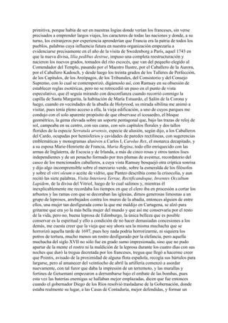 primitiva, porque había de ser en nuestras logias donde verían los franceses, sin verse
precisados a emprender largos viajes, los caracteres de todas las naciones y donde, a su
turno, los extranjeros por experiencia aprenderían que Francia era la patria de todos los
pueblos, palabras cuya influencia futura en nuestra organización empezaría a
evidenciarse precisamente en el año de la visita de Swedenborg a París, aquel 1743 en
que la nueva divisa, lilia pedibus destrue, impuso una completa reestructuración y
nacieron los nuevos grados, tomados del rito escocés, que van del pequeño elegido al
Comendador del Templo, pasando por el Maestro Ilustre, por el Caballero de la Aurora,
por el Caballero Kadosch, y desde luego los treinta grados de los Talleres de Perfección,
de los Capítulos, de los Areópagos, de los Tribunales, del Consistorio y del Consejo
Supremo, con lo cual se contemporizó, digámoslo así, con Ramsay en su obsesión de
establecer reglas esotéricas, pero no se retrocedió un paso en el punto de vista
especulativo, que él seguía mirando con desconfianza cuando recorrió conmigo la
capilla de Santa Margarita, la habitación de María Estuardo, el Salón de la Corona y
luego, cuando en vecindades de la abadía de Holyrood, su mirada sibilina me animó a
visitar, pues tenía pleno acceso a ella, la vieja edificación, a uno de cuyos parques me
condujo con el solo aparente propósito de que observase el icosaedro, el bloque
geométrico, la gema elevada sobre un soporte pentagonal que, bajo las trazas de reloj de
sol, campeaba en su centro, con sus caras, con seis capítulos florales y dos tallos
floridos de la especie Serratula arvensis, especie de alusión, según dijo, a los Caballeros
del Cardo, ocupadas por hemisferios y cavidades de paredes rectilíneas, con sugerencias
emblemáticas y monogramas alusivos a Carlos I, Carolus Rex, el monarca decapitado, y
a su esposa Marie-Henriette de Francia, Maria Regina, todo ello enriquecido con las
armas de Inglaterra, de Escocia y de Irlanda, a más de cinco rosas y otros tantos lises
independientes y de un penacho formado por tres plumas de avestruz, recordatorio del
casco de los mencionados caballeros, a cuya vista Ramsay bosquejó otra críptica sonrisa
y dijo algo incomprensible sobre el mercurio verde, sobre la esmeralda de los filósofos
y sobre el vitri oleum o aceite de vidrio, que Panteo describía como la crisocolia, y aun
recitó las siete palabras, Visita Interiora Terrae, Rectificandoque, Inventes Occultum
Lapidem, de la divisa del Vitriol, luego de lo cual salimos y, mientras él
inexplicablemente me recordaba los tiempos en que el clero iba en procesión a cortar los
arbustos y las ramas con que se decoraban las iglesias, dimos generosas limosnas a un
grupo de leprosos, arrebujados contra los muros de la abadía, entonces alguien de entre
ellos, una mujer tan desfigurada como la que me maldijo en Cartagena, se alzó para
gritarme que era yo la más bella mujer del mundo y que así me conservaría por el resto
de la vida, pero no, buena leprosa de Edimburgo, la única belleza que es posible
conservar es la espiritual y ello a condición de no hacer demasiadas concesiones a los
demás, me cuesta creer que la vieja que soy ahora sea la misma muchacha que se
horrorizó aquella tarde de 1697, pues hoy nada podría horrorizarme, ni siquiera los
potros de tortura, mucho menos un rostro desfigurado por la elefancía, pero aquella
muchacha del siglo XVII no sólo fue en grado sumo impresionada, sino que no pudo
apartar de la mente el rostro ni la maldición de la leprosa durante los cuatro días con sus
noches que duró la tregua decretada por los franceses, tregua que llegó a hacerme creer
que Pointis, avisado de la proximidad de alguna flota española, recogía sus bártulos para
largarse, pero al amanecer del veintiocho de abril la artillería comenzó a asordar
nuevamente, con tal furor que daba la impresión de un terremoto, y las murallas y
fortines de Getsemaní empezaron a derrumbarse bajo el embate de las bombas, pues
esta vez las baterías enemigas se hallaban mejor emplazadas, dicen que fue entonces
cuando el gobernador Diego de los Ríos resolvió trasladarse de la Gobernación, donde
estaba realmente su lugar, a las Casas de Contaduría, mejor defendidas, y formar un
 