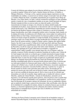 Consejo de Gobierno para adoptar las providencias definitivas, pero lejos de llamar en
su ayuda al capitán Vallejo de la Canal, a Sancho Jimeno de Orozco, a Ceballos, a
Márquez Bolcortes, a Verrospi, en fin, a quienes poseían alguna experiencia en estas
modalidades de combate, se asesoró de sus íntimos amigos el mercader Juan de la Peña
y el médico Miguel de Iriarte, secundados naturalmente por el guarda mayor Diego de
Morales, a los cuales llamó a su lado y solicitó orientación estratégica en tanto agotaban
toneles y toneles de vino, el mandatario tendido en un catre, Iriarte haciendo de copero,
Morales tratando de hilar en octavas reales un relato del asedio y de la Peña
transmitiendo de tiempo en tiempo a los oficiales las órdenes deshilvanadas del
comandante de la plaza, cuyas esperanzas se desvanecían cada vez más bajo aquel fuego
nutrido desde tierra y mar, débilmente respondido por nuestros baluartes que, aunque
las baterías del Reducto lograsen echar a pique el veintinueve a uno de los pequeños
buques lanzabombas, poco daño conseguían sembrar entre el enemigo, hasta cuando, en
la mañana del treinta, los defensores de la Media Luna vieron ondear sin explicación la
bandera blanca en San Felipe, misteriosamente los franceses pedían un alto el fuego, un
silencio de muerte arropó de inmediato el campo de batalla, de las trincheras y aproches
enemigos surgió con el trapo blanco un grupo encabezado por el Pitiguao, que avanzó
hasta el pie de nuestra muralla y empezó a llamar a gritos a alguien que supiera hablar
francés, fue ello lo que escamó a Vallejo de la Canal, pues bien sabía que Ducasse
hablaba el español muy aceptablemente, había servido de traductor cuando la rendición
de Bocachica, de allí los cargos que lanzó más tarde contra Santarén, el veterano de
Flandes, que agobiado por la gota subió hasta un terraplén y respondió los
requerimientos, habló a grandes voces durante largo rato con el Pitiguao, nadie los
entendía, al parecer Pointis intimaba la rendición inmediata de la plaza, pero Vallejo de
la Canal aseguró más tarde en su relación que se trataba únicamente de ganar tiempo
para reconocer los destrozos causados por la artillería en la muralla, a fin de preparar la
embestida final, lo cierto fue que el lugar escogido por el gobernador francés para el
diálogo con Santarén fueron precisamente las ruinas del frontispicio, de donde con
absoluta comodidad pudo observar una gran brecha abierta junto al foso, la misma que
esa tarde aprovecharon los franceses para lanzar, sobre los cien soldados y los once
cañones de la Media Luna, el asalto de ochocientos filibusteros, trescientos zapadores y
dos batallones de setecientos cincuenta hombres cada uno, Cipriano los vio ganar la
brecha usando los fusiles como garrochas para saltar el foso, favorecidos por los
puentes de cascote que eran como una invitación al asalto, entonces debió comprender
que el universo acababa de detenerse para él, fijó la vista en uno de los oficiales que
alcanzaban ya lo alto de la muralla, luego supimos que se trataba del valeroso coronel
Marolles, capitán del «Saint-Michel», veterano de Steenkerken, arremetió con la
bayoneta y con ella barrenó aquella panza gloriosa, antes de perecer como su padre bajo
el fuego graneado que ya desbandaba a sus compañeros, muchos de los cuales cayeron
bajo las descargas de los propios cañones de Getsemaní, de esos ya malheridos cañones
que no pudieron, desde luego, a pesar de las doscientas vidas sacrificadas, entre ellas las
de la totalidad de la compañía de mulatos, detener la avalancha francesa que excedió el
bastión y se diseminó rápidamente por las callejuelas del arrabal, mientras nuestras
tropas huían en estampida hacia el puente que unía al suburbio con el recinto
amurallado de la ciudad.

       XIII

Del brazo de Pierre-Charles Lemonnier asistí al funeral de mi bondadoso amigo el
maestro Hyacinthe Rigaud, el más fiel de mis visitantes durante el largo cautiverio, el
 