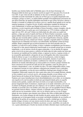 hombre cuyo destino había sido la fidelidad, pues si he de hacer homenaje a la
franqueza habré de decir que su muerte ocurrió en aquel 1715 que puso fin a la era de
Luis XIV, lo que vimos de allí en adelante no fue sino su fantasma glorioso, su
venerable recuerdo transitando las calles de un París que ya no podía despertarle sino
nostalgias, porque su mano y su paleta habían quedado irrescatablemente prisioneras de
una época fenecida, de aquella espléndida mascarada en que el Rey Sol puso a danzar a
Europa y al mundo al compás de su allegro giocoso, aquella fiesta galante en la cual las
maneras pomposas, el ingenio frívolo, la dulce embriaguez trataban de disfrazar un
vacío fundamental, el mismo que Rigaud testimonió con su elocuencia y su fasto
pictóricos, su arte exquisito para trasladar al lienzo brocados y manos exangües, olas de
oían y pálidas bocas, de suerte que con él enterramos en 1753 el último vestigio del
siglo de Luis XIV, del cual Voltaire nos había dado dos años antes un cuadro tan
patético, y digo que asistí al sepelio del brazo de Pierre-Charles Lemonnier, cuando
apenas habían transcurrido unos pocos días desde mi salida de la Bastilla, de aquella
celda que aún recuerdo palmo a palmo, en sus más insignificantes minucias, aquella
celda donde hora por hora, minuto por minuto, segundo a segundo padecí la condena
impuesta por los tribunales de Francia a mi abominable, horripilante crimen de bruja
maldita, donde comprendí que la justicia humana era otra farsa pactada entre los
hombres y al salir de la cual el tiempo, el único verdadero acompañante que llevamos a
lo largo de la vida, parecía habérseme transformado en un pesado animal que se arrastra
torpemente, o en un moroso círculo de aguas estancadas, o en un destilar de espesas
gotas a través de un muro grueso y cubierto de hiedra algo de todos modos tan lento que
no merecía ser medido por los inútiles relojes, si apenas se movía, si apenas existía, si
no era posible aprehenderlo a despecho de esos irrefragables diez años transcurridos
desde la última vez que vi con alborozo la luz de la primavera, contra la trágica
evidencia de ese lapso, tan escrupulosamente mensurable, durante el cual tantos
acontecimientos sacudieron al mundo o cambiaron las vidas de mis amigos, casi
abolieron mi mundo individual que ya nunca podría ser el mismo, porque mientras me
hacía conciencia en la prisión de cada uno de mis segundos, como de gotas que se
resisten a desprenderse y caer, en cambio los días y los años rafagueaban afuera, como
un impetuoso torrente en cuyos rabiones voltejearon por instantes reyes y príncipes,
guerreros y pensadores, en uno de cuyos torbellinos naufragó para siempre mi buen
compañero Aldrovandi, muerto de vejez cuatro años antes en su amada Bolonia, adonde
se hizo conducir casi in articulo mortis, sólo porque deseaba ver por última vez la
fuente barroca de la plaza de San Petronio, rematada por la silueta musculosa de
Neptuno, por cuyas inmediaciones triscó desenfadadamente en su niñez, no sin dejarme
una esquela en la cual me pedía revelarle por qué desperté dando gritos en aquella
remota noche quiteña, cuando saltó hacia mi lecho en un rapto incontenible y me
poseyó largamente hasta el amanecer, esquela que ya no pude contestarle y por eso, en
el entierro de Rigaud, pensaba que uno empieza a ser un cadáver cuando ya no puede
ofrendar su recuerdo sino a las tumbas, pero claro que a mí me quedaba Francois-Marie,
mi querido Francois-Marie, valiente consuelo, el afamado señor Voltaire que ahora
sufría otro de sus recurrentes exilios, esta vez en Alsacia, pero no ya con el alegre
talante de otros tiempos, pues durante estos últimos diez años se había dado de bruces,
finalmente, con el gran achaque de todo hombre de genio, quiero decir la soledad, la
enemiga que ya lo perseguía desde su juventud, merodeaba alrededor de sus triunfos, se
filtraba por las grietas de su grandeza, instilaba su orgullo, soledad que yo hubiese
podido mitigar, al menos con una sincera ración de amor, pero que él creyó disipar
mejor en brazos de madame de Châtelet, esa femme savante, insufrible a mi modo de
ver, a quien admiraba por el hecho tan insulso de haber obtenido mejor clasificación que
 