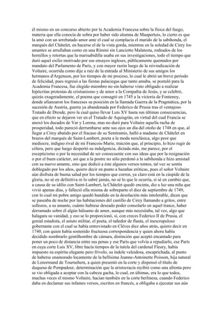 él mismo en un concurso abierto por la Academia Francesa sobre la física del fuego,
materia que ella conocía de sobra por haber sido alumna de Maupertuis, lo cierto es que
la amó con un arrebatado amor ante el cual se complacía el marido de la sabihonda, el
marqués del Châtelet, en hacerse el de la vista gorda, mientras en la soledad de Cirey los
amantes se arrullaban como en una Rímini sin Lanciotto Malatesta, rodeados de los
hornillos y retortas que la marisabidilla usaba en sus investigaciones, todo el tiempo que
duró aquel exilio motivado por sus ensayos ingleses, públicamente quemados por
mandato del Parlamento de París, y con mayor razón luego de la reivindicación de
Voltaire, ocurrida como dije a raíz de la entrada al Ministerio de sus amigos los
hermanos d'Argenson, por los tiempos de mi proceso, lo cual le abrió un breve período
de felicidad, pues regresó a las fiestas palaciegas que tanto amaba, se postuló para la
Academia Francesa, fue elegido miembro no sin haberse visto obligado a realizar
hipócritas protestas de cristianismo y de amor a la Compañía de Jesús, y se celebró,
quizás exageradamente, el poema que consagró en 1745 a la victoria de Fontenoy,
donde afianzaron los franceses su posición en la llamada Guerra de la Pragmática, por la
sucesión de Austria, guerra ya abandonada por Federico de Prusia tras el ventajoso
Tratado de Dresde, pero la cual quiso llevar Luis XV hasta sus últimas consecuencias,
que en efecto se dejaron ver en el Tratado de Aquisgrán, en virtud del cual Francia se
anexó los ducados de Var y Lorena, mas no duró para Voltaire aquella racha de
prosperidad, todo pareció derrumbarse ante sus ojos un día del otoño de 1748 en que, al
llegar a Cirey abatido por el fracaso de su Semíramis, halló a madame de Châtelet en
brazos del marqués de Saint-Lambert, poeta a la moda neoclásica, algo peor que
mediocre, indigno rival de mi Francois-Marie, traición que, al principio, lo hizo rugir de
cólera, pero que luego despertó su indulgencia, dictada más, me parece, por el
escepticismo o por la necesidad de ser consecuente con sus ideas que por la resignación
o por el buen carácter, así que a la postre no sólo perdonó a la sabihonda e hizo amistad
con su nuevo amante, sino que dedicó a éste algunos versos tontos, tal vez se sentía
doblegado por los años, quiero decir en punto a hazañas eróticas, pues el señor Voltaire
aún disfruta de buena salud por los tiempos que corren, ya claro está en la cúspide de la
gloria, no sé en definitiva ni lo sabré jamás, no sé lo que le ocurría, sí sé en cambio que,
a causa de su idilio con Saint-Lambert, la Châtelet quedó encinta, dio a luz una niña que
vivió apenas días, y falleció ella misma de sobreparto el diez de septiembre de 1749,
con lo cual mi pobre amigo quedó hundido en la desolación más intolerable, dicen que
se paseaba de noche por las habitaciones del castillo de Cirey llamando a gritos, entre
sollozos, a su amante, cuánto hubiese deseado poder consolarlo en aquel trance, haber
derramado sobre él algún bálsamo de amor, aunque más necesitaba, tal vez, algo que
halagara su vanidad, y eso se lo proporcionó, sí, con creces Federico II de Prusia, el
genial estadista, el astuto militar, el poeta, el tañedor de flauta, el inescrupuloso
gobernante con el cual se había entrevistado en Cléves diez años atrás, quiero decir en
1740, con quien había sostenido fructuosa correspondencia y quien ahora había
decidido nombrarlo gentilhombre de cámara, distinción que aceptó encantado para
poner un poco de distancia entre sus penas y ese París que volvía a repudiarlo, ese París
en cuya corte Luis XV, libre hacía tiempos de la tutela del cardenal Fleury, había
impuesto su espíritu elegante pero frívolo, su índole veleidosa, encaprichada, al punto
de haberse enamorado locamente de la bellísima Jeanne-Antoinette Poisson, hija natural
de Lenormand de Tournehem, a quien presentó en la corte y dispensó el título de
duquesa de Pompadour, determinación que la aristocracia recibió como una afrenta pero
se vio obligada a aceptar con la cabeza gacha, lo cual, en últimas, era lo que todos,
muchas veces el mismo Voltaire, hacían también en la corte berlinesa, cuando Federico
daba en declamar sus infames versos, escritos en francés, u obligaba a ejecutar sus aún
 