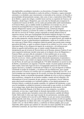 más deplorables escarabajeos musicales a su clavecinista, el insigne Carlos Felipe
Manuel Bach, mientras alimentaba su sueño de unificar a Alemania y seguía reuniendo
entretanto a su alrededor, pues sinceramente se interesaba en las ciencias y la filosofía, a
personalidades del pensamiento europeo, tales como el ateo y materialista Julien Offroy
de la Mettrie, a quien dio refugio y nombró lector real tras su expulsión de Francia y de
Holanda, y desde luego a Maupertuis, que como dije fue llamado para reorganizar la
Academia de Ciencias de Berlín, con los cuales por partida doble acabó enemistándose
mi Francois-Marie, que ya andaba metido en problemas con el propio rey, por su
inclinación inextinguible hacia el juego de las finanzas, que lo impulsó a suscribir
algunas obligaciones sajonas, pese a prohibírselo la ley, actitud que disgustó
severamente al monarca, al extremo de confiar a La Mettrie que sólo emplearía por un
año más los servicios de Voltaire, porque exprimida la naranja debería tirarse la
engorrosa cáscara, frase que el propugnador del hombre-máquina divulgó a los cuatro
vientos y a raíz de la cual empezó mi amigo a vivir atormentado por la inseguridad y
por la mala reputación, máxime después de abofetear a su agente Kirsch, que trataba de
extorsionarlo, así que su salud desmejoró notablemente, según me lo confesó en dos o
tres cartas que el Santo Oficio cartagenero habrá de quemar muy pronto junto conmigo
para gloria del Señor, se agrió su carácter al punto de no celebrar ya ni los versos, ni las
obras para flauta, ni los chispazos de ingenio de su protector, y de enfrascarse por
último en aquella inútil polémica que se originó cuando Maupertuis refutó la
interpretación que de la teoría de Newton hacía un tal Koenig, entonces Federico II, por
mera coquetería intelectual, decidió tomar parte en la disputa a favor de Maupertuis, y
Francois-Marie, por puro afán de contradecir, lo hizo también pero en su contra,
irrisorio juego de vanidades que culminó cuando mi amigo publicó su lamentable
Diatribe du docteur Akakia, panfleto donde ridiculizaba injustamente al matemático y
astrónomo francés y que remató con algunas rencorosas sátiras dirigidas al mismísimo
rey de Prusia, de suerte que una madrugada de 1752 debió abandonar en secreto la corte
de Berlín y encaminarse con angustia a Francfort, donde a la postre padeció prisión de
todos modos, hasta tanto logró devolver el traspapelado manuscrito del Palladium,
juguete facecioso y sicalíptico versificado por Federico II, cuya divulgación se hubiese
constituido en piedra de escándalo, y no pararon allí sus tribulaciones, pues cuando
quiso acercarse a Francia se le notificó que se lo prohibía el régimen de Luis XV, en el
cual levantaban aún roncha algunos de sus escritos, de forma que debió permanecer en
Estrasburgo, donde se encontraba desesperado, hablando de cavar su fosa en cualquier
tierra mostrenca, a despecho de sus buenos caudales, cuando salí de la Bastilla y fui
informada por el joven Lemonnier de que, gracias a sus gestiones y las de Tabareau,
quien ahora poseía amistades en el ministerio público, se me dejaría permanecer en
territorio francés a condición de quedar sometida a la vigilancia del astrónomo, a cuya
casa fui trasladada en calidad de asistenta la misma tarde en que recobré, en el edificio
de mi antigua logia, donde ahora funcionaba una posada de mala muerte, los dos
cuadros de Hyacinthe Rigaud, el de Marie con sus ojos esteparios, su endeble
continente, su rosa roja, y aquél donde mi desnudo representaba el de la diosa de la
dulce sonrisa, pinturas que el posadero conservaba celosamente a pedido del difunto
Guido Aldrovandi, lo único que logré rescatar de mis pertenencias, sustraídas quién
sabe por qué vándalos de la casa de la calle Plâtrier, la cual, por razones inescrutables,
había adquirido mala fama, creo que ahora la habitaban prostitutas al estilo de aquéllas
que debí empadronar sin objeto años atrás o de aquélla cuyo rostro perseguí en Marsella
cuando volví, en vida de Marie todavía, a confirmar mi famoso palpito, pero ya qué
importaba, debía suponer que acabaría mi vida entre los muros apacibles de la casa del
astrónomo Lemonnier, de cuyo brazo recorría la ciudad de tiempo en tiempo,
 