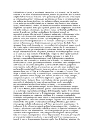 hablándole de mi pasado, a la sombra de los castaños, en la plaza de Luis XV, a orillas
del Sena, al eco de los esquilones conventuales, tratando de convencerlo de la existencia
del planeta Genoveva que él insistía, y creo que insiste aún, en considerar como estrella
de sexta magnitud, el muy obstinado, así que poco a poco llegué al convencimiento de
que las horas que lograse desglosar a los quehaceres debería consagrarlas, en alguna
forma, a aleo que en verdad reivindicase, al menos en parte, la memoria de mi ya tan
lejano y aún tan adorado Federico, del muchacho que hubiese deseado dar mi nombre a
ese planeta, a ese puntito de luz que, al parecer, quedaría para siempre como una estrella
más en los catálogos astronómicos, fue entonces cuando escribí a la Logia Matritense en
procura de ayuda para clarificar, desde el punto de vista instrumental, los
acontecimientos ocurridos hacía más de cincuenta y cinco años en Cartagena de Indias,
sobre los cuales debían existir testimonios más o menos fidedignos en los archivos
públicos, recibí pues respuesta, no de mi viejo amigo Diego de Torres Villarroel, que
acababa de suspender la publicación de sus piscatores y almanaques y vivía más bien
retirado en Salamanca, sino de alguien que decía ser secretario de don Pedro Pablo
Abarca de Bolea, conde de Aranda, por cuyo conducto fui recibiendo de mes en mes, de
año en año, copias certificadas de los documentos existentes, los del proceso ante el
Consejo de Indias, los que produjo la Real Audiencia de Santafé, las indagatorias de
testigos ante tribunales civiles cartageneros, la relación del sitio hecha por José Vallejo
de la Canal, todo muy completo, de donde podía colegirse el relativo poder alcanzado
en España por nuestra organización, a la cual había ingresado ya lo mejor de la
juventud, representada en hombres como el conde de Campomanes, por citar un
ejemplo, que a los treinta años era académico de la Historia, y por supuesto aquel
mismo conde de Aranda, que tanta injerencia había de tener más tarde, como presidente
del Consejo, en los destinos de su patria, la patria del Cid Campeador, que parecía
dormir a pierna suelta sobre sus propios dolores, que unos años antes, guiada creo que
por las ambiciones de Isabel Farnesio, había renovado sus pretensiones sobre Italia,
pero que ahora, muerto Felipe V, dejaba personificar poco a poco en Fernando VI su
fatiga, su miseria intelectual y su voluntad de paz, en tanto sus colonias, al otro lado del
océano, agonizaban entre el despojo, pues mientras, en el resto de Europa, cada país,
cada provincia y hasta cada clan trataban de preservar y aguzar sus peculiaridades,
mientras Francia e Inglaterra daban como finalidad principal a sus actividades
comerciales la adquisición del mayor número posible de metales amonedados y
preciosos mediante la reducción de las importaciones y el crecimiento de las
exportaciones, el sistema peninsular seguía llevando del resto del continente europeo,
con el oro de América, bienes suntuarios que sólo satisfacían momentáneas veleidades
de la aristocracia o de los llamados hidalgos, de forma que las riquezas de las colonias
iban a parar a la postre a las reservas de otras naciones, y ahora que ciertos economistas
ingleses abrían paso a una concepción más liberal de la economía, repudiando los
monopolios y abogando por un mayor respeto al trabajo como fuente de riqueza, España
se abroquelaba en su catolicismo y tildaba de impías y egoístas a esas nuevas corrientes,
materias todas éstas que los jóvenes debatían en la Logia Matritense, pero en tono
menor, porque no había en la península un Voltaire que sacudiera las conciencias y la
inteligencia de las colonias se mantenía acallada bajo mordazas civiles y eclesiásticas,
lo que en cualquier otro país católico no hubiese asustado ni al peor de los timoratos allá
escandalizaba aun a los más mundanos, considérese por ejemplo que hacía muy poco,
como bien pude comprobarlo más tarde, la Inquisición cartagenera había suspendido
todas las licencias para impresión de libros y llegó al extremo de incautar, por sospecha
de heterodoxia, los Ejercicios devotos en que se pide a la Virgen su amparo para la
hora de la muerte, de que era autor el prelado español Juan de Palafox y Mendoza, ello
 