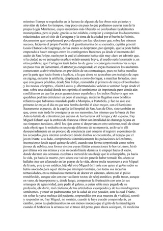 mientras Europa se regodeaba en la lectura de algunas de las obras más picantes y
atrevidas de todos los tiempos, muy poco era pues lo que podíamos esperar aun de la
propia Logia Matritense, cuyos miembros más liberales se confesaban recalcitrantes
monarquistas, pero sí pude, gracias a ese eslabón, compilar y compulsar los documentos
relacionados con el sitio de Cartagena y la toma de la ciudad por el barón de Pointis,
documentos que complementé poco después con las relaciones que, sobre los mismos
sucesos, hicieron el propio Pointis y el guardiamarina de su escuadra, capitán general
Louis Chancels de Lagrange, de las cuales se desprende, por ejemplo, que la peste había
empezado a hacer estragos entre los contingentes franceses ya desde el momento del
asalto de San Felipe, razón por la cual el almirante había sido muy claro en advertir que,
si la ciudad no se entregaba en plazo relativamente breve, el asedio sería levantado o, en
otras palabras, que Cartagena tenía todas las de ganar si conseguía mantenerlos a raya
un poco más en Getsemaní, el arrabal ya conquistado en cuyas bocacalles los asaltantes
comenzaron a abrir trincheras en previsión de un contraataque, pues no había murallas
por la parte que hacía frente a la plaza, a la que ahora se acercaban con trabajos de zapa
en zigzag, en tanto la artillería, desplazada a como dio lugar, a marchas forzadas, creo
que con graves pérdidas, desde San Felipe, reanudaba el primero de mayo el bombardeo
y los navíos «Sceptre», «Saint-Louis» y «Bermandois» volvían a vomitar fuego desde el
mar, sobre una ciudad donde nos oprimía el sentimiento de impotencia pero donde aún
confiábamos en que las pocas guarniciones españolas y los indios flecheros que nos
quedaban podrían entretener un poco al enemigo, mientras llegaban esos benditos
refuerzos que habíamos mandado pedir a Mompós, a Portobelo, y fue no sólo ese
primero de mayo el día en que una bomba derribó el altar mayor, con el Santísimo
Sacramento expuesto, de la capilla del hospital de San Juan de Dios, sino también en
que, como más tarde lo consignaría en sus memorias, las mismas que la bruja de San
Antero habría de columbrar por encima de las barreras del tiempo y del espacio, fray
Miguel Echarri oyó la embestida francesa vibrar con irrealidad de charanga lejana en
sus tímpanos turulatos, abrió los ojos como si despertara en otro universo, trató de situar
cada objeto que lo rodeaba en un paraje diferente de su memoria, archivarlo allí
desesperadamente en un proceso de conciencia casi opuesto al registro espontáneo de
los recuerdos, para intentar establecer dónde diablos se encontraba, al tiempo que el
joven Iriarte, a su lado, comprobaba sistemáticamente las pulsaciones del enfermo,
inconsciente desde aquel quince de abril, cuando una forma corporizada como sobre
jirones de neblina, una forma viscosa cuyas fétidas emanaciones lo horrorizaron, hirió
por última vez sus retinas y con su escalofriante demasía lo empujó hacia el vacío,
donde durante dos semanas zozobró a merced de un oleaje que lo columpiaba, ya hacia
la vida, ya hacia la muerte, pero ahora ese vaivén parecía haber tomado fin, ahora se
hallaba otra vez afianzado en las playas de la vida, ahora podía reconocer a este Miguel
de Iriarte, este joven médico, hijo del otro Miguel de Iriarte con quien el gobernador se
había asociado para aquel ilícito que irrumpió también, con todas sus inciertas
tortuosidades, en su minuciosa memoria de doctor en cánones, ahora con el pulso
restablecido, aunque aún con ese vacilante toctoc de reloj asmático, podía tratar, aunque
en vano, de incorporarse y, desde luego, compensar la frustración con uno de sus
arranques de agresividad, para pedir al galeno, a quien sabía muy pagado de su
profesión, olvidarte, mal cristiano, de tus artrolobios escorpoides y de tus mandragoraza
semihomos, y rezar un padrenuestro por la salud de este pecador, ante lo cual Triarte,
sin soltar la yerta muñeca del paciente, sorprendido por esta muestra de vitalidad, sonrió
y respondió no, fray Miguel, no morirás, cuando te haya curado comprenderás, en
cambio, cómo tus padrenuestros no son menos inocuos que el grito de la mandrágora
cuando el herborista la arranca con el truco del perro, pero ahora sosiégate, mi medicina
 