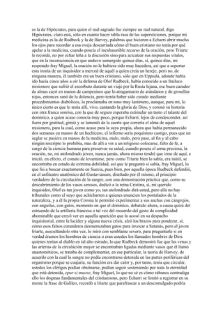 es la de Hipócrates, para quien el mal sagrado fue siempre un mal natural, digo
Hipócrates, claro está, sólo en cuanto hacer tabla rasa de las supersticiones, porque mi
medicina es la de Rudbeck y la de Harvey, palabras que hicieron a Echarri abrir mucho
los ojos para recordar a esa oveja descarriada cómo el buen cristiano no tenía por qué
apelar a la medicina, cuando poseía el inexhaustible recurso de la oración, pero Triarte
le recordó, no por echar leña a la discusión sino para acicatear sus respuestas vitales,
que en la inconsciencia en que anduvo sumergido quince días, sí, quince días, mi
respetado fray Miguel, la oración no le hubiera sido muy hacedera, así que a soportar
esta ironía de un inquisidor a merced de aquél a quien creía un hereje, pero no, de
ninguna manera, él también era un buen cristiano, sólo que en Uppsala, adonde había
ido hacía cinco años a oír la defensa de Olof Rudbeck, había conocido a un frailuco
misionero que sufrió el escorbuto durante un viaje por la Rusia lejana, ese buen cazador
de almas cayó en manos de campesinos que lo atragantaron de arándanos y de grosellas
rojas, entonces sanó de la dolencia, pero temía haber sido curado mediante
procedimientos diabólicos, lo proclamaba en tono muy lastimero, aunque, para mí, lo
único cierto es que lo tenía allí, vivo, cantando la gloria de Dios, y coronó su historia
con otra franca sonrisa, con la que de seguro esperaba estimular un tanto el talante del
dominico, a quien acaso conocía muy poco, porque Echarri, lejos de condescender, así
fuera por gratitud, gimió y se lamentó de la suerte que correría el alma de aquel
misionero, para la cual, como acaso para la suya propia, ahora que había permanecido
dos semanas en manos de un hechicero, el infierno sería poquísimo castigo, pues que un
seglar se pusiera en manos de la medicina, malo, malo, pero pase, al fin y al cabo
ningún rescripto lo prohibía, mas de allí a ver a un religioso colocarse, falto de fe, a
cargo de la ciencia humana para preservar su salud, cuando poseía el arma preciosa, la
oración, no, mi atolondrado joven, nunca jamás, ahora mismo tendré que irme de aquí, e
inició, en efecto, el conato de levantarse, pero como Triarte bien lo sabía, era inútil, se
encontraba en estado de extrema debilidad, así que le preguntó si sabía, fray Miguel, lo
que fui a buscar exactamente en Suecia, pues bien, por aquella época Rudbeck defendió,
en el anfiteatro anatómico del Gustavianum, diseñado por él mismo, el principio
verdadero de la circulación de la sangre, con una demostración práctica que, como su
descubrimiento de los vasos serosos, dedicó a la reina Cristina, sí, mi querido
inquisidor, Olof es tan joven como yo, tan atolondrado dirá usted, pero allá no hay
tribunales como el suyo que achicharren a quienes enuncien los postulados de la
naturaleza, y a él la propia Corona le permitió experimentar a sus anchas con cangrejos,
con anguilas, con gatos, momento en que el dominico, debatido ahora, a causa quizá del
estruendo de la artillería francesa o tal vez del recuerdo del gesto de complicidad
abominable que creyó ver en aquella aparición que lo acosó en su despacho
inquisitorial, entre la lucidez y alguna nueva crisis, alzó los brazos para ponderar, sí,
cómo esos falsos curanderos desmenuzaban gatos para invocar a Satanás, pero el joven
Iriarte, auscultándolo otra vez, lo miró con semblante severo, para preguntarle si en
verdad éramos los hombres de ciencia o eran ustedes los llamados hombres de Dios
quienes tenían al diablo en tal alto estrado, lo que Rudbeck demostró fue que las venas y
las arterias de la circulación mayor se encontraban ligadas mediante vasos que él llamó
anastomóticos, se trataba de complementar, en ese particular, la teoría de Harvey, de
acuerdo con la cual la sangre no podía encontrarse detenida en las partes periféricas del
organismo porque se cuajaría, su función era dar calor y, por tanto, tenía que circular,
ustedes los clérigos podían obstinarse, podían seguir sosteniendo por toda la eternidad
que está detenida, epur si muove, fray Miguel, lo que no sé es cómo rábanos contradiga
ello los dogmas fundamentales del cristianismo, pero Echarri se limitó a registrar en su
mente la frase de Galileo, recordó a Iriarte que parafrasear a un descomulgado podría
 